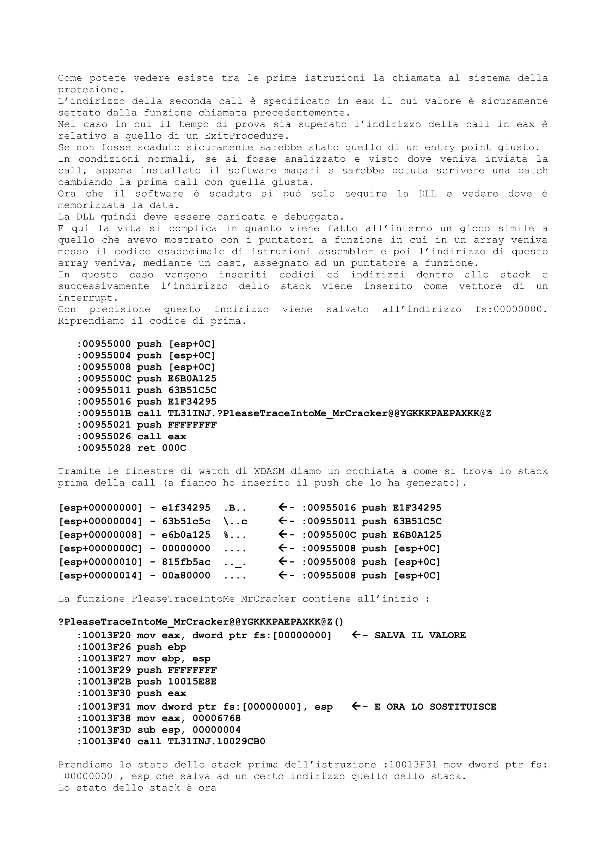 Come potete vedere esiste tra le prime istruzioni la chiamata al sistema della
protezione.
L’indirizzo della seconda call è specificato in eax il cui valore è sicuramente
settato dalla funzione chiamata precedentemente.
Nel caso in cui il tempo di prova sia superato l’indirizzo della call in eax è
relativo a quello di un ExitProcedure.
Se non fosse scaduto sicuramente sarebbe stato quello di un entry point giusto.
In condizioni normali, se si fosse analizzato e visto dove veniva inviata la
call, appena installato il software magari s sarebbe potuta scrivere una patch
cambiando la prima call con quella giusta.
Ora che il software è scaduto si può solo seguire la DLL e vedere dove è
memorizzata la data.
La DLL quindi deve essere caricata e debuggata.
E qui la vita si complica in quanto viene fatto all’interno un gioco simile a
quello che avevo mostrato con i puntatori a funzione in cui in un array veniva
messo il codice esadecimale di istruzioni assembler e poi l’indirizzo di questo
array veniva, mediante un cast, assegnato ad un puntatore a funzione.
In questo caso vengono inseriti codici ed indirizzi dentro allo stack e
successivamente l’indirizzo dello stack viene inserito come vettore di un
interrupt.
Con precisione questo indirizzo viene salvato all’indirizzo fs:00000000.
Riprendiamo il codice di prima.
:00955000 push [esp+0C]
:00955004 push [esp+0C]
:00955008 push [esp+0C]
:0095500C push E6B0A125
:00955011 push 63B51C5C
:00955016 push E1F34295
:0095501B call TL31INJ.?PleaseTraceIntoMe_MrCracker@@YGKKKPAEPAXKK@Z
:00955021 push FFFFFFFF
:00955026 call eax
:00955028 ret 000C
Tramite le finestre di watch di WDASM diamo un occhiata a come si trova lo stack
prima della call (a fianco ho inserito il push che lo ha generato).
[esp+00000000] - e1f34295 .B.. - :00955016 push E1F34295
[esp+00000004] - 63b51c5c ..c - :00955011 push 63B51C5C
[esp+00000008] - e6b0a125 %... - :0095500C push E6B0A125
[esp+0000000C] - 00000000 .... - :00955008 push [esp+0C]
[esp+00000010] - 815fb5ac .._. - :00955008 push [esp+0C]
[esp+00000014] - 00a80000 .... - :00955008 push [esp+0C]
La funzione PleaseTraceIntoMe_MrCracker contiene all’inizio :
?PleaseTraceIntoMe_MrCracker@@YGKKKPAEPAXKK@Z()
:10013F20 mov eax, dword ptr fs:[00000000] - SALVA IL VALORE
:10013F26 push ebp
:10013F27 mov ebp, esp
:10013F29 push FFFFFFFF
:10013F2B push 10015E8E
:10013F30 push eax
:10013F31 mov dword ptr fs:[00000000], esp - E ORA LO SOSTITUISCE
:10013F38 mov eax, 00006768
:10013F3D sub esp, 00000004
:10013F40 call TL31INJ.10029CB0
Prendiamo lo stato dello stack prima dell’istruzione :10013F31 mov dword ptr fs:
[00000000], esp che salva ad un certo indirizzo quello dello stack.
Lo stato dello stack è ora
 