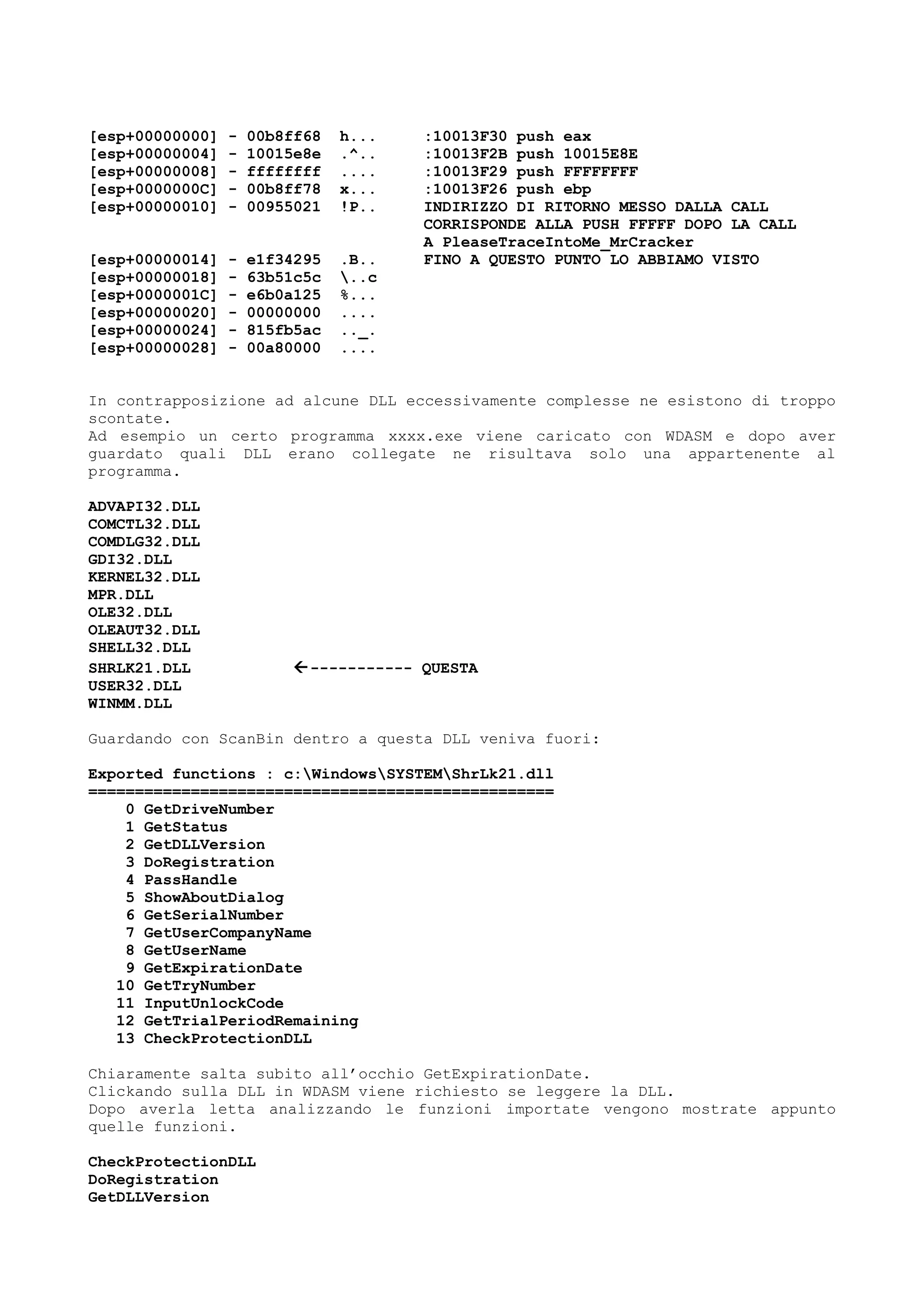[esp+00000000] - 00b8ff68 h... :10013F30 push eax
[esp+00000004] - 10015e8e .^.. :10013F2B push 10015E8E
[esp+00000008] - ffffffff .... :10013F29 push FFFFFFFF
[esp+0000000C] - 00b8ff78 x... :10013F26 push ebp
[esp+00000010] - 00955021 !P.. INDIRIZZO DI RITORNO MESSO DALLA CALL
CORRISPONDE ALLA PUSH FFFFF DOPO LA CALL
A PleaseTraceIntoMe_MrCracker
[esp+00000014] - e1f34295 .B.. FINO A QUESTO PUNTO LO ABBIAMO VISTO
[esp+00000018] - 63b51c5c ..c
[esp+0000001C] - e6b0a125 %...
[esp+00000020] - 00000000 ....
[esp+00000024] - 815fb5ac .._.
[esp+00000028] - 00a80000 ....
In contrapposizione ad alcune DLL eccessivamente complesse ne esistono di troppo
scontate.
Ad esempio un certo programma xxxx.exe viene caricato con WDASM e dopo aver
guardato quali DLL erano collegate ne risultava solo una appartenente al
programma.
ADVAPI32.DLL
COMCTL32.DLL
COMDLG32.DLL
GDI32.DLL
KERNEL32.DLL
MPR.DLL
OLE32.DLL
OLEAUT32.DLL
SHELL32.DLL
SHRLK21.DLL ----------- QUESTA
USER32.DLL
WINMM.DLL
Guardando con ScanBin dentro a questa DLL veniva fuori:
Exported functions : c:WindowsSYSTEMShrLk21.dll
==================================================
0 GetDriveNumber
1 GetStatus
2 GetDLLVersion
3 DoRegistration
4 PassHandle
5 ShowAboutDialog
6 GetSerialNumber
7 GetUserCompanyName
8 GetUserName
9 GetExpirationDate
10 GetTryNumber
11 InputUnlockCode
12 GetTrialPeriodRemaining
13 CheckProtectionDLL
Chiaramente salta subito all’occhio GetExpirationDate.
Clickando sulla DLL in WDASM viene richiesto se leggere la DLL.
Dopo averla letta analizzando le funzioni importate vengono mostrate appunto
quelle funzioni.
CheckProtectionDLL
DoRegistration
GetDLLVersion
 