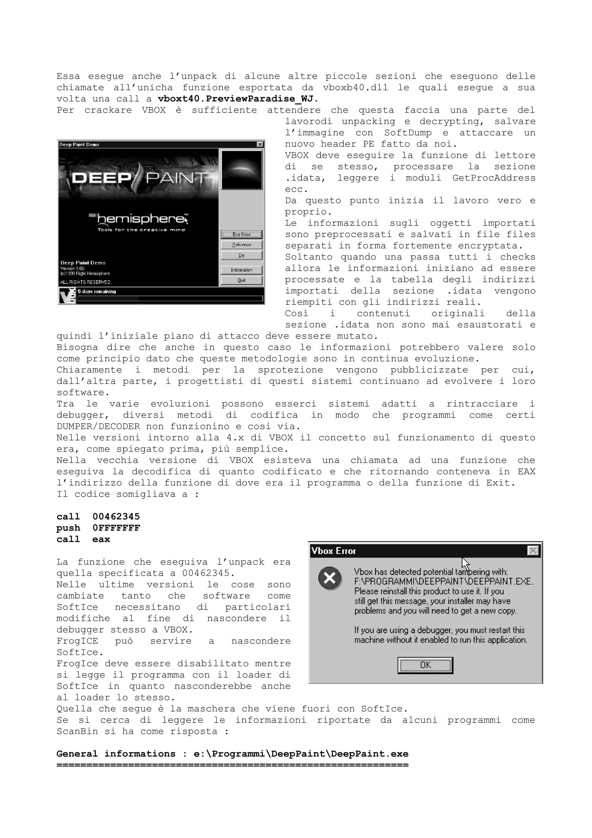 Essa esegue anche l’unpack di alcune altre piccole sezioni che eseguono delle
chiamate all’unicha funzione esportata da vboxb40.dll le quali esegue a sua
volta una call a vboxt40.PreviewParadise_WJ.
Per crackare VBOX è sufficiente attendere che questa faccia una parte del
lavorodi unpacking e decrypting, salvare
l’immagine con SoftDump e attaccare un
nuovo header PE fatto da noi.
VBOX deve eseguire la funzione di lettore
di se stesso, processare la sezione
.idata, leggere i moduli GetProcAddress
ecc.
Da questo punto inizia il lavoro vero e
proprio.
Le informazioni sugli oggetti importati
sono preprocessati e salvati in file files
separati in forma fortemente encryptata.
Soltanto quando una passa tutti i checks
allora le informazioni iniziano ad essere
processate e la tabella degli indirizzi
importati della sezione .idata vengono
riempiti con gli indirizzi reali.
Così i contenuti originali della
sezione .idata non sono mai esaustorati e
quindi l’iniziale piano di attacco deve essere mutato.
Bisogna dire che anche in questo caso le informazioni potrebbero valere solo
come principio dato che queste metodologie sono in continua evoluzione.
Chiaramente i metodi per la sprotezione vengono pubblicizzate per cui,
dall’altra parte, i progettisti di questi sistemi continuano ad evolvere i loro
software.
Tra le varie evoluzioni possono esserci sistemi adatti a rintracciare i
debugger, diversi metodi di codifica in modo che programmi come certi
DUMPER/DECODER non funzionino e cosi via.
Nelle versioni intorno alla 4.x di VBOX il concetto sul funzionamento di questo
era, come spiegato prima, più semplice.
Nella vecchia versione di VBOX esisteva una chiamata ad una funzione che
eseguiva la decodifica di quanto codificato e che ritornando conteneva in EAX
l’indirizzo della funzione di dove era il programma o della funzione di Exit.
Il codice somigliava a :
call 00462345
push 0FFFFFFF
call eax
La funzione che eseguiva l’unpack era
quella specificata a 00462345.
Nelle ultime versioni le cose sono
cambiate tanto che software come
SoftIce necessitano di particolari
modifiche al fine di nascondere il
debugger stesso a VBOX.
FrogICE può servire a nascondere
SoftIce.
FrogIce deve essere disabilitato mentre
si legge il programma con il loader di
SoftIce in quanto nasconderebbe anche
al loader lo stesso.
Quella che segue è la maschera che viene fuori con SoftIce.
Se si cerca di leggere le informazioni riportate da alcuni programmi come
ScanBin si ha come risposta :
General informations : e:ProgrammiDeepPaintDeepPaint.exe
===========================================================
 