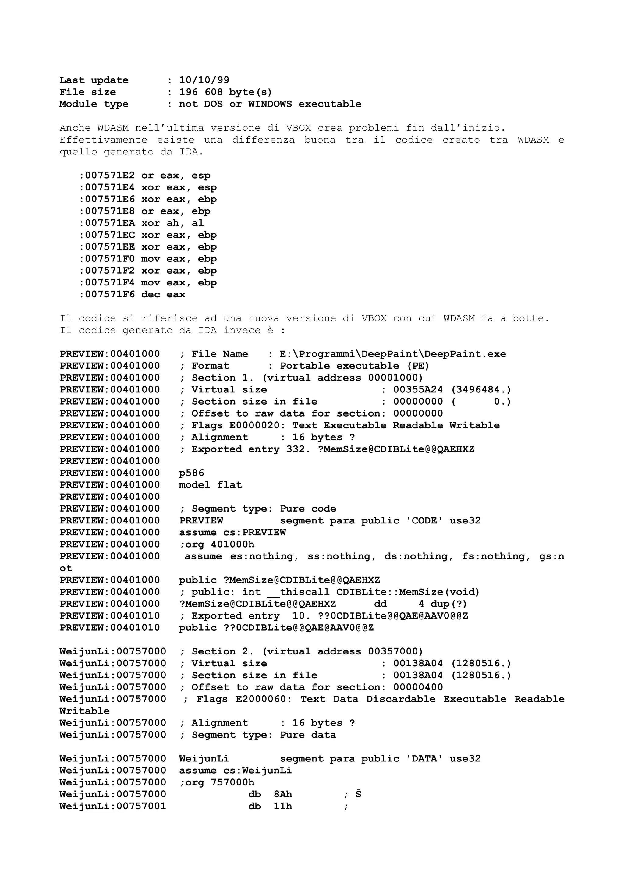 Last update : 10/10/99
File size : 196 608 byte(s)
Module type : not DOS or WINDOWS executable
Anche WDASM nell’ultima versione di VBOX crea problemi fin dall’inizio.
Effettivamente esiste una differenza buona tra il codice creato tra WDASM e
quello generato da IDA.
:007571E2 or eax, esp
:007571E4 xor eax, esp
:007571E6 xor eax, ebp
:007571E8 or eax, ebp
:007571EA xor ah, al
:007571EC xor eax, ebp
:007571EE xor eax, ebp
:007571F0 mov eax, ebp
:007571F2 xor eax, ebp
:007571F4 mov eax, ebp
:007571F6 dec eax
Il codice si riferisce ad una nuova versione di VBOX con cui WDASM fa a botte.
Il codice generato da IDA invece è :
PREVIEW:00401000 ; File Name : E:ProgrammiDeepPaintDeepPaint.exe
PREVIEW:00401000 ; Format : Portable executable (PE)
PREVIEW:00401000 ; Section 1. (virtual address 00001000)
PREVIEW:00401000 ; Virtual size : 00355A24 (3496484.)
PREVIEW:00401000 ; Section size in file : 00000000 ( 0.)
PREVIEW:00401000 ; Offset to raw data for section: 00000000
PREVIEW:00401000 ; Flags E0000020: Text Executable Readable Writable
PREVIEW:00401000 ; Alignment : 16 bytes ?
PREVIEW:00401000 ; Exported entry 332. ?MemSize@CDIBLite@@QAEHXZ
PREVIEW:00401000
PREVIEW:00401000 p586
PREVIEW:00401000 model flat
PREVIEW:00401000
PREVIEW:00401000 ; Segment type: Pure code
PREVIEW:00401000 PREVIEW segment para public 'CODE' use32
PREVIEW:00401000 assume cs:PREVIEW
PREVIEW:00401000 ;org 401000h
PREVIEW:00401000 assume es:nothing, ss:nothing, ds:nothing, fs:nothing, gs:n
ot
PREVIEW:00401000 public ?MemSize@CDIBLite@@QAEHXZ
PREVIEW:00401000 ; public: int __thiscall CDIBLite::MemSize(void)
PREVIEW:00401000 ?MemSize@CDIBLite@@QAEHXZ dd 4 dup(?)
PREVIEW:00401010 ; Exported entry 10. ??0CDIBLite@@QAE@AAV0@@Z
PREVIEW:00401010 public ??0CDIBLite@@QAE@AAV0@@Z
WeijunLi:00757000 ; Section 2. (virtual address 00357000)
WeijunLi:00757000 ; Virtual size : 00138A04 (1280516.)
WeijunLi:00757000 ; Section size in file : 00138A04 (1280516.)
WeijunLi:00757000 ; Offset to raw data for section: 00000400
WeijunLi:00757000 ; Flags E2000060: Text Data Discardable Executable Readable
Writable
WeijunLi:00757000 ; Alignment : 16 bytes ?
WeijunLi:00757000 ; Segment type: Pure data
WeijunLi:00757000 WeijunLi segment para public 'DATA' use32
WeijunLi:00757000 assume cs:WeijunLi
WeijunLi:00757000 ;org 757000h
WeijunLi:00757000 db 8Ah ; Š
WeijunLi:00757001 db 11h ;
 