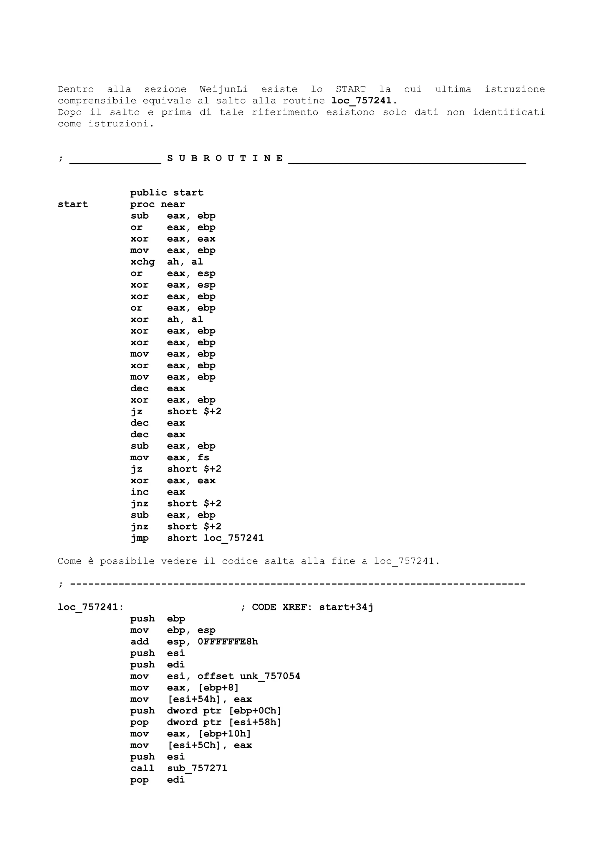 Dentro alla sezione WeijunLi esiste lo START la cui ultima istruzione
comprensibile equivale al salto alla routine loc_757241.
Dopo il salto e prima di tale riferimento esistono solo dati non identificati
come istruzioni.
; _______________ S U B R O U T I N E _______________________________________
public start
start proc near
sub eax, ebp
or eax, ebp
xor eax, eax
mov eax, ebp
xchg ah, al
or eax, esp
xor eax, esp
xor eax, ebp
or eax, ebp
xor ah, al
xor eax, ebp
xor eax, ebp
mov eax, ebp
xor eax, ebp
mov eax, ebp
dec eax
xor eax, ebp
jz short $+2
dec eax
dec eax
sub eax, ebp
mov eax, fs
jz short $+2
xor eax, eax
inc eax
jnz short $+2
sub eax, ebp
jnz short $+2
jmp short loc_757241
Come è possibile vedere il codice salta alla fine a loc_757241.
; ---------------------------------------------------------------------------
loc_757241: ; CODE XREF: start+34j
push ebp
mov ebp, esp
add esp, 0FFFFFFE8h
push esi
push edi
mov esi, offset unk_757054
mov eax, [ebp+8]
mov [esi+54h], eax
push dword ptr [ebp+0Ch]
pop dword ptr [esi+58h]
mov eax, [ebp+10h]
mov [esi+5Ch], eax
push esi
call sub_757271
pop edi
 