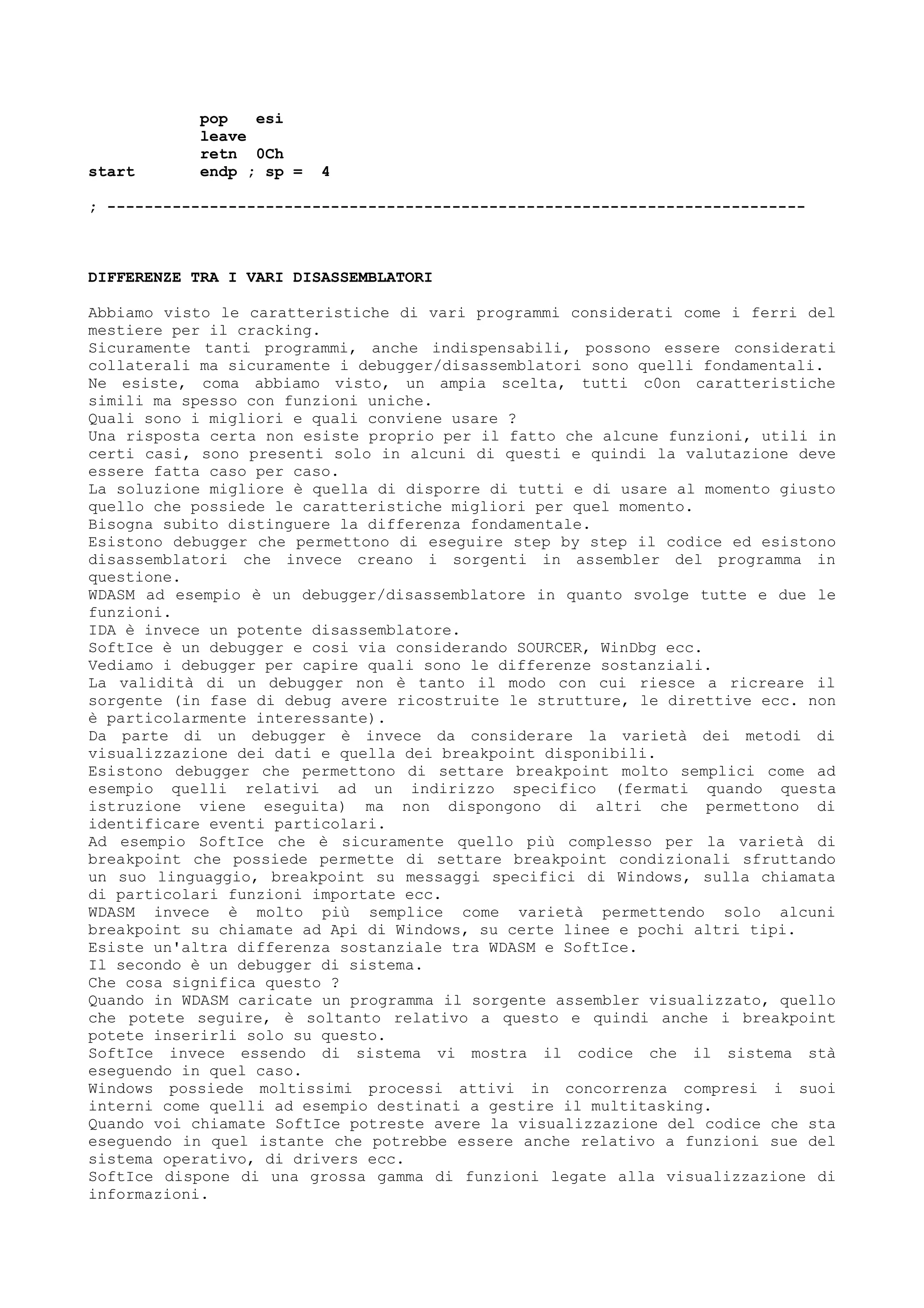 pop esi
leave
retn 0Ch
start endp ; sp = 4
; ---------------------------------------------------------------------------
DIFFERENZE TRA I VARI DISASSEMBLATORI
Abbiamo visto le caratteristiche di vari programmi considerati come i ferri del
mestiere per il cracking.
Sicuramente tanti programmi, anche indispensabili, possono essere considerati
collaterali ma sicuramente i debugger/disassemblatori sono quelli fondamentali.
Ne esiste, coma abbiamo visto, un ampia scelta, tutti c0on caratteristiche
simili ma spesso con funzioni uniche.
Quali sono i migliori e quali conviene usare ?
Una risposta certa non esiste proprio per il fatto che alcune funzioni, utili in
certi casi, sono presenti solo in alcuni di questi e quindi la valutazione deve
essere fatta caso per caso.
La soluzione migliore è quella di disporre di tutti e di usare al momento giusto
quello che possiede le caratteristiche migliori per quel momento.
Bisogna subito distinguere la differenza fondamentale.
Esistono debugger che permettono di eseguire step by step il codice ed esistono
disassemblatori che invece creano i sorgenti in assembler del programma in
questione.
WDASM ad esempio è un debugger/disassemblatore in quanto svolge tutte e due le
funzioni.
IDA è invece un potente disassemblatore.
SoftIce è un debugger e cosi via considerando SOURCER, WinDbg ecc.
Vediamo i debugger per capire quali sono le differenze sostanziali.
La validità di un debugger non è tanto il modo con cui riesce a ricreare il
sorgente (in fase di debug avere ricostruite le strutture, le direttive ecc. non
è particolarmente interessante).
Da parte di un debugger è invece da considerare la varietà dei metodi di
visualizzazione dei dati e quella dei breakpoint disponibili.
Esistono debugger che permettono di settare breakpoint molto semplici come ad
esempio quelli relativi ad un indirizzo specifico (fermati quando questa
istruzione viene eseguita) ma non dispongono di altri che permettono di
identificare eventi particolari.
Ad esempio SoftIce che è sicuramente quello più complesso per la varietà di
breakpoint che possiede permette di settare breakpoint condizionali sfruttando
un suo linguaggio, breakpoint su messaggi specifici di Windows, sulla chiamata
di particolari funzioni importate ecc.
WDASM invece è molto più semplice come varietà permettendo solo alcuni
breakpoint su chiamate ad Api di Windows, su certe linee e pochi altri tipi.
Esiste un'altra differenza sostanziale tra WDASM e SoftIce.
Il secondo è un debugger di sistema.
Che cosa significa questo ?
Quando in WDASM caricate un programma il sorgente assembler visualizzato, quello
che potete seguire, è soltanto relativo a questo e quindi anche i breakpoint
potete inserirli solo su questo.
SoftIce invece essendo di sistema vi mostra il codice che il sistema stà
eseguendo in quel caso.
Windows possiede moltissimi processi attivi in concorrenza compresi i suoi
interni come quelli ad esempio destinati a gestire il multitasking.
Quando voi chiamate SoftIce potreste avere la visualizzazione del codice che sta
eseguendo in quel istante che potrebbe essere anche relativo a funzioni sue del
sistema operativo, di drivers ecc.
SoftIce dispone di una grossa gamma di funzioni legate alla visualizzazione di
informazioni.
 