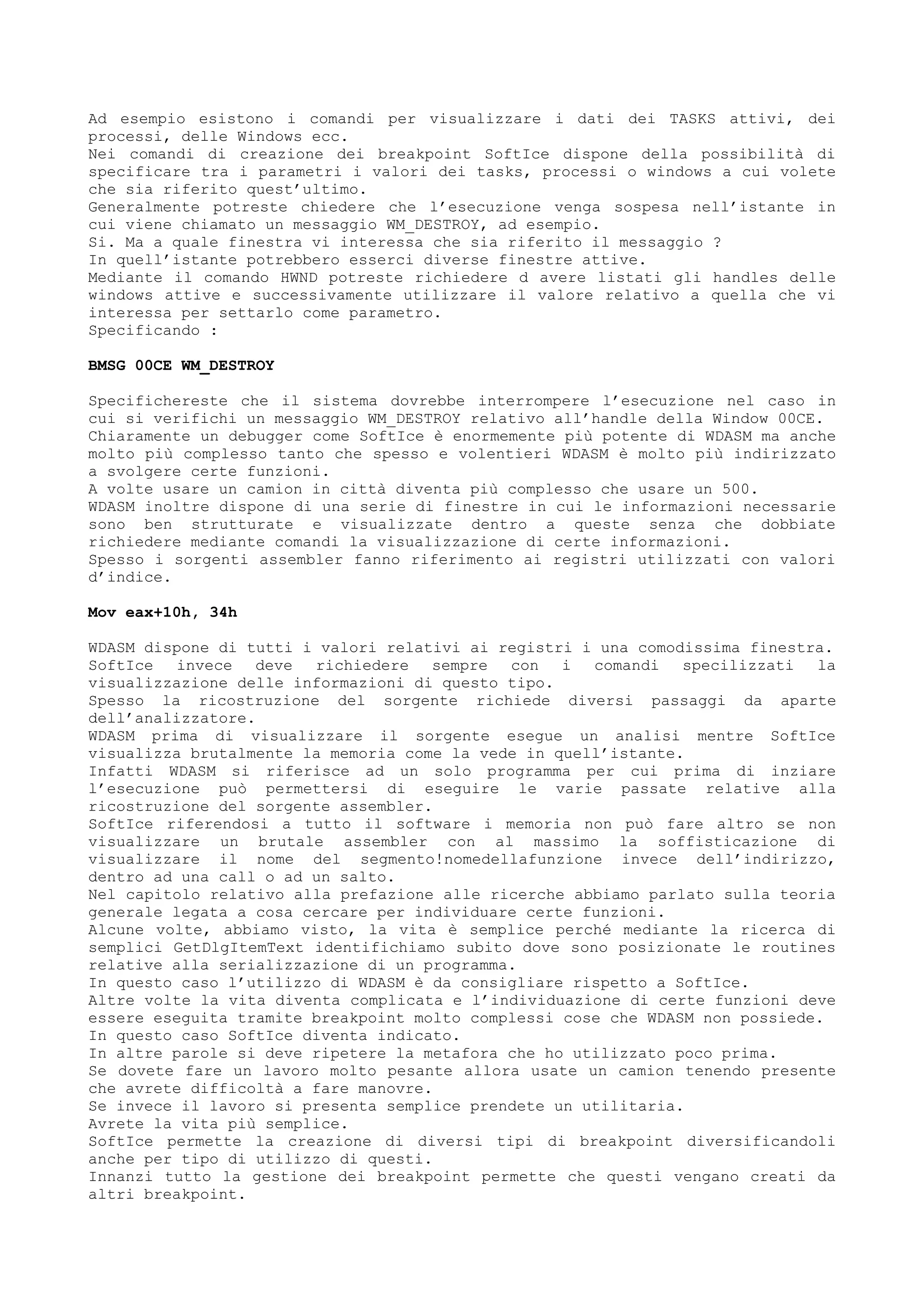 Ad esempio esistono i comandi per visualizzare i dati dei TASKS attivi, dei
processi, delle Windows ecc.
Nei comandi di creazione dei breakpoint SoftIce dispone della possibilità di
specificare tra i parametri i valori dei tasks, processi o windows a cui volete
che sia riferito quest’ultimo.
Generalmente potreste chiedere che l’esecuzione venga sospesa nell’istante in
cui viene chiamato un messaggio WM_DESTROY, ad esempio.
Si. Ma a quale finestra vi interessa che sia riferito il messaggio ?
In quell’istante potrebbero esserci diverse finestre attive.
Mediante il comando HWND potreste richiedere d avere listati gli handles delle
windows attive e successivamente utilizzare il valore relativo a quella che vi
interessa per settarlo come parametro.
Specificando :
BMSG 00CE WM_DESTROY
Specifichereste che il sistema dovrebbe interrompere l’esecuzione nel caso in
cui si verifichi un messaggio WM_DESTROY relativo all’handle della Window 00CE.
Chiaramente un debugger come SoftIce è enormemente più potente di WDASM ma anche
molto più complesso tanto che spesso e volentieri WDASM è molto più indirizzato
a svolgere certe funzioni.
A volte usare un camion in città diventa più complesso che usare un 500.
WDASM inoltre dispone di una serie di finestre in cui le informazioni necessarie
sono ben strutturate e visualizzate dentro a queste senza che dobbiate
richiedere mediante comandi la visualizzazione di certe informazioni.
Spesso i sorgenti assembler fanno riferimento ai registri utilizzati con valori
d’indice.
Mov eax+10h, 34h
WDASM dispone di tutti i valori relativi ai registri i una comodissima finestra.
SoftIce invece deve richiedere sempre con i comandi specilizzati la
visualizzazione delle informazioni di questo tipo.
Spesso la ricostruzione del sorgente richiede diversi passaggi da aparte
dell’analizzatore.
WDASM prima di visualizzare il sorgente esegue un analisi mentre SoftIce
visualizza brutalmente la memoria come la vede in quell’istante.
Infatti WDASM si riferisce ad un solo programma per cui prima di inziare
l’esecuzione può permettersi di eseguire le varie passate relative alla
ricostruzione del sorgente assembler.
SoftIce riferendosi a tutto il software i memoria non può fare altro se non
visualizzare un brutale assembler con al massimo la soffisticazione di
visualizzare il nome del segmento!nomedellafunzione invece dell’indirizzo,
dentro ad una call o ad un salto.
Nel capitolo relativo alla prefazione alle ricerche abbiamo parlato sulla teoria
generale legata a cosa cercare per individuare certe funzioni.
Alcune volte, abbiamo visto, la vita è semplice perché mediante la ricerca di
semplici GetDlgItemText identifichiamo subito dove sono posizionate le routines
relative alla serializzazione di un programma.
In questo caso l’utilizzo di WDASM è da consigliare rispetto a SoftIce.
Altre volte la vita diventa complicata e l’individuazione di certe funzioni deve
essere eseguita tramite breakpoint molto complessi cose che WDASM non possiede.
In questo caso SoftIce diventa indicato.
In altre parole si deve ripetere la metafora che ho utilizzato poco prima.
Se dovete fare un lavoro molto pesante allora usate un camion tenendo presente
che avrete difficoltà a fare manovre.
Se invece il lavoro si presenta semplice prendete un utilitaria.
Avrete la vita più semplice.
SoftIce permette la creazione di diversi tipi di breakpoint diversificandoli
anche per tipo di utilizzo di questi.
Innanzi tutto la gestione dei breakpoint permette che questi vengano creati da
altri breakpoint.
 