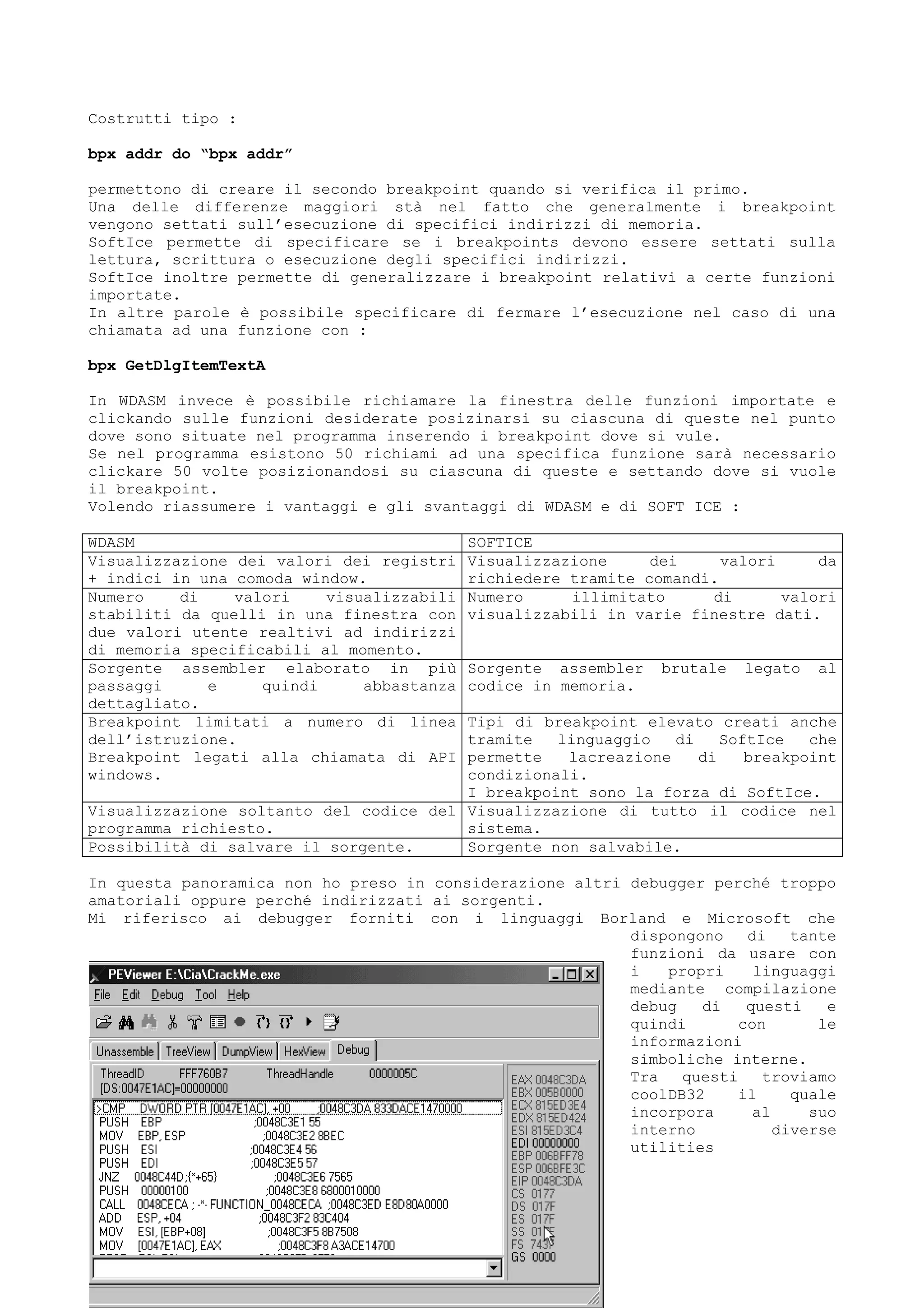 Costrutti tipo :
bpx addr do “bpx addr”
permettono di creare il secondo breakpoint quando si verifica il primo.
Una delle differenze maggiori stà nel fatto che generalmente i breakpoint
vengono settati sull’esecuzione di specifici indirizzi di memoria.
SoftIce permette di specificare se i breakpoints devono essere settati sulla
lettura, scrittura o esecuzione degli specifici indirizzi.
SoftIce inoltre permette di generalizzare i breakpoint relativi a certe funzioni
importate.
In altre parole è possibile specificare di fermare l’esecuzione nel caso di una
chiamata ad una funzione con :
bpx GetDlgItemTextA
In WDASM invece è possibile richiamare la finestra delle funzioni importate e
clickando sulle funzioni desiderate posizinarsi su ciascuna di queste nel punto
dove sono situate nel programma inserendo i breakpoint dove si vule.
Se nel programma esistono 50 richiami ad una specifica funzione sarà necessario
clickare 50 volte posizionandosi su ciascuna di queste e settando dove si vuole
il breakpoint.
Volendo riassumere i vantaggi e gli svantaggi di WDASM e di SOFT ICE :
WDASM SOFTICE
Visualizzazione dei valori dei registri
+ indici in una comoda window.
Visualizzazione dei valori da
richiedere tramite comandi.
Numero di valori visualizzabili
stabiliti da quelli in una finestra con
due valori utente realtivi ad indirizzi
di memoria specificabili al momento.
Numero illimitato di valori
visualizzabili in varie finestre dati.
Sorgente assembler elaborato in più
passaggi e quindi abbastanza
dettagliato.
Sorgente assembler brutale legato al
codice in memoria.
Breakpoint limitati a numero di linea
dell’istruzione.
Breakpoint legati alla chiamata di API
windows.
Tipi di breakpoint elevato creati anche
tramite linguaggio di SoftIce che
permette lacreazione di breakpoint
condizionali.
I breakpoint sono la forza di SoftIce.
Visualizzazione soltanto del codice del
programma richiesto.
Visualizzazione di tutto il codice nel
sistema.
Possibilità di salvare il sorgente. Sorgente non salvabile.
In questa panoramica non ho preso in considerazione altri debugger perché troppo
amatoriali oppure perché indirizzati ai sorgenti.
Mi riferisco ai debugger forniti con i linguaggi Borland e Microsoft che
dispongono di tante
funzioni da usare con
i propri linguaggi
mediante compilazione
debug di questi e
quindi con le
informazioni
simboliche interne.
Tra questi troviamo
coolDB32 il quale
incorpora al suo
interno diverse
utilities
 