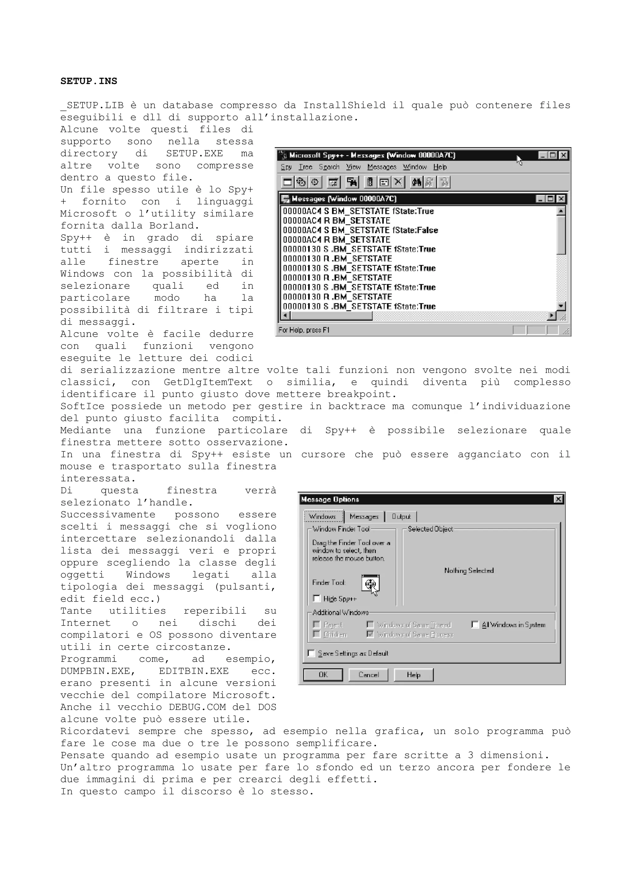 SETUP.INS
_SETUP.LIB è un database compresso da InstallShield il quale può contenere files
eseguibili e dll di supporto all’installazione.
Alcune volte questi files di
supporto sono nella stessa
directory di SETUP.EXE ma
altre volte sono compresse
dentro a questo file.
Un file spesso utile è lo Spy+
+ fornito con i linguaggi
Microsoft o l’utility similare
fornita dalla Borland.
Spy++ è in grado di spiare
tutti i messaggi indirizzati
alle finestre aperte in
Windows con la possibilità di
selezionare quali ed in
particolare modo ha la
possibilità di filtrare i tipi
di messaggi.
Alcune volte è facile dedurre
con quali funzioni vengono
eseguite le letture dei codici
di serializzazione mentre altre volte tali funzioni non vengono svolte nei modi
classici, con GetDlgItemText o similia, e quindi diventa più complesso
identificare il punto giusto dove mettere breakpoint.
SoftIce possiede un metodo per gestire in backtrace ma comunque l’individuazione
del punto giusto facilita compiti.
Mediante una funzione particolare di Spy++ è possibile selezionare quale
finestra mettere sotto osservazione.
In una finestra di Spy++ esiste un cursore che può essere agganciato con il
mouse e trasportato sulla finestra
interessata.
Di questa finestra verrà
selezionato l’handle.
Successivamente possono essere
scelti i messaggi che si vogliono
intercettare selezionandoli dalla
lista dei messaggi veri e propri
oppure scegliendo la classe degli
oggetti Windows legati alla
tipologia dei messaggi (pulsanti,
edit field ecc.)
Tante utilities reperibili su
Internet o nei dischi dei
compilatori e OS possono diventare
utili in certe circostanze.
Programmi come, ad esempio,
DUMPBIN.EXE, EDITBIN.EXE ecc.
erano presenti in alcune versioni
vecchie del compilatore Microsoft.
Anche il vecchio DEBUG.COM del DOS
alcune volte può essere utile.
Ricordatevi sempre che spesso, ad esempio nella grafica, un solo programma può
fare le cose ma due o tre le possono semplificare.
Pensate quando ad esempio usate un programma per fare scritte a 3 dimensioni.
Un’altro programma lo usate per fare lo sfondo ed un terzo ancora per fondere le
due immagini di prima e per crearci degli effetti.
In questo campo il discorso è lo stesso.
 