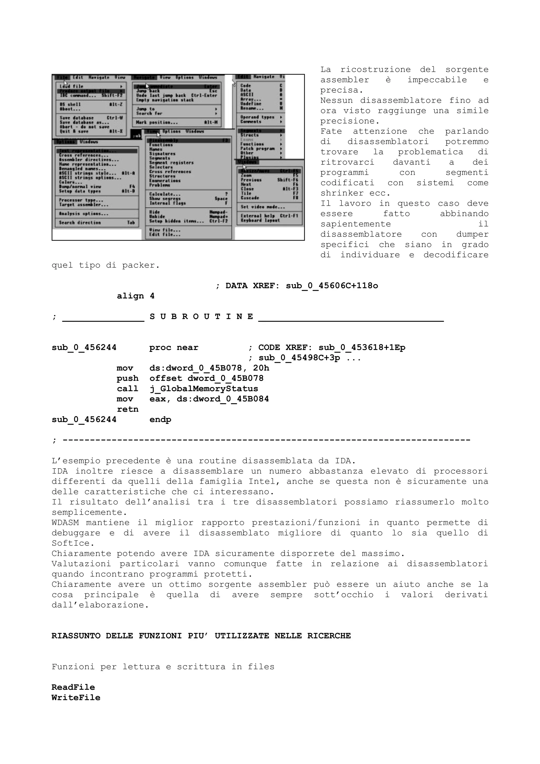 La ricostruzione del sorgente
assembler è impeccabile e
precisa.
Nessun disassemblatore fino ad
ora visto raggiunge una simile
precisione.
Fate attenzione che parlando
di disassemblatori potremmo
trovare la problematica di
ritrovarci davanti a dei
programmi con segmenti
codificati con sistemi come
shrinker ecc.
Il lavoro in questo caso deve
essere fatto abbinando
sapientemente il
disassemblatore con dumper
specifici che siano in grado
di individuare e decodificare
quel tipo di packer.
; DATA XREF: sub_0_45606C+118o
align 4
; _______________ S U B R O U T I N E __________________________________
sub_0_456244 proc near ; CODE XREF: sub_0_453618+1Ep
; sub_0_45498C+3p ...
mov ds:dword_0_45B078, 20h
push offset dword_0_45B078
call j_GlobalMemoryStatus
mov eax, ds:dword_0_45B084
retn
sub_0_456244 endp
; ---------------------------------------------------------------------------
L’esempio precedente è una routine disassemblata da IDA.
IDA inoltre riesce a disassemblare un numero abbastanza elevato di processori
differenti da quelli della famiglia Intel, anche se questa non è sicuramente una
delle caratteristiche che ci interessano.
Il risultato dell’analisi tra i tre disassemblatori possiamo riassumerlo molto
semplicemente.
WDASM mantiene il miglior rapporto prestazioni/funzioni in quanto permette di
debuggare e di avere il disassemblato migliore di quanto lo sia quello di
SoftIce.
Chiaramente potendo avere IDA sicuramente disporrete del massimo.
Valutazioni particolari vanno comunque fatte in relazione ai disassemblatori
quando incontrano programmi protetti.
Chiaramente avere un ottimo sorgente assembler può essere un aiuto anche se la
cosa principale è quella di avere sempre sott’occhio i valori derivati
dall’elaborazione.
RIASSUNTO DELLE FUNZIONI PIU’ UTILIZZATE NELLE RICERCHE
Funzioni per lettura e scrittura in files
ReadFile
WriteFile
 