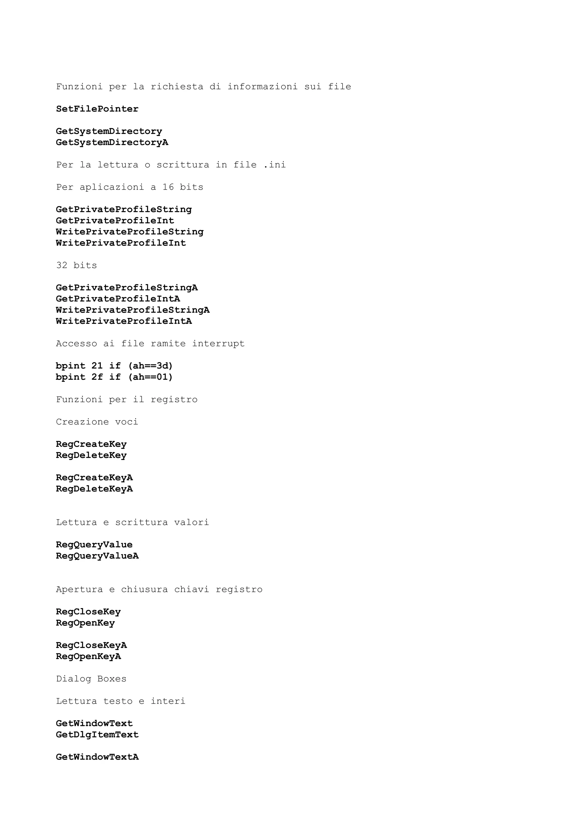 Funzioni per la richiesta di informazioni sui file
SetFilePointer
GetSystemDirectory
GetSystemDirectoryA
Per la lettura o scrittura in file .ini
Per aplicazioni a 16 bits
GetPrivateProfileString
GetPrivateProfileInt
WritePrivateProfileString
WritePrivateProfileInt
32 bits
GetPrivateProfileStringA
GetPrivateProfileIntA
WritePrivateProfileStringA
WritePrivateProfileIntA
Accesso ai file ramite interrupt
bpint 21 if (ah==3d)
bpint 2f if (ah==01)
Funzioni per il registro
Creazione voci
RegCreateKey
RegDeleteKey
RegCreateKeyA
RegDeleteKeyA
Lettura e scrittura valori
RegQueryValue
RegQueryValueA
Apertura e chiusura chiavi registro
RegCloseKey
RegOpenKey
RegCloseKeyA
RegOpenKeyA
Dialog Boxes
Lettura testo e interi
GetWindowText
GetDlgItemText
GetWindowTextA
 