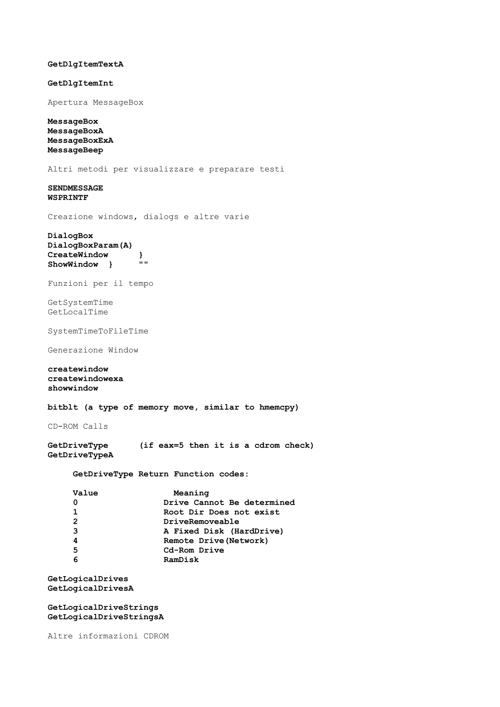 GetDlgItemTextA
GetDlgItemInt
Apertura MessageBox
MessageBox
MessageBoxA
MessageBoxExA
MessageBeep
Altri metodi per visualizzare e preparare testi
SENDMESSAGE
WSPRINTF
Creazione windows, dialogs e altre varie
DialogBox
DialogBoxParam(A)
CreateWindow }
ShowWindow } ""
Funzioni per il tempo
GetSystemTime
GetLocalTime
SystemTimeToFileTime
Generazione Window
createwindow
createwindowexa
showwindow
bitblt (a type of memory move, similar to hmemcpy)
CD-ROM Calls
GetDriveType (if eax=5 then it is a cdrom check)
GetDriveTypeA
GetDriveType Return Function codes:
Value Meaning
0 Drive Cannot Be determined
1 Root Dir Does not exist
2 DriveRemoveable
3 A Fixed Disk (HardDrive)
4 Remote Drive(Network)
5 Cd-Rom Drive
6 RamDisk
GetLogicalDrives
GetLogicalDrivesA
GetLogicalDriveStrings
GetLogicalDriveStringsA
Altre informazioni CDROM
 