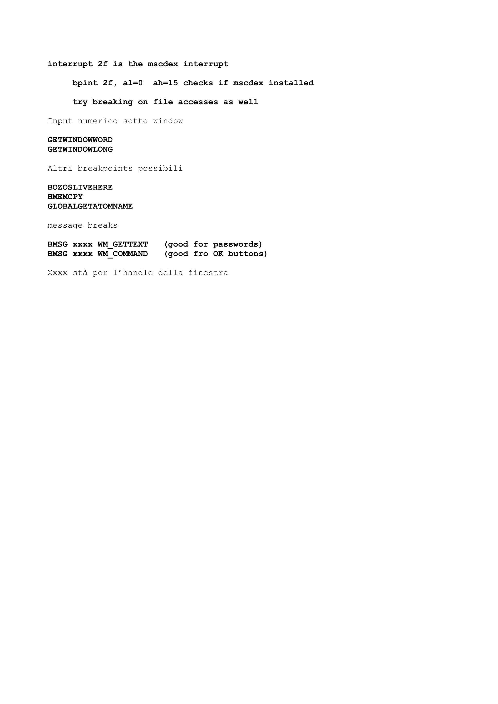 interrupt 2f is the mscdex interrupt
bpint 2f, al=0 ah=15 checks if mscdex installed
try breaking on file accesses as well
Input numerico sotto window
GETWINDOWWORD
GETWINDOWLONG
Altri breakpoints possibili
BOZOSLIVEHERE
HMEMCPY
GLOBALGETATOMNAME
message breaks
BMSG xxxx WM_GETTEXT (good for passwords)
BMSG xxxx WM_COMMAND (good fro OK buttons)
Xxxx stà per l’handle della finestra
 