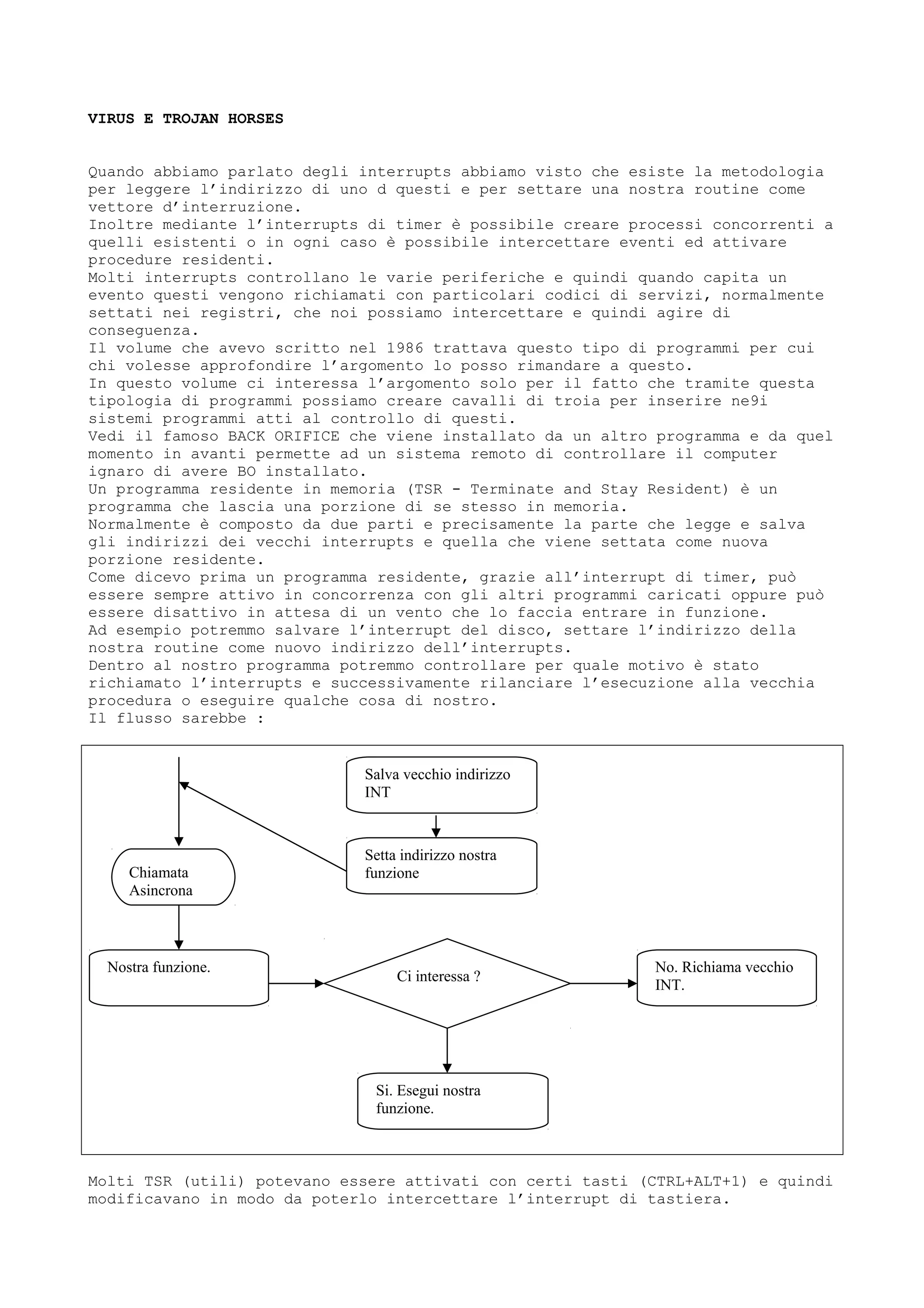 VIRUS E TROJAN HORSES
Quando abbiamo parlato degli interrupts abbiamo visto che esiste la metodologia
per leggere l’indirizzo di uno d questi e per settare una nostra routine come
vettore d’interruzione.
Inoltre mediante l’interrupts di timer è possibile creare processi concorrenti a
quelli esistenti o in ogni caso è possibile intercettare eventi ed attivare
procedure residenti.
Molti interrupts controllano le varie periferiche e quindi quando capita un
evento questi vengono richiamati con particolari codici di servizi, normalmente
settati nei registri, che noi possiamo intercettare e quindi agire di
conseguenza.
Il volume che avevo scritto nel 1986 trattava questo tipo di programmi per cui
chi volesse approfondire l’argomento lo posso rimandare a questo.
In questo volume ci interessa l’argomento solo per il fatto che tramite questa
tipologia di programmi possiamo creare cavalli di troia per inserire ne9i
sistemi programmi atti al controllo di questi.
Vedi il famoso BACK ORIFICE che viene installato da un altro programma e da quel
momento in avanti permette ad un sistema remoto di controllare il computer
ignaro di avere BO installato.
Un programma residente in memoria (TSR - Terminate and Stay Resident) è un
programma che lascia una porzione di se stesso in memoria.
Normalmente è composto da due parti e precisamente la parte che legge e salva
gli indirizzi dei vecchi interrupts e quella che viene settata come nuova
porzione residente.
Come dicevo prima un programma residente, grazie all’interrupt di timer, può
essere sempre attivo in concorrenza con gli altri programmi caricati oppure può
essere disattivo in attesa di un vento che lo faccia entrare in funzione.
Ad esempio potremmo salvare l’interrupt del disco, settare l’indirizzo della
nostra routine come nuovo indirizzo dell’interrupts.
Dentro al nostro programma potremmo controllare per quale motivo è stato
richiamato l’interrupts e successivamente rilanciare l’esecuzione alla vecchia
procedura o eseguire qualche cosa di nostro.
Il flusso sarebbe :
Molti TSR (utili) potevano essere attivati con certi tasti (CTRL+ALT+1) e quindi
modificavano in modo da poterlo intercettare l’interrupt di tastiera.
Salva vecchio indirizzo
INT
Setta indirizzo nostra
funzione
Nostra funzione.
Ci interessa ?
Si. Esegui nostra
funzione.
No. Richiama vecchio
INT.
Chiamata
Asincrona
 