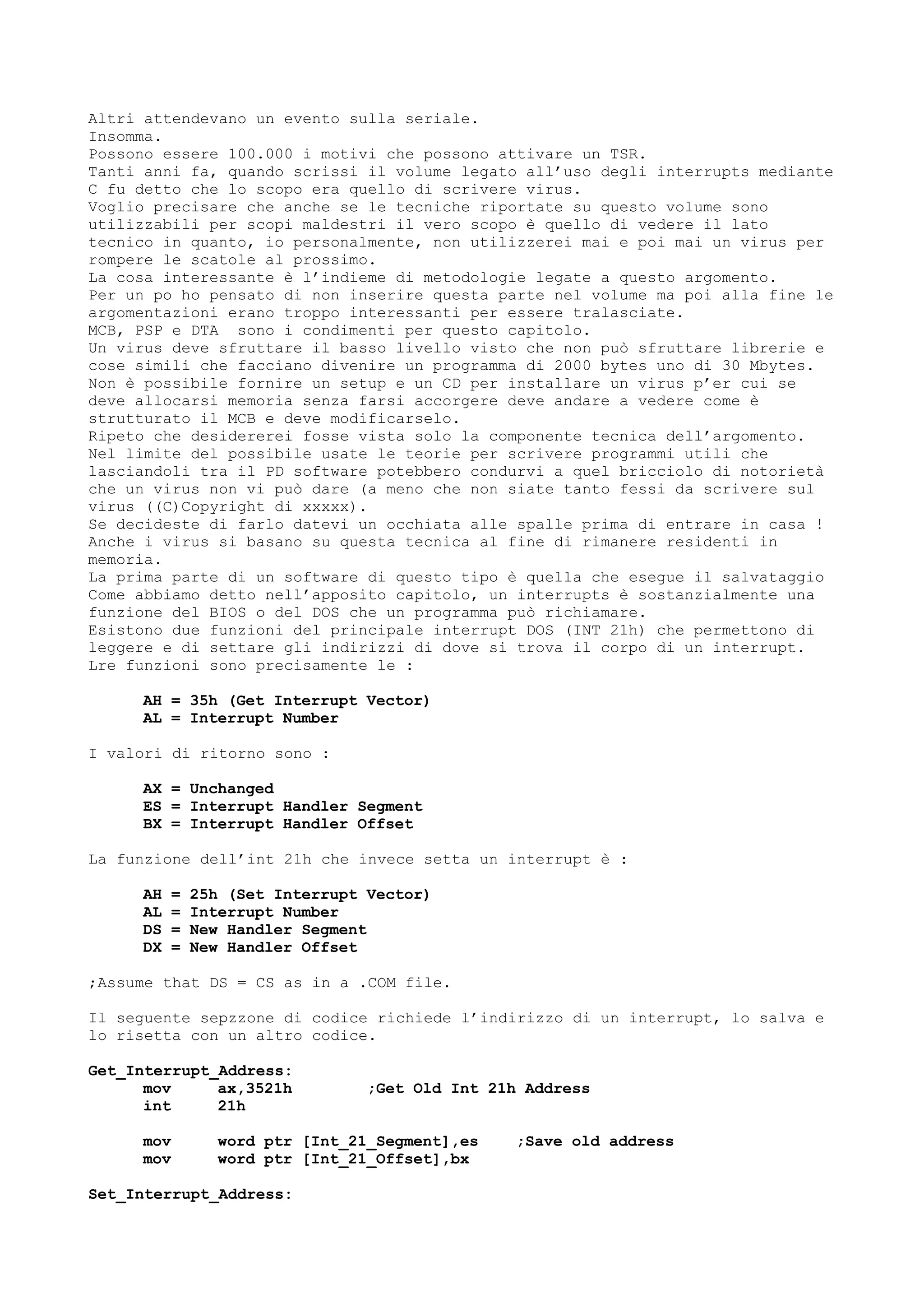 Altri attendevano un evento sulla seriale.
Insomma.
Possono essere 100.000 i motivi che possono attivare un TSR.
Tanti anni fa, quando scrissi il volume legato all’uso degli interrupts mediante
C fu detto che lo scopo era quello di scrivere virus.
Voglio precisare che anche se le tecniche riportate su questo volume sono
utilizzabili per scopi maldestri il vero scopo è quello di vedere il lato
tecnico in quanto, io personalmente, non utilizzerei mai e poi mai un virus per
rompere le scatole al prossimo.
La cosa interessante è l’indieme di metodologie legate a questo argomento.
Per un po ho pensato di non inserire questa parte nel volume ma poi alla fine le
argomentazioni erano troppo interessanti per essere tralasciate.
MCB, PSP e DTA sono i condimenti per questo capitolo.
Un virus deve sfruttare il basso livello visto che non può sfruttare librerie e
cose simili che facciano divenire un programma di 2000 bytes uno di 30 Mbytes.
Non è possibile fornire un setup e un CD per installare un virus p’er cui se
deve allocarsi memoria senza farsi accorgere deve andare a vedere come è
strutturato il MCB e deve modificarselo.
Ripeto che desidererei fosse vista solo la componente tecnica dell’argomento.
Nel limite del possibile usate le teorie per scrivere programmi utili che
lasciandoli tra il PD software potebbero condurvi a quel bricciolo di notorietà
che un virus non vi può dare (a meno che non siate tanto fessi da scrivere sul
virus ((C)Copyright di xxxxx).
Se decideste di farlo datevi un occhiata alle spalle prima di entrare in casa !
Anche i virus si basano su questa tecnica al fine di rimanere residenti in
memoria.
La prima parte di un software di questo tipo è quella che esegue il salvataggio
Come abbiamo detto nell’apposito capitolo, un interrupts è sostanzialmente una
funzione del BIOS o del DOS che un programma può richiamare.
Esistono due funzioni del principale interrupt DOS (INT 21h) che permettono di
leggere e di settare gli indirizzi di dove si trova il corpo di un interrupt.
Lre funzioni sono precisamente le :
AH = 35h (Get Interrupt Vector)
AL = Interrupt Number
I valori di ritorno sono :
AX = Unchanged
ES = Interrupt Handler Segment
BX = Interrupt Handler Offset
La funzione dell’int 21h che invece setta un interrupt è :
AH = 25h (Set Interrupt Vector)
AL = Interrupt Number
DS = New Handler Segment
DX = New Handler Offset
;Assume that DS = CS as in a .COM file.
Il seguente sepzzone di codice richiede l’indirizzo di un interrupt, lo salva e
lo risetta con un altro codice.
Get_Interrupt_Address:
mov ax,3521h ;Get Old Int 21h Address
int 21h
mov word ptr [Int_21_Segment],es ;Save old address
mov word ptr [Int_21_Offset],bx
Set_Interrupt_Address:
 