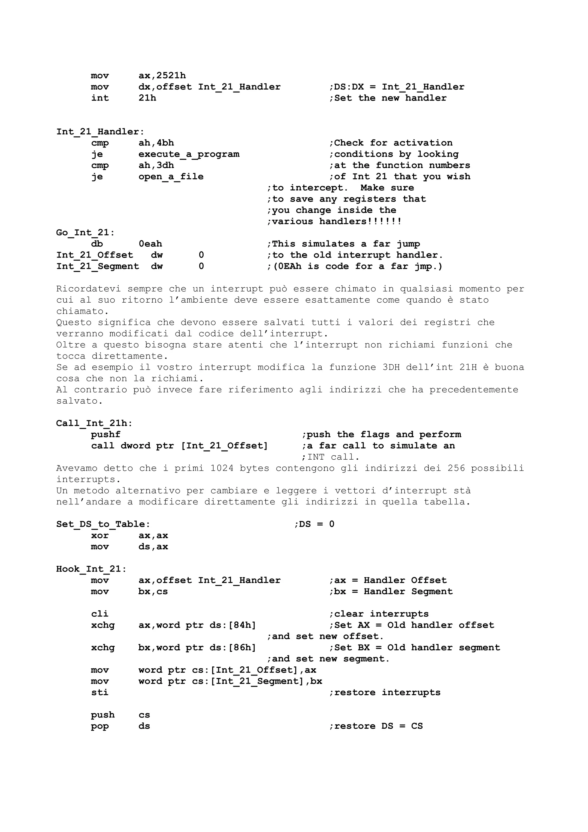 mov ax,2521h
mov dx,offset Int_21_Handler ;DS:DX = Int_21_Handler
int 21h ;Set the new handler
Int_21_Handler:
cmp ah,4bh ;Check for activation
je execute_a_program ;conditions by looking
cmp ah,3dh ;at the function numbers
je open_a_file ;of Int 21 that you wish
;to intercept. Make sure
;to save any registers that
;you change inside the
;various handlers!!!!!!
Go_Int_21:
db 0eah ;This simulates a far jump
Int_21_Offset dw 0 ;to the old interrupt handler.
Int_21_Segment dw 0 ;(0EAh is code for a far jmp.)
Ricordatevi sempre che un interrupt può essere chimato in qualsiasi momento per
cui al suo ritorno l’ambiente deve essere esattamente come quando è stato
chiamato.
Questo significa che devono essere salvati tutti i valori dei registri che
verranno modificati dal codice dell’interrupt.
Oltre a questo bisogna stare atenti che l’interrupt non richiami funzioni che
tocca direttamente.
Se ad esempio il vostro interrupt modifica la funzione 3DH dell’int 21H è buona
cosa che non la richiami.
Al contrario può invece fare riferimento agli indirizzi che ha precedentemente
salvato.
Call_Int_21h:
pushf ;push the flags and perform
call dword ptr [Int_21_Offset] ;a far call to simulate an
;INT call.
Avevamo detto che i primi 1024 bytes contengono gli indirizzi dei 256 possibili
interrupts.
Un metodo alternativo per cambiare e leggere i vettori d’interrupt stà
nell’andare a modificare direttamente gli indirizzi in quella tabella.
Set_DS_to_Table: ;DS = 0
xor ax,ax
mov ds,ax
Hook_Int_21:
mov ax,offset Int_21_Handler ;ax = Handler Offset
mov bx,cs ;bx = Handler Segment
cli ;clear interrupts
xchg ax,word ptr ds:[84h] ;Set AX = Old handler offset
;and set new offset.
xchg bx,word ptr ds:[86h] ;Set BX = Old handler segment
;and set new segment.
mov word ptr cs:[Int_21_Offset],ax
mov word ptr cs:[Int_21_Segment],bx
sti ;restore interrupts
push cs
pop ds ;restore DS = CS
 