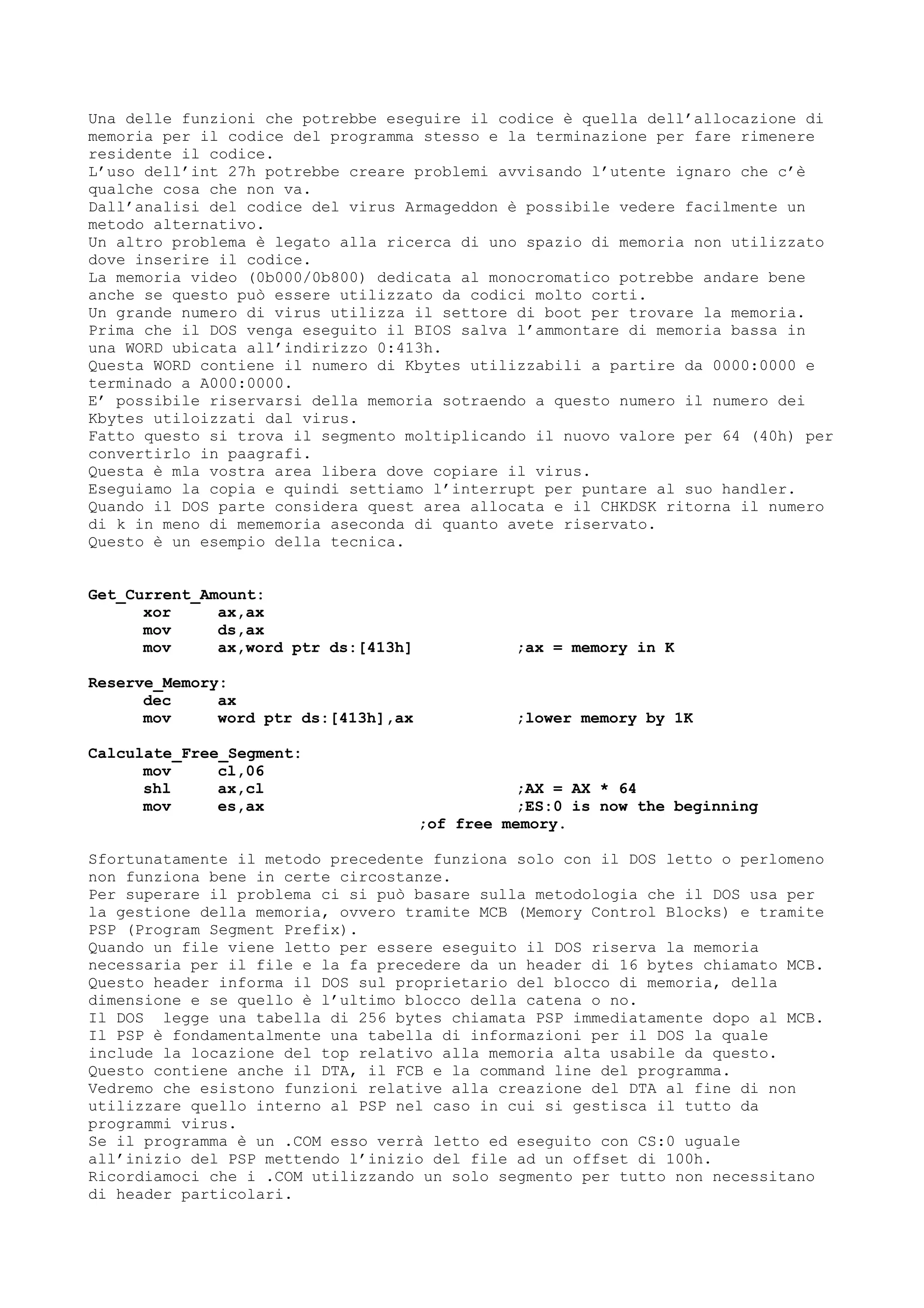 Una delle funzioni che potrebbe eseguire il codice è quella dell’allocazione di
memoria per il codice del programma stesso e la terminazione per fare rimenere
residente il codice.
L’uso dell’int 27h potrebbe creare problemi avvisando l’utente ignaro che c’è
qualche cosa che non va.
Dall’analisi del codice del virus Armageddon è possibile vedere facilmente un
metodo alternativo.
Un altro problema è legato alla ricerca di uno spazio di memoria non utilizzato
dove inserire il codice.
La memoria video (0b000/0b800) dedicata al monocromatico potrebbe andare bene
anche se questo può essere utilizzato da codici molto corti.
Un grande numero di virus utilizza il settore di boot per trovare la memoria.
Prima che il DOS venga eseguito il BIOS salva l’ammontare di memoria bassa in
una WORD ubicata all’indirizzo 0:413h.
Questa WORD contiene il numero di Kbytes utilizzabili a partire da 0000:0000 e
terminado a A000:0000.
E’ possibile riservarsi della memoria sotraendo a questo numero il numero dei
Kbytes utiloizzati dal virus.
Fatto questo si trova il segmento moltiplicando il nuovo valore per 64 (40h) per
convertirlo in paagrafi.
Questa è mla vostra area libera dove copiare il virus.
Eseguiamo la copia e quindi settiamo l’interrupt per puntare al suo handler.
Quando il DOS parte considera quest area allocata e il CHKDSK ritorna il numero
di k in meno di mememoria aseconda di quanto avete riservato.
Questo è un esempio della tecnica.
Get_Current_Amount:
xor ax,ax
mov ds,ax
mov ax,word ptr ds:[413h] ;ax = memory in K
Reserve_Memory:
dec ax
mov word ptr ds:[413h],ax ;lower memory by 1K
Calculate_Free_Segment:
mov cl,06
shl ax,cl ;AX = AX * 64
mov es,ax ;ES:0 is now the beginning
;of free memory.
Sfortunatamente il metodo precedente funziona solo con il DOS letto o perlomeno
non funziona bene in certe circostanze.
Per superare il problema ci si può basare sulla metodologia che il DOS usa per
la gestione della memoria, ovvero tramite MCB (Memory Control Blocks) e tramite
PSP (Program Segment Prefix).
Quando un file viene letto per essere eseguito il DOS riserva la memoria
necessaria per il file e la fa precedere da un header di 16 bytes chiamato MCB.
Questo header informa il DOS sul proprietario del blocco di memoria, della
dimensione e se quello è l’ultimo blocco della catena o no.
Il DOS legge una tabella di 256 bytes chiamata PSP immediatamente dopo al MCB.
Il PSP è fondamentalmente una tabella di informazioni per il DOS la quale
include la locazione del top relativo alla memoria alta usabile da questo.
Questo contiene anche il DTA, il FCB e la command line del programma.
Vedremo che esistono funzioni relative alla creazione del DTA al fine di non
utilizzare quello interno al PSP nel caso in cui si gestisca il tutto da
programmi virus.
Se il programma è un .COM esso verrà letto ed eseguito con CS:0 uguale
all’inizio del PSP mettendo l’inizio del file ad un offset di 100h.
Ricordiamoci che i .COM utilizzando un solo segmento per tutto non necessitano
di header particolari.
 