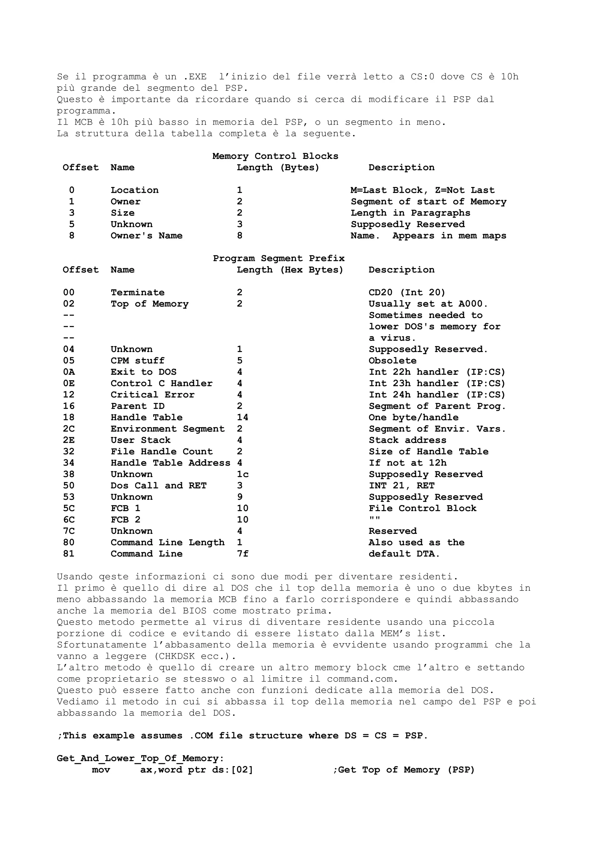Se il programma è un .EXE l’inizio del file verrà letto a CS:0 dove CS è 10h
più grande del segmento del PSP.
Questo è importante da ricordare quando si cerca di modificare il PSP dal
programma.
Il MCB è 10h più basso in memoria del PSP, o un segmento in meno.
La struttura della tabella completa è la seguente.
Memory Control Blocks
Offset Name Length (Bytes) Description
0 Location 1 M=Last Block, Z=Not Last
1 Owner 2 Segment of start of Memory
3 Size 2 Length in Paragraphs
5 Unknown 3 Supposedly Reserved
8 Owner's Name 8 Name. Appears in mem maps
Program Segment Prefix
Offset Name Length (Hex Bytes) Description
00 Terminate 2 CD20 (Int 20)
02 Top of Memory 2 Usually set at A000.
-- Sometimes needed to
-- lower DOS's memory for
-- a virus.
04 Unknown 1 Supposedly Reserved.
05 CPM stuff 5 Obsolete
0A Exit to DOS 4 Int 22h handler (IP:CS)
0E Control C Handler 4 Int 23h handler (IP:CS)
12 Critical Error 4 Int 24h handler (IP:CS)
16 Parent ID 2 Segment of Parent Prog.
18 Handle Table 14 One byte/handle
2C Environment Segment 2 Segment of Envir. Vars.
2E User Stack 4 Stack address
32 File Handle Count 2 Size of Handle Table
34 Handle Table Address 4 If not at 12h
38 Unknown 1c Supposedly Reserved
50 Dos Call and RET 3 INT 21, RET
53 Unknown 9 Supposedly Reserved
5C FCB 1 10 File Control Block
6C FCB 2 10 ""
7C Unknown 4 Reserved
80 Command Line Length 1 Also used as the
81 Command Line 7f default DTA.
Usando qeste informazioni ci sono due modi per diventare residenti.
Il primo è quello di dire al DOS che il top della memoria è uno o due kbytes in
meno abbassando la memoria MCB fino a farlo corrispondere e quindi abbassando
anche la memoria del BIOS come mostrato prima.
Questo metodo permette al virus di diventare residente usando una piccola
porzione di codice e evitando di essere listato dalla MEM’s list.
Sfortunatamente l’abbasamento della memoria è evvidente usando programmi che la
vanno a leggere (CHKDSK ecc.).
L’altro metodo è quello di creare un altro memory block cme l’altro e settando
come proprietario se stesswo o al limitre il command.com.
Questo può essere fatto anche con funzioni dedicate alla memoria del DOS.
Vediamo il metodo in cui si abbassa il top della memoria nel campo del PSP e poi
abbassando la memoria del DOS.
;This example assumes .COM file structure where DS = CS = PSP.
Get_And_Lower_Top_Of_Memory:
mov ax,word ptr ds:[02] ;Get Top of Memory (PSP)
 