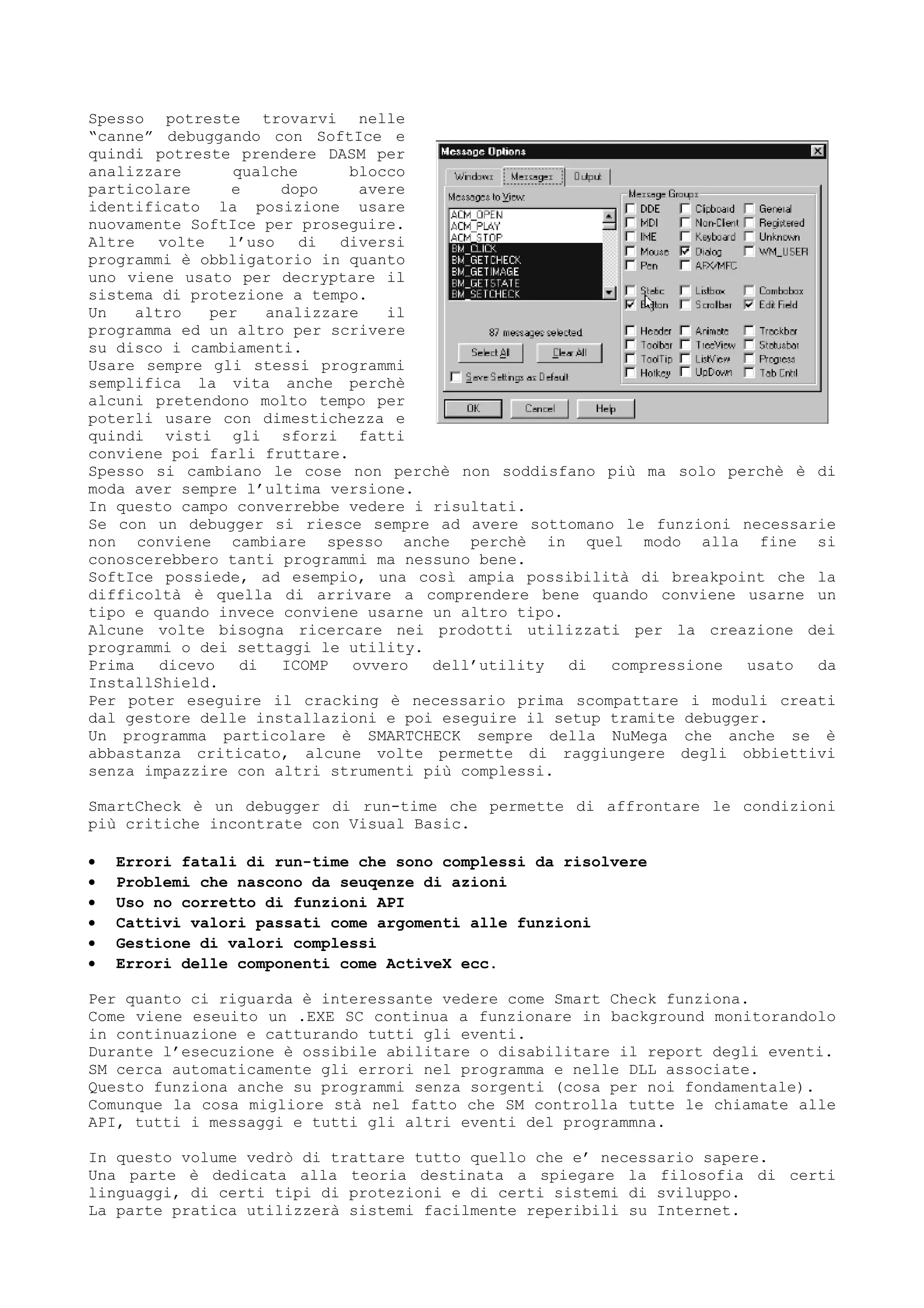 Spesso potreste trovarvi nelle
“canne” debuggando con SoftIce e
quindi potreste prendere DASM per
analizzare qualche blocco
particolare e dopo avere
identificato la posizione usare
nuovamente SoftIce per proseguire.
Altre volte l’uso di diversi
programmi è obbligatorio in quanto
uno viene usato per decryptare il
sistema di protezione a tempo.
Un altro per analizzare il
programma ed un altro per scrivere
su disco i cambiamenti.
Usare sempre gli stessi programmi
semplifica la vita anche perchè
alcuni pretendono molto tempo per
poterli usare con dimestichezza e
quindi visti gli sforzi fatti
conviene poi farli fruttare.
Spesso si cambiano le cose non perchè non soddisfano più ma solo perchè è di
moda aver sempre l’ultima versione.
In questo campo converrebbe vedere i risultati.
Se con un debugger si riesce sempre ad avere sottomano le funzioni necessarie
non conviene cambiare spesso anche perchè in quel modo alla fine si
conoscerebbero tanti programmi ma nessuno bene.
SoftIce possiede, ad esempio, una così ampia possibilità di breakpoint che la
difficoltà è quella di arrivare a comprendere bene quando conviene usarne un
tipo e quando invece conviene usarne un altro tipo.
Alcune volte bisogna ricercare nei prodotti utilizzati per la creazione dei
programmi o dei settaggi le utility.
Prima dicevo di ICOMP ovvero dell’utility di compressione usato da
InstallShield.
Per poter eseguire il cracking è necessario prima scompattare i moduli creati
dal gestore delle installazioni e poi eseguire il setup tramite debugger.
Un programma particolare è SMARTCHECK sempre della NuMega che anche se è
abbastanza criticato, alcune volte permette di raggiungere degli obbiettivi
senza impazzire con altri strumenti più complessi.
SmartCheck è un debugger di run-time che permette di affrontare le condizioni
più critiche incontrate con Visual Basic.
• Errori fatali di run-time che sono complessi da risolvere
• Problemi che nascono da seuqenze di azioni
• Uso no corretto di funzioni API
• Cattivi valori passati come argomenti alle funzioni
• Gestione di valori complessi
• Errori delle componenti come ActiveX ecc.
Per quanto ci riguarda è interessante vedere come Smart Check funziona.
Come viene eseuito un .EXE SC continua a funzionare in background monitorandolo
in continuazione e catturando tutti gli eventi.
Durante l’esecuzione è ossibile abilitare o disabilitare il report degli eventi.
SM cerca automaticamente gli errori nel programma e nelle DLL associate.
Questo funziona anche su programmi senza sorgenti (cosa per noi fondamentale).
Comunque la cosa migliore stà nel fatto che SM controlla tutte le chiamate alle
API, tutti i messaggi e tutti gli altri eventi del programmna.
In questo volume vedrò di trattare tutto quello che e’ necessario sapere.
Una parte è dedicata alla teoria destinata a spiegare la filosofia di certi
linguaggi, di certi tipi di protezioni e di certi sistemi di sviluppo.
La parte pratica utilizzerà sistemi facilmente reperibili su Internet.
 
