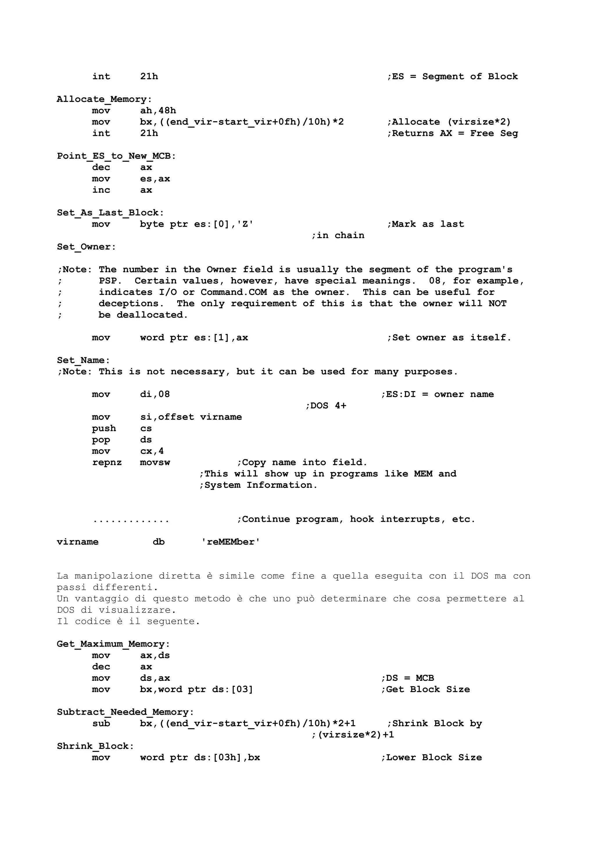 int 21h ;ES = Segment of Block
Allocate_Memory:
mov ah,48h
mov bx,((end_vir-start_vir+0fh)/10h)*2 ;Allocate (virsize*2)
int 21h ;Returns AX = Free Seg
Point_ES_to_New_MCB:
dec ax
mov es,ax
inc ax
Set_As_Last_Block:
mov byte ptr es:[0],'Z' ;Mark as last
;in chain
Set_Owner:
;Note: The number in the Owner field is usually the segment of the program's
; PSP. Certain values, however, have special meanings. 08, for example,
; indicates I/O or Command.COM as the owner. This can be useful for
; deceptions. The only requirement of this is that the owner will NOT
; be deallocated.
mov word ptr es:[1],ax ;Set owner as itself.
Set_Name:
;Note: This is not necessary, but it can be used for many purposes.
mov di,08 ;ES:DI = owner name
;DOS 4+
mov si,offset virname
push cs
pop ds
mov cx,4
repnz movsw ;Copy name into field.
;This will show up in programs like MEM and
;System Information.
............. ;Continue program, hook interrupts, etc.
virname db 'reMEMber'
La manipolazione diretta è simile come fine a quella eseguita con il DOS ma con
passi differenti.
Un vantaggio di questo metodo è che uno può determinare che cosa permettere al
DOS di visualizzare.
Il codice è il seguente.
Get_Maximum_Memory:
mov ax,ds
dec ax
mov ds,ax ;DS = MCB
mov bx,word ptr ds:[03] ;Get Block Size
Subtract_Needed_Memory:
sub bx,((end_vir-start_vir+0fh)/10h)*2+1 ;Shrink Block by
;(virsize*2)+1
Shrink_Block:
mov word ptr ds:[03h],bx ;Lower Block Size
 