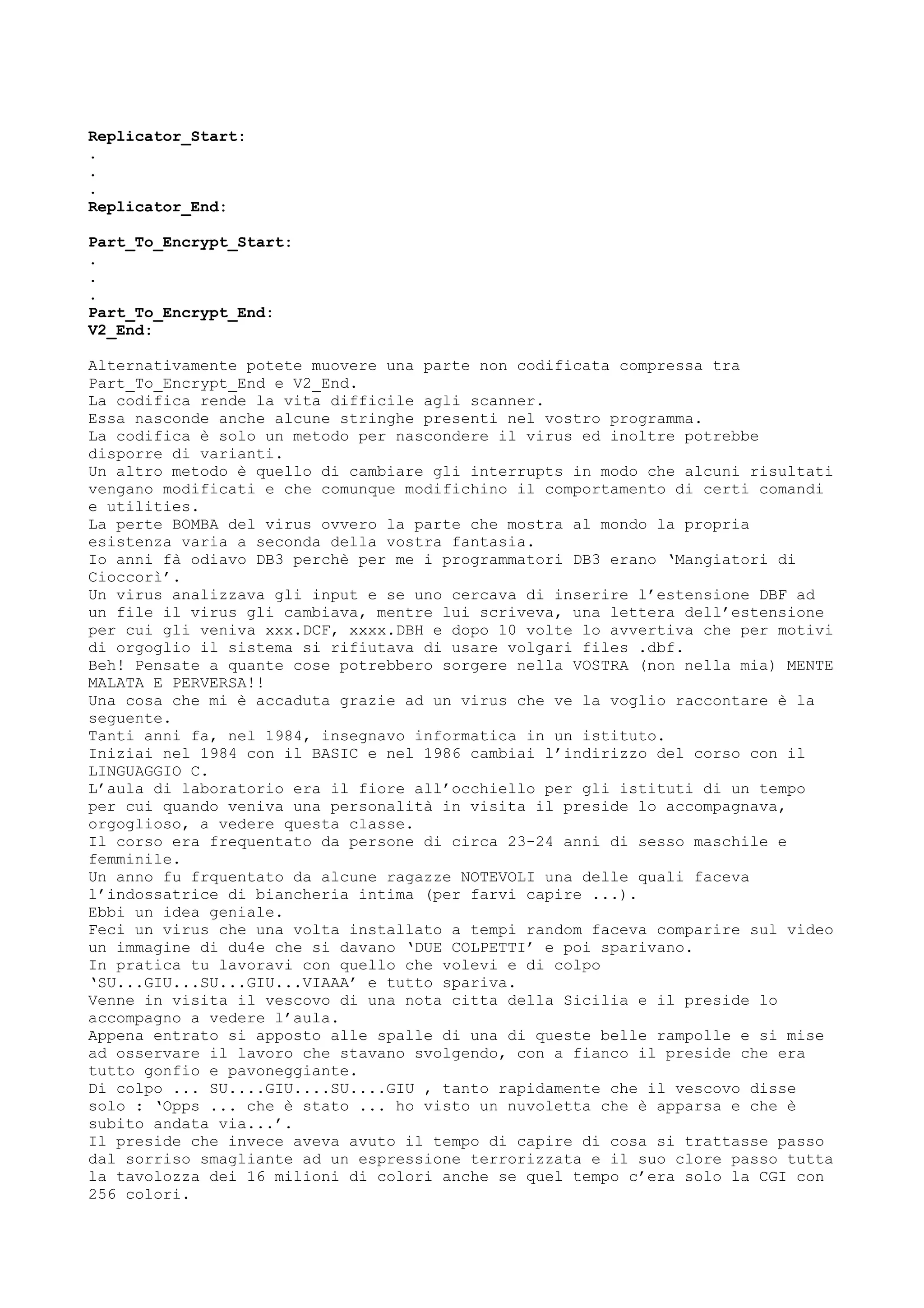 Replicator_Start:
.
.
.
Replicator_End:
Part_To_Encrypt_Start:
.
.
.
Part_To_Encrypt_End:
V2_End:
Alternativamente potete muovere una parte non codificata compressa tra
Part_To_Encrypt_End e V2_End.
La codifica rende la vita difficile agli scanner.
Essa nasconde anche alcune stringhe presenti nel vostro programma.
La codifica è solo un metodo per nascondere il virus ed inoltre potrebbe
disporre di varianti.
Un altro metodo è quello di cambiare gli interrupts in modo che alcuni risultati
vengano modificati e che comunque modifichino il comportamento di certi comandi
e utilities.
La perte BOMBA del virus ovvero la parte che mostra al mondo la propria
esistenza varia a seconda della vostra fantasia.
Io anni fà odiavo DB3 perchè per me i programmatori DB3 erano ‘Mangiatori di
Cioccorì’.
Un virus analizzava gli input e se uno cercava di inserire l’estensione DBF ad
un file il virus gli cambiava, mentre lui scriveva, una lettera dell’estensione
per cui gli veniva xxx.DCF, xxxx.DBH e dopo 10 volte lo avvertiva che per motivi
di orgoglio il sistema si rifiutava di usare volgari files .dbf.
Beh! Pensate a quante cose potrebbero sorgere nella VOSTRA (non nella mia) MENTE
MALATA E PERVERSA!!
Una cosa che mi è accaduta grazie ad un virus che ve la voglio raccontare è la
seguente.
Tanti anni fa, nel 1984, insegnavo informatica in un istituto.
Iniziai nel 1984 con il BASIC e nel 1986 cambiai l’indirizzo del corso con il
LINGUAGGIO C.
L’aula di laboratorio era il fiore all’occhiello per gli istituti di un tempo
per cui quando veniva una personalità in visita il preside lo accompagnava,
orgoglioso, a vedere questa classe.
Il corso era frequentato da persone di circa 23-24 anni di sesso maschile e
femminile.
Un anno fu frquentato da alcune ragazze NOTEVOLI una delle quali faceva
l’indossatrice di biancheria intima (per farvi capire ...).
Ebbi un idea geniale.
Feci un virus che una volta installato a tempi random faceva comparire sul video
un immagine di du4e che si davano ‘DUE COLPETTI’ e poi sparivano.
In pratica tu lavoravi con quello che volevi e di colpo
‘SU...GIU...SU...GIU...VIAAA’ e tutto spariva.
Venne in visita il vescovo di una nota citta della Sicilia e il preside lo
accompagno a vedere l’aula.
Appena entrato si apposto alle spalle di una di queste belle rampolle e si mise
ad osservare il lavoro che stavano svolgendo, con a fianco il preside che era
tutto gonfio e pavoneggiante.
Di colpo ... SU....GIU....SU....GIU , tanto rapidamente che il vescovo disse
solo : ‘Opps ... che è stato ... ho visto un nuvoletta che è apparsa e che è
subito andata via...’.
Il preside che invece aveva avuto il tempo di capire di cosa si trattasse passo
dal sorriso smagliante ad un espressione terrorizzata e il suo clore passo tutta
la tavolozza dei 16 milioni di colori anche se quel tempo c’era solo la CGI con
256 colori.
 