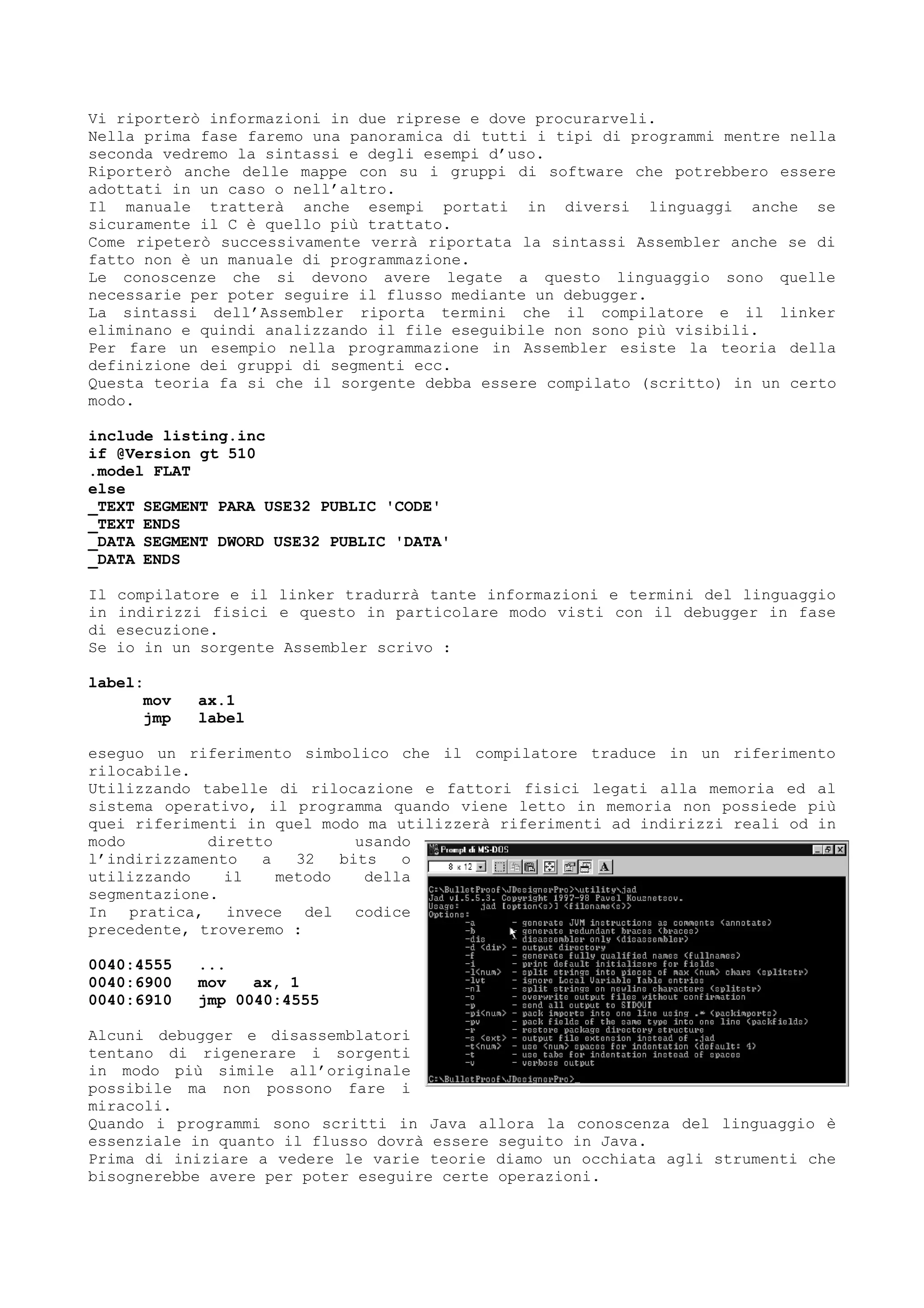 Vi riporterò informazioni in due riprese e dove procurarveli.
Nella prima fase faremo una panoramica di tutti i tipi di programmi mentre nella
seconda vedremo la sintassi e degli esempi d’uso.
Riporterò anche delle mappe con su i gruppi di software che potrebbero essere
adottati in un caso o nell’altro.
Il manuale tratterà anche esempi portati in diversi linguaggi anche se
sicuramente il C è quello più trattato.
Come ripeterò successivamente verrà riportata la sintassi Assembler anche se di
fatto non è un manuale di programmazione.
Le conoscenze che si devono avere legate a questo linguaggio sono quelle
necessarie per poter seguire il flusso mediante un debugger.
La sintassi dell’Assembler riporta termini che il compilatore e il linker
eliminano e quindi analizzando il file eseguibile non sono più visibili.
Per fare un esempio nella programmazione in Assembler esiste la teoria della
definizione dei gruppi di segmenti ecc.
Questa teoria fa si che il sorgente debba essere compilato (scritto) in un certo
modo.
include listing.inc
if @Version gt 510
.model FLAT
else
_TEXT SEGMENT PARA USE32 PUBLIC 'CODE'
_TEXT ENDS
_DATA SEGMENT DWORD USE32 PUBLIC 'DATA'
_DATA ENDS
Il compilatore e il linker tradurrà tante informazioni e termini del linguaggio
in indirizzi fisici e questo in particolare modo visti con il debugger in fase
di esecuzione.
Se io in un sorgente Assembler scrivo :
label:
mov ax.1
jmp label
eseguo un riferimento simbolico che il compilatore traduce in un riferimento
rilocabile.
Utilizzando tabelle di rilocazione e fattori fisici legati alla memoria ed al
sistema operativo, il programma quando viene letto in memoria non possiede più
quei riferimenti in quel modo ma utilizzerà riferimenti ad indirizzi reali od in
modo diretto usando
l’indirizzamento a 32 bits o
utilizzando il metodo della
segmentazione.
In pratica, invece del codice
precedente, troveremo :
0040:4555 ...
0040:6900 mov ax, 1
0040:6910 jmp 0040:4555
Alcuni debugger e disassemblatori
tentano di rigenerare i sorgenti
in modo più simile all’originale
possibile ma non possono fare i
miracoli.
Quando i programmi sono scritti in Java allora la conoscenza del linguaggio è
essenziale in quanto il flusso dovrà essere seguito in Java.
Prima di iniziare a vedere le varie teorie diamo un occhiata agli strumenti che
bisognerebbe avere per poter eseguire certe operazioni.
 