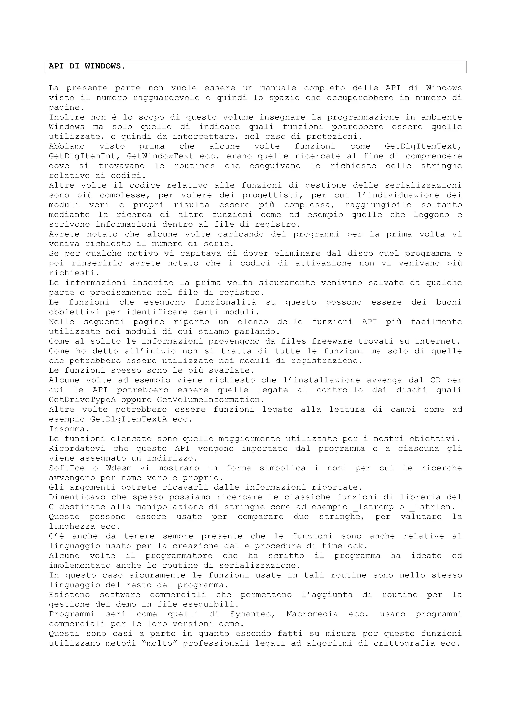 API DI WINDOWS.
La presente parte non vuole essere un manuale completo delle API di Windows
visto il numero ragguardevole e quindi lo spazio che occuperebbero in numero di
pagine.
Inoltre non è lo scopo di questo volume insegnare la programmazione in ambiente
Windows ma solo quello di indicare quali funzioni potrebbero essere quelle
utilizzate, e quindi da intercettare, nel caso di protezioni.
Abbiamo visto prima che alcune volte funzioni come GetDlgItemText,
GetDlgItemInt, GetWindowText ecc. erano quelle ricercate al fine di comprendere
dove si trovavano le routines che eseguivano le richieste delle stringhe
relative ai codici.
Altre volte il codice relativo alle funzioni di gestione delle serializzazioni
sono più complesse, per volere dei progettisti, per cui l’individuazione dei
moduli veri e propri risulta essere più complessa, raggiungibile soltanto
mediante la ricerca di altre funzioni come ad esempio quelle che leggono e
scrivono informazioni dentro al file di registro.
Avrete notato che alcune volte caricando dei programmi per la prima volta vi
veniva richiesto il numero di serie.
Se per qualche motivo vi capitava di dover eliminare dal disco quel programma e
poi rinserirlo avrete notato che i codici di attivazione non vi venivano più
richiesti.
Le informazioni inserite la prima volta sicuramente venivano salvate da qualche
parte e precisamente nel file di registro.
Le funzioni che eseguono funzionalità su questo possono essere dei buoni
obbiettivi per identificare certi moduli.
Nelle seguenti pagine riporto un elenco delle funzioni API più facilmente
utilizzate nei moduli di cui stiamo parlando.
Come al solito le informazioni provengono da files freeware trovati su Internet.
Come ho detto all’inizio non si tratta di tutte le funzioni ma solo di quelle
che potrebbero essere utilizzate nei moduli di registrazione.
Le funzioni spesso sono le più svariate.
Alcune volte ad esempio viene richiesto che l’installazione avvenga dal CD per
cui le API potrebbero essere quelle legate al controllo dei dischi quali
GetDriveTypeA oppure GetVolumeInformation.
Altre volte potrebbero essere funzioni legate alla lettura di campi come ad
esempio GetDlgItemTextA ecc.
Insomma.
Le funzioni elencate sono quelle maggiormente utilizzate per i nostri obiettivi.
Ricordatevi che queste API vengono importate dal programma e a ciascuna gli
viene assegnato un indirizzo.
SoftIce o Wdasm vi mostrano in forma simbolica i nomi per cui le ricerche
avvengono per nome vero e proprio.
Gli argomenti potrete ricavarli dalle informazioni riportate.
Dimenticavo che spesso possiamo ricercare le classiche funzioni di libreria del
C destinate alla manipolazione di stringhe come ad esempio _lstrcmp o _lstrlen.
Queste possono essere usate per comparare due stringhe, per valutare la
lunghezza ecc.
C’è anche da tenere sempre presente che le funzioni sono anche relative al
linguaggio usato per la creazione delle procedure di timelock.
Alcune volte il programmatore che ha scritto il programma ha ideato ed
implementato anche le routine di serializzazione.
In questo caso sicuramente le funzioni usate in tali routine sono nello stesso
linguaggio del resto del programma.
Esistono software commerciali che permettono l’aggiunta di routine per la
gestione dei demo in file eseguibili.
Programmi seri come quelli di Symantec, Macromedia ecc. usano programmi
commerciali per le loro versioni demo.
Questi sono casi a parte in quanto essendo fatti su misura per queste funzioni
utilizzano metodi “molto” professionali legati ad algoritmi di crittografia ecc.
 