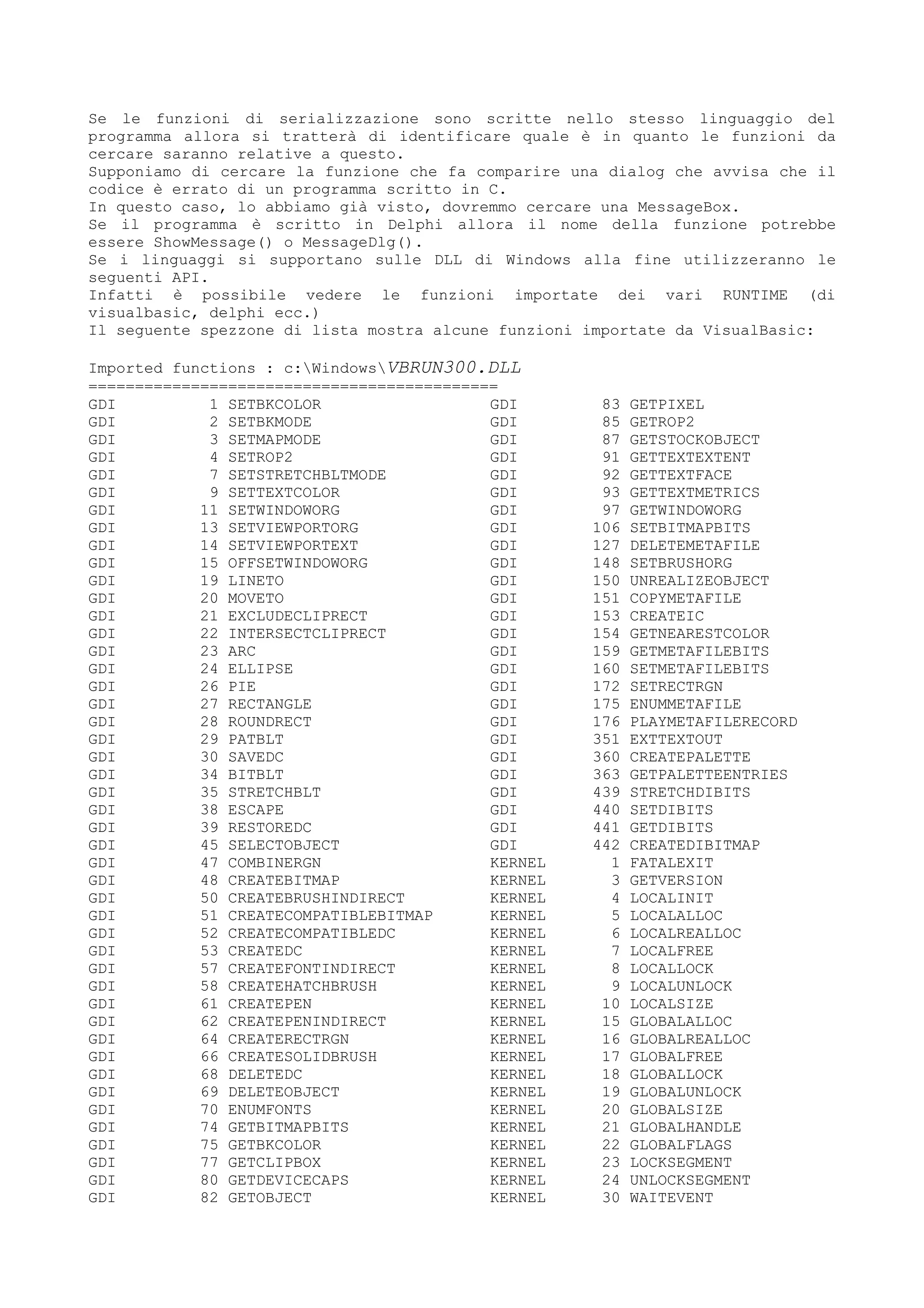 Se le funzioni di serializzazione sono scritte nello stesso linguaggio del
programma allora si tratterà di identificare quale è in quanto le funzioni da
cercare saranno relative a questo.
Supponiamo di cercare la funzione che fa comparire una dialog che avvisa che il
codice è errato di un programma scritto in C.
In questo caso, lo abbiamo già visto, dovremmo cercare una MessageBox.
Se il programma è scritto in Delphi allora il nome della funzione potrebbe
essere ShowMessage() o MessageDlg().
Se i linguaggi si supportano sulle DLL di Windows alla fine utilizzeranno le
seguenti API.
Infatti è possibile vedere le funzioni importate dei vari RUNTIME (di
visualbasic, delphi ecc.)
Il seguente spezzone di lista mostra alcune funzioni importate da VisualBasic:
Imported functions : c:WindowsVBRUN300.DLL
============================================
GDI 1 SETBKCOLOR
GDI 2 SETBKMODE
GDI 3 SETMAPMODE
GDI 4 SETROP2
GDI 7 SETSTRETCHBLTMODE
GDI 9 SETTEXTCOLOR
GDI 11 SETWINDOWORG
GDI 13 SETVIEWPORTORG
GDI 14 SETVIEWPORTEXT
GDI 15 OFFSETWINDOWORG
GDI 19 LINETO
GDI 20 MOVETO
GDI 21 EXCLUDECLIPRECT
GDI 22 INTERSECTCLIPRECT
GDI 23 ARC
GDI 24 ELLIPSE
GDI 26 PIE
GDI 27 RECTANGLE
GDI 28 ROUNDRECT
GDI 29 PATBLT
GDI 30 SAVEDC
GDI 34 BITBLT
GDI 35 STRETCHBLT
GDI 38 ESCAPE
GDI 39 RESTOREDC
GDI 45 SELECTOBJECT
GDI 47 COMBINERGN
GDI 48 CREATEBITMAP
GDI 50 CREATEBRUSHINDIRECT
GDI 51 CREATECOMPATIBLEBITMAP
GDI 52 CREATECOMPATIBLEDC
GDI 53 CREATEDC
GDI 57 CREATEFONTINDIRECT
GDI 58 CREATEHATCHBRUSH
GDI 61 CREATEPEN
GDI 62 CREATEPENINDIRECT
GDI 64 CREATERECTRGN
GDI 66 CREATESOLIDBRUSH
GDI 68 DELETEDC
GDI 69 DELETEOBJECT
GDI 70 ENUMFONTS
GDI 74 GETBITMAPBITS
GDI 75 GETBKCOLOR
GDI 77 GETCLIPBOX
GDI 80 GETDEVICECAPS
GDI 82 GETOBJECT
GDI 83 GETPIXEL
GDI 85 GETROP2
GDI 87 GETSTOCKOBJECT
GDI 91 GETTEXTEXTENT
GDI 92 GETTEXTFACE
GDI 93 GETTEXTMETRICS
GDI 97 GETWINDOWORG
GDI 106 SETBITMAPBITS
GDI 127 DELETEMETAFILE
GDI 148 SETBRUSHORG
GDI 150 UNREALIZEOBJECT
GDI 151 COPYMETAFILE
GDI 153 CREATEIC
GDI 154 GETNEARESTCOLOR
GDI 159 GETMETAFILEBITS
GDI 160 SETMETAFILEBITS
GDI 172 SETRECTRGN
GDI 175 ENUMMETAFILE
GDI 176 PLAYMETAFILERECORD
GDI 351 EXTTEXTOUT
GDI 360 CREATEPALETTE
GDI 363 GETPALETTEENTRIES
GDI 439 STRETCHDIBITS
GDI 440 SETDIBITS
GDI 441 GETDIBITS
GDI 442 CREATEDIBITMAP
KERNEL 1 FATALEXIT
KERNEL 3 GETVERSION
KERNEL 4 LOCALINIT
KERNEL 5 LOCALALLOC
KERNEL 6 LOCALREALLOC
KERNEL 7 LOCALFREE
KERNEL 8 LOCALLOCK
KERNEL 9 LOCALUNLOCK
KERNEL 10 LOCALSIZE
KERNEL 15 GLOBALALLOC
KERNEL 16 GLOBALREALLOC
KERNEL 17 GLOBALFREE
KERNEL 18 GLOBALLOCK
KERNEL 19 GLOBALUNLOCK
KERNEL 20 GLOBALSIZE
KERNEL 21 GLOBALHANDLE
KERNEL 22 GLOBALFLAGS
KERNEL 23 LOCKSEGMENT
KERNEL 24 UNLOCKSEGMENT
KERNEL 30 WAITEVENT
 