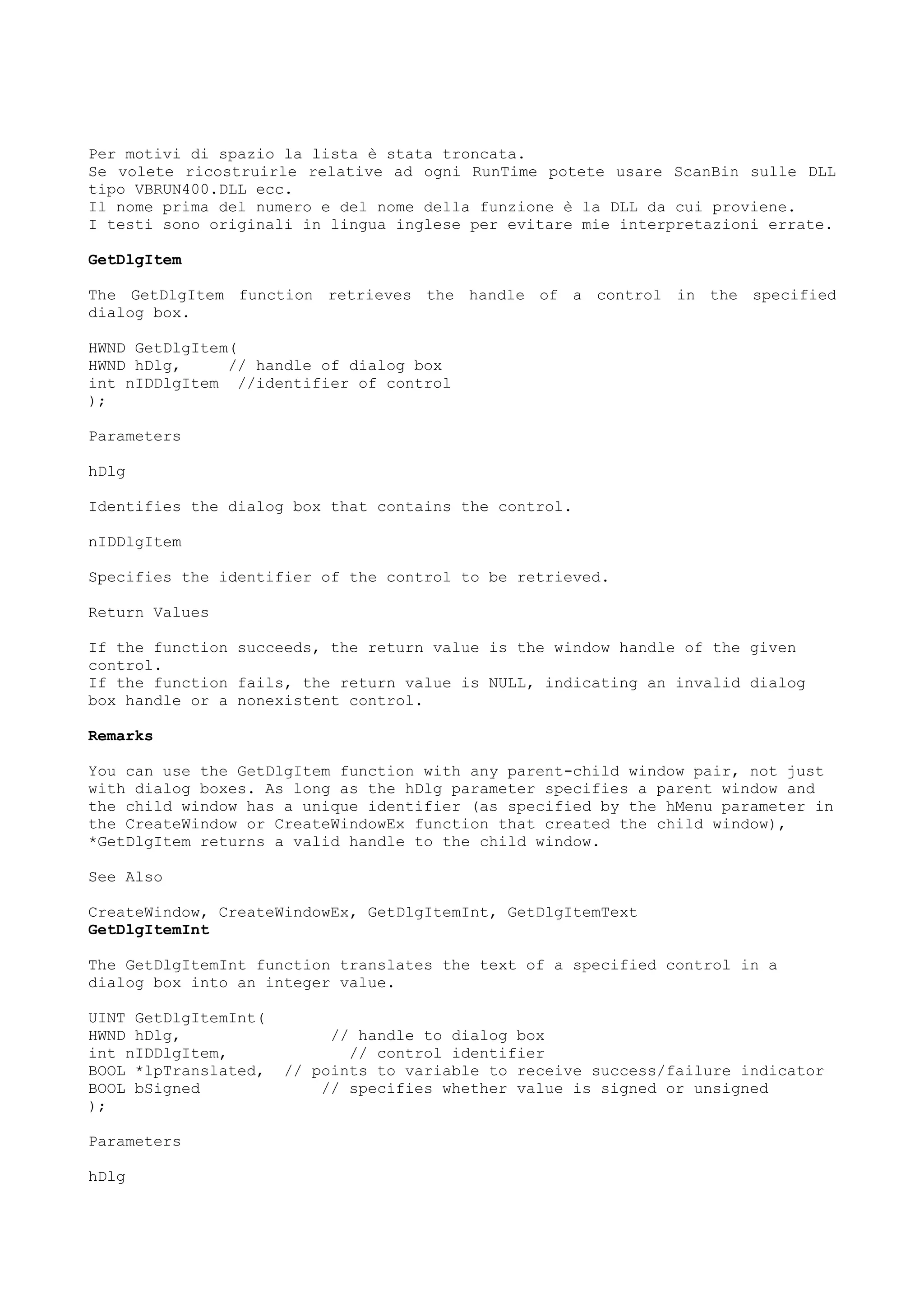 Per motivi di spazio la lista è stata troncata.
Se volete ricostruirle relative ad ogni RunTime potete usare ScanBin sulle DLL
tipo VBRUN400.DLL ecc.
Il nome prima del numero e del nome della funzione è la DLL da cui proviene.
I testi sono originali in lingua inglese per evitare mie interpretazioni errate.
GetDlgItem
The GetDlgItem function retrieves the handle of a control in the specified
dialog box.
HWND GetDlgItem(
HWND hDlg, // handle of dialog box
int nIDDlgItem //identifier of control
);
Parameters
hDlg
Identifies the dialog box that contains the control.
nIDDlgItem
Specifies the identifier of the control to be retrieved.
Return Values
If the function succeeds, the return value is the window handle of the given
control.
If the function fails, the return value is NULL, indicating an invalid dialog
box handle or a nonexistent control.
Remarks
You can use the GetDlgItem function with any parent-child window pair, not just
with dialog boxes. As long as the hDlg parameter specifies a parent window and
the child window has a unique identifier (as specified by the hMenu parameter in
the CreateWindow or CreateWindowEx function that created the child window),
*GetDlgItem returns a valid handle to the child window.
See Also
CreateWindow, CreateWindowEx, GetDlgItemInt, GetDlgItemText
GetDlgItemInt
The GetDlgItemInt function translates the text of a specified control in a
dialog box into an integer value.
UINT GetDlgItemInt(
HWND hDlg, // handle to dialog box
int nIDDlgItem, // control identifier
BOOL *lpTranslated, // points to variable to receive success/failure indicator
BOOL bSigned // specifies whether value is signed or unsigned
);
Parameters
hDlg
 