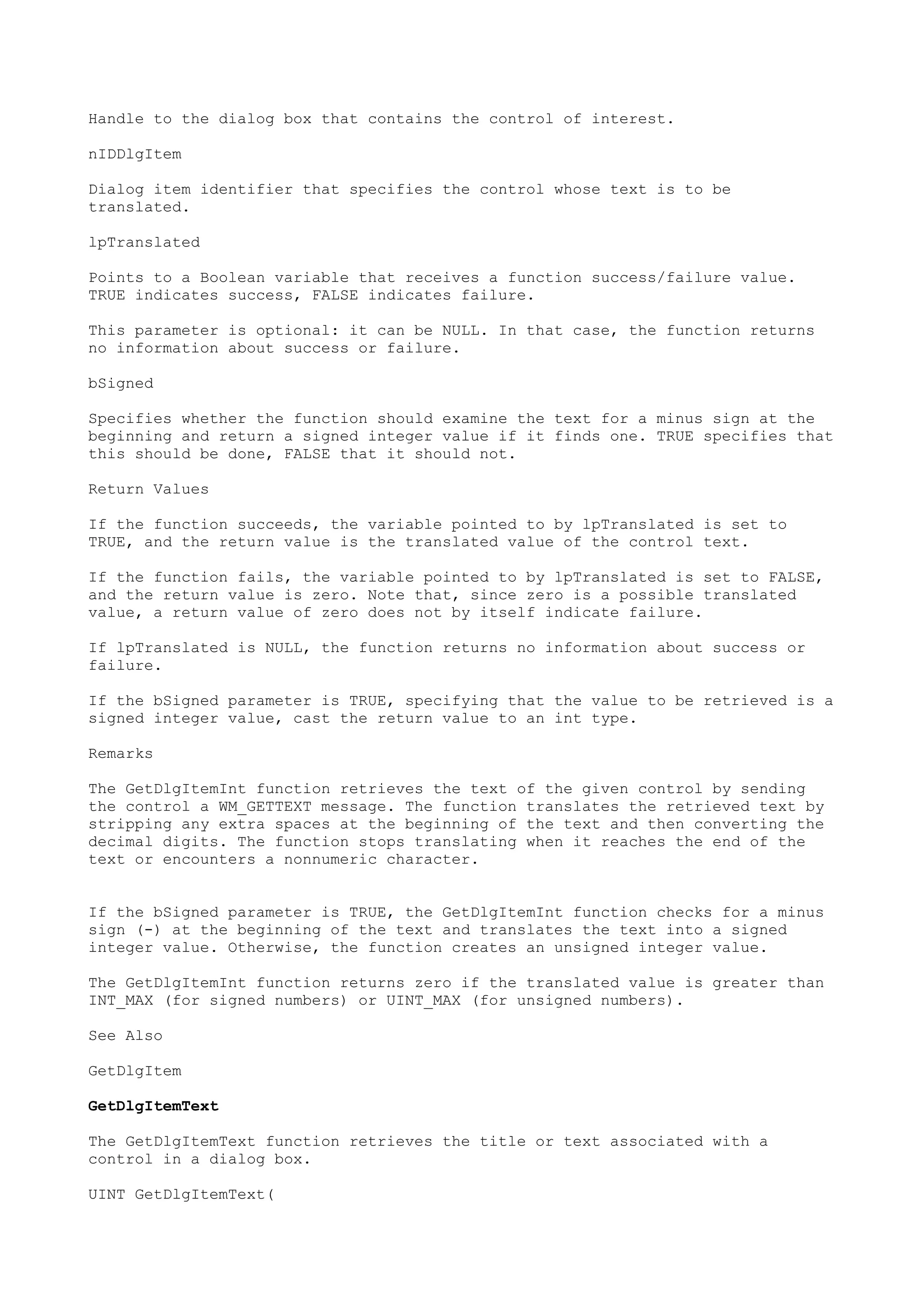 Handle to the dialog box that contains the control of interest.
nIDDlgItem
Dialog item identifier that specifies the control whose text is to be
translated.
lpTranslated
Points to a Boolean variable that receives a function success/failure value.
TRUE indicates success, FALSE indicates failure.
This parameter is optional: it can be NULL. In that case, the function returns
no information about success or failure.
bSigned
Specifies whether the function should examine the text for a minus sign at the
beginning and return a signed integer value if it finds one. TRUE specifies that
this should be done, FALSE that it should not.
Return Values
If the function succeeds, the variable pointed to by lpTranslated is set to
TRUE, and the return value is the translated value of the control text.
If the function fails, the variable pointed to by lpTranslated is set to FALSE,
and the return value is zero. Note that, since zero is a possible translated
value, a return value of zero does not by itself indicate failure.
If lpTranslated is NULL, the function returns no information about success or
failure.
If the bSigned parameter is TRUE, specifying that the value to be retrieved is a
signed integer value, cast the return value to an int type.
Remarks
The GetDlgItemInt function retrieves the text of the given control by sending
the control a WM_GETTEXT message. The function translates the retrieved text by
stripping any extra spaces at the beginning of the text and then converting the
decimal digits. The function stops translating when it reaches the end of the
text or encounters a nonnumeric character.
If the bSigned parameter is TRUE, the GetDlgItemInt function checks for a minus
sign (-) at the beginning of the text and translates the text into a signed
integer value. Otherwise, the function creates an unsigned integer value.
The GetDlgItemInt function returns zero if the translated value is greater than
INT_MAX (for signed numbers) or UINT_MAX (for unsigned numbers).
See Also
GetDlgItem
GetDlgItemText
The GetDlgItemText function retrieves the title or text associated with a
control in a dialog box.
UINT GetDlgItemText(
 