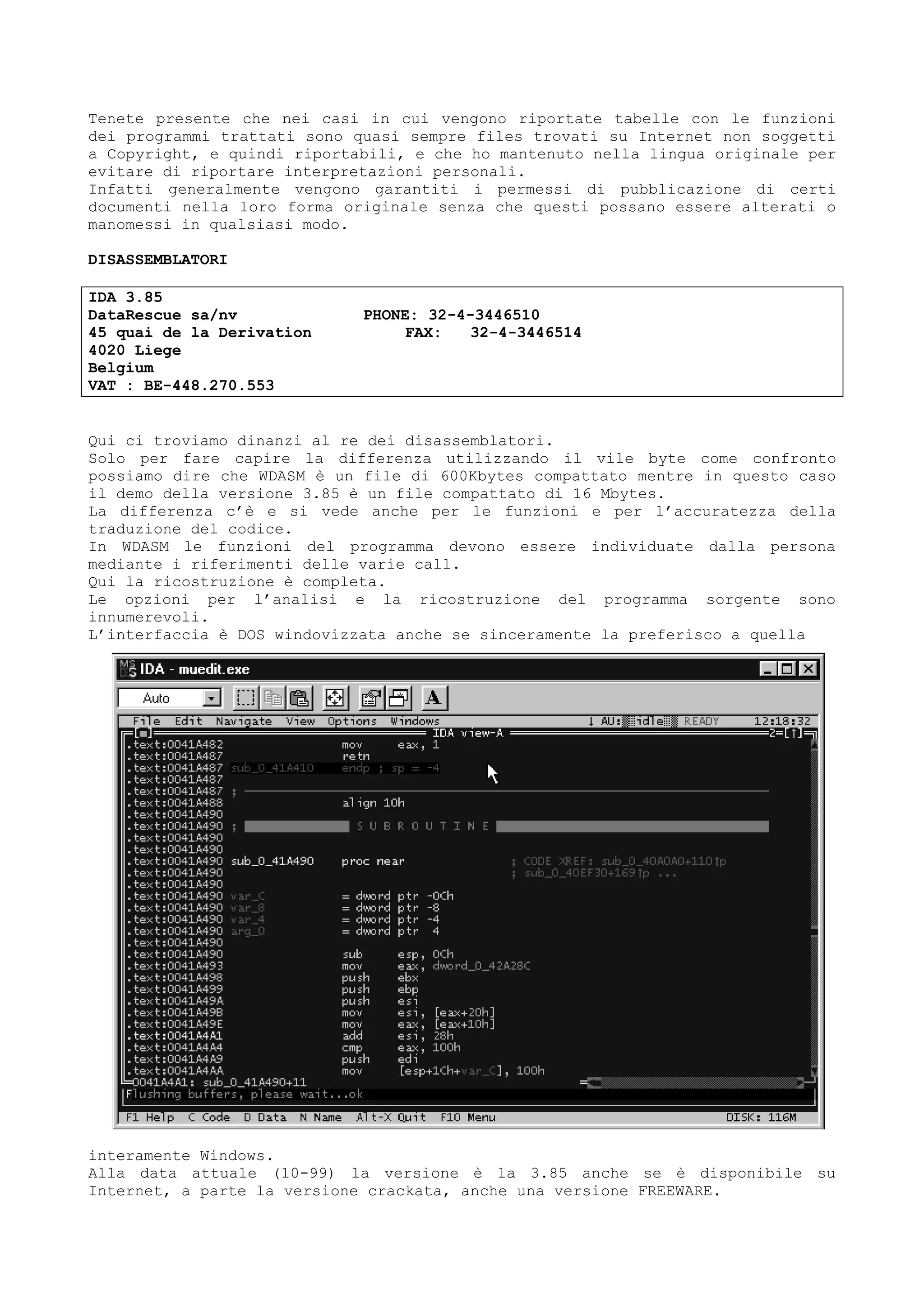 Tenete presente che nei casi in cui vengono riportate tabelle con le funzioni
dei programmi trattati sono quasi sempre files trovati su Internet non soggetti
a Copyright, e quindi riportabili, e che ho mantenuto nella lingua originale per
evitare di riportare interpretazioni personali.
Infatti generalmente vengono garantiti i permessi di pubblicazione di certi
documenti nella loro forma originale senza che questi possano essere alterati o
manomessi in qualsiasi modo.
DISASSEMBLATORI
IDA 3.85
DataRescue sa/nv PHONE: 32-4-3446510
45 quai de la Derivation FAX: 32-4-3446514
4020 Liege
Belgium
VAT : BE-448.270.553
Qui ci troviamo dinanzi al re dei disassemblatori.
Solo per fare capire la differenza utilizzando il vile byte come confronto
possiamo dire che WDASM è un file di 600Kbytes compattato mentre in questo caso
il demo della versione 3.85 è un file compattato di 16 Mbytes.
La differenza c’è e si vede anche per le funzioni e per l’accuratezza della
traduzione del codice.
In WDASM le funzioni del programma devono essere individuate dalla persona
mediante i riferimenti delle varie call.
Qui la ricostruzione è completa.
Le opzioni per l’analisi e la ricostruzione del programma sorgente sono
innumerevoli.
L’interfaccia è DOS windovizzata anche se sinceramente la preferisco a quella
interamente Windows.
Alla data attuale (10-99) la versione è la 3.85 anche se è disponibile su
Internet, a parte la versione crackata, anche una versione FREEWARE.
 