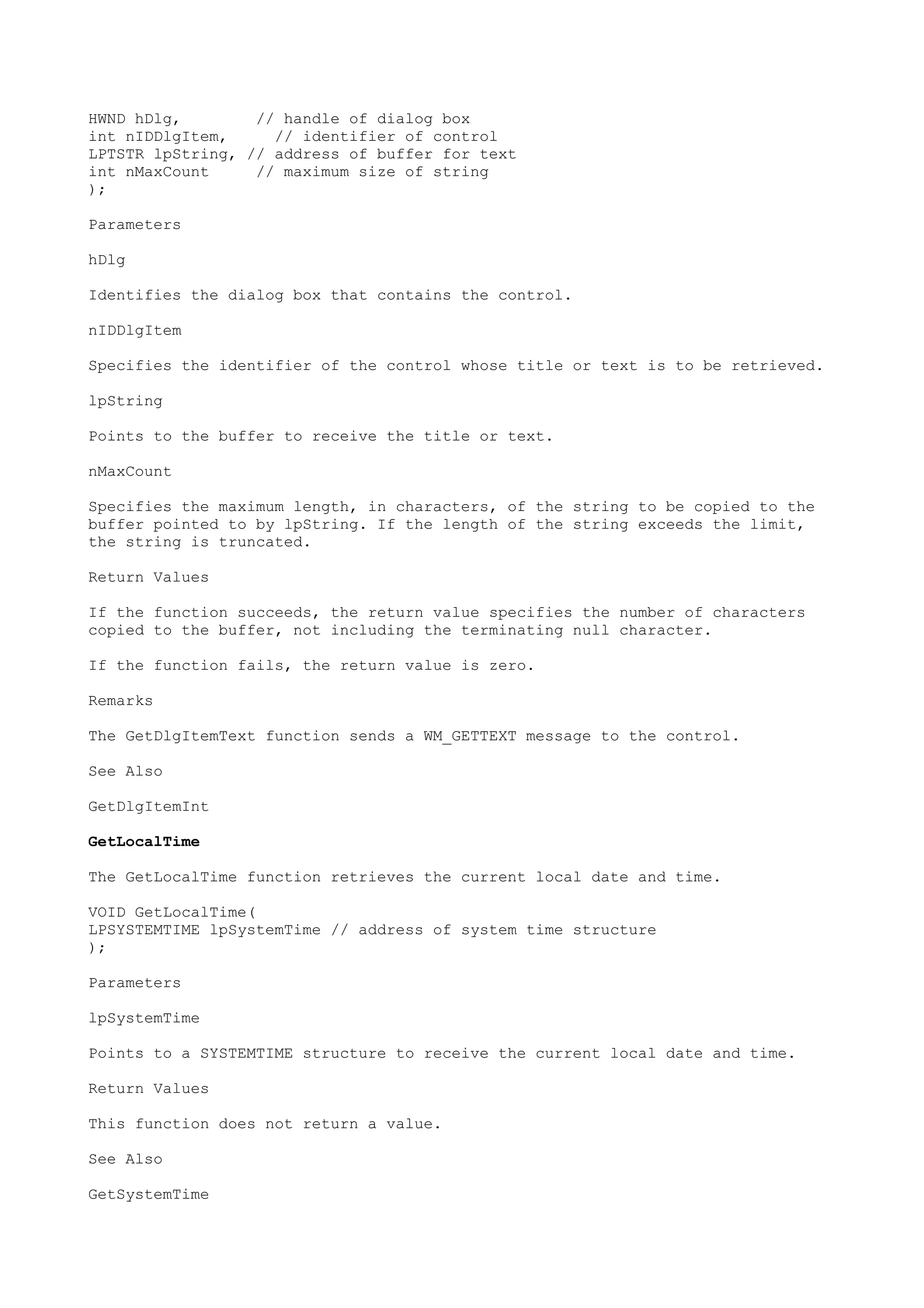HWND hDlg, // handle of dialog box
int nIDDlgItem, // identifier of control
LPTSTR lpString, // address of buffer for text
int nMaxCount // maximum size of string
);
Parameters
hDlg
Identifies the dialog box that contains the control.
nIDDlgItem
Specifies the identifier of the control whose title or text is to be retrieved.
lpString
Points to the buffer to receive the title or text.
nMaxCount
Specifies the maximum length, in characters, of the string to be copied to the
buffer pointed to by lpString. If the length of the string exceeds the limit,
the string is truncated.
Return Values
If the function succeeds, the return value specifies the number of characters
copied to the buffer, not including the terminating null character.
If the function fails, the return value is zero.
Remarks
The GetDlgItemText function sends a WM_GETTEXT message to the control.
See Also
GetDlgItemInt
GetLocalTime
The GetLocalTime function retrieves the current local date and time.
VOID GetLocalTime(
LPSYSTEMTIME lpSystemTime // address of system time structure
);
Parameters
lpSystemTime
Points to a SYSTEMTIME structure to receive the current local date and time.
Return Values
This function does not return a value.
See Also
GetSystemTime
 