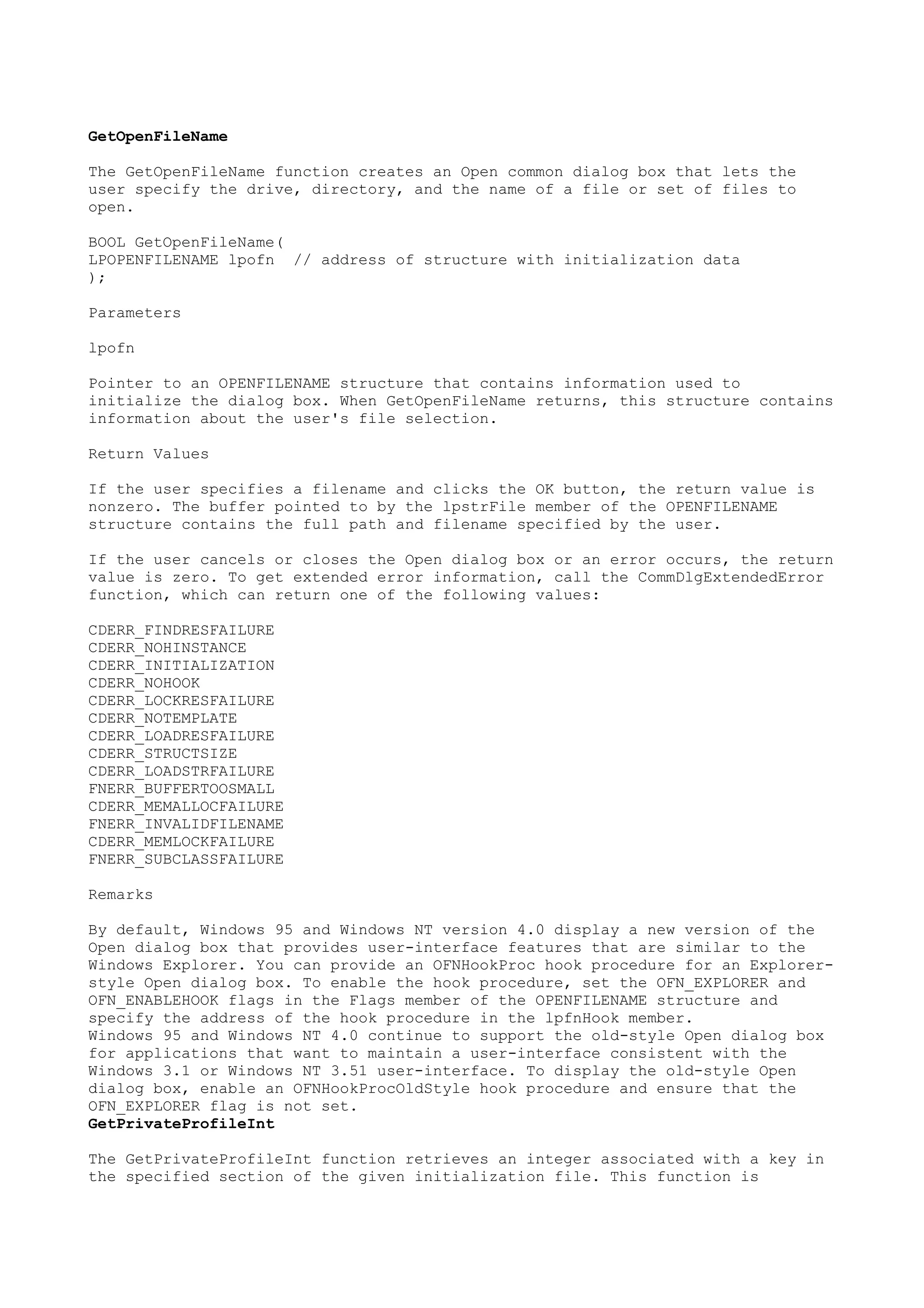 GetOpenFileName
The GetOpenFileName function creates an Open common dialog box that lets the
user specify the drive, directory, and the name of a file or set of files to
open.
BOOL GetOpenFileName(
LPOPENFILENAME lpofn // address of structure with initialization data
);
Parameters
lpofn
Pointer to an OPENFILENAME structure that contains information used to
initialize the dialog box. When GetOpenFileName returns, this structure contains
information about the user's file selection.
Return Values
If the user specifies a filename and clicks the OK button, the return value is
nonzero. The buffer pointed to by the lpstrFile member of the OPENFILENAME
structure contains the full path and filename specified by the user.
If the user cancels or closes the Open dialog box or an error occurs, the return
value is zero. To get extended error information, call the CommDlgExtendedError
function, which can return one of the following values:
CDERR_FINDRESFAILURE
CDERR_NOHINSTANCE
CDERR_INITIALIZATION
CDERR_NOHOOK
CDERR_LOCKRESFAILURE
CDERR_NOTEMPLATE
CDERR_LOADRESFAILURE
CDERR_STRUCTSIZE
CDERR_LOADSTRFAILURE
FNERR_BUFFERTOOSMALL
CDERR_MEMALLOCFAILURE
FNERR_INVALIDFILENAME
CDERR_MEMLOCKFAILURE
FNERR_SUBCLASSFAILURE
Remarks
By default, Windows 95 and Windows NT version 4.0 display a new version of the
Open dialog box that provides user-interface features that are similar to the
Windows Explorer. You can provide an OFNHookProc hook procedure for an Explorer-
style Open dialog box. To enable the hook procedure, set the OFN_EXPLORER and
OFN_ENABLEHOOK flags in the Flags member of the OPENFILENAME structure and
specify the address of the hook procedure in the lpfnHook member.
Windows 95 and Windows NT 4.0 continue to support the old-style Open dialog box
for applications that want to maintain a user-interface consistent with the
Windows 3.1 or Windows NT 3.51 user-interface. To display the old-style Open
dialog box, enable an OFNHookProcOldStyle hook procedure and ensure that the
OFN_EXPLORER flag is not set.
GetPrivateProfileInt
The GetPrivateProfileInt function retrieves an integer associated with a key in
the specified section of the given initialization file. This function is
 