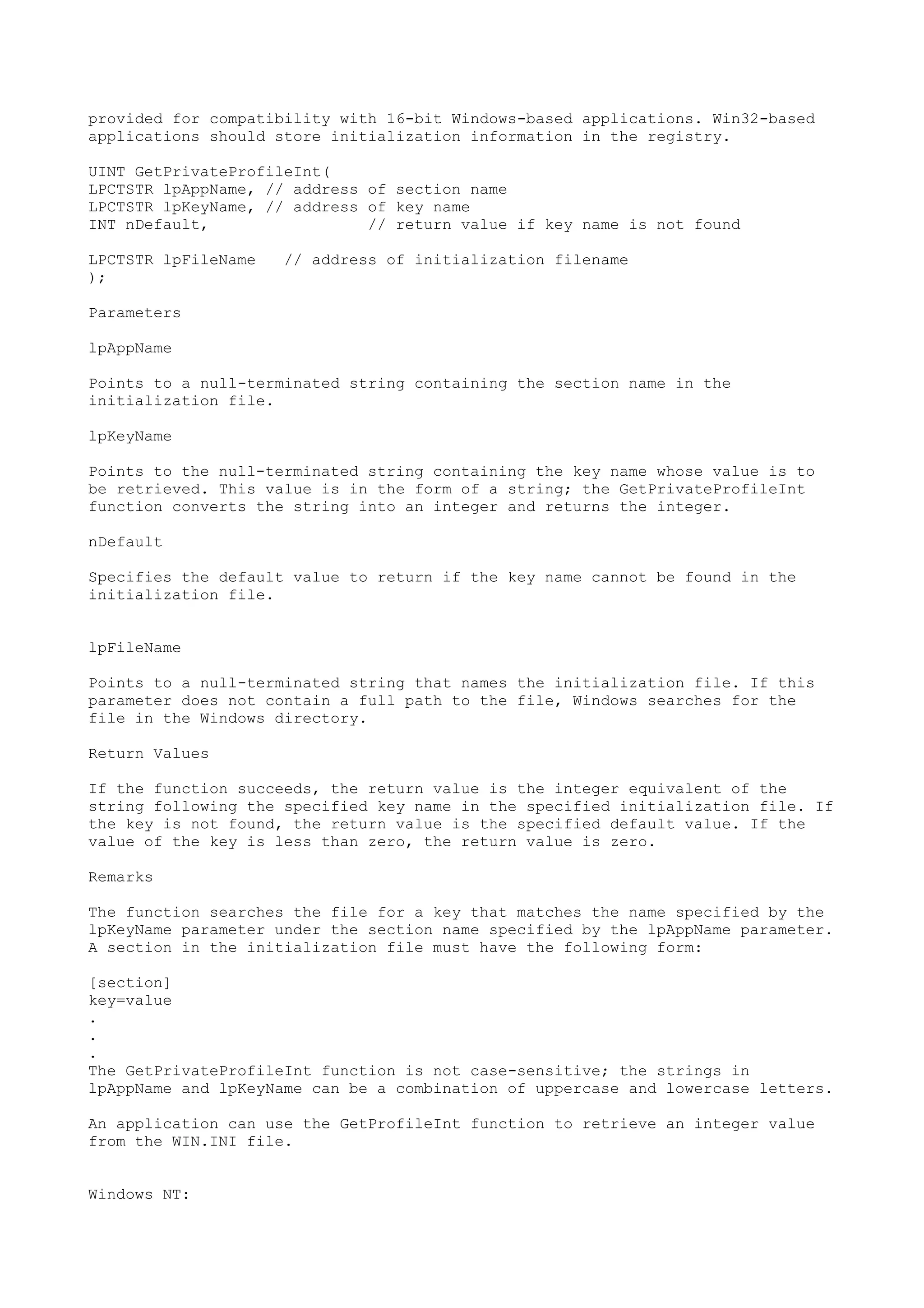 provided for compatibility with 16-bit Windows-based applications. Win32-based
applications should store initialization information in the registry.
UINT GetPrivateProfileInt(
LPCTSTR lpAppName, // address of section name
LPCTSTR lpKeyName, // address of key name
INT nDefault, // return value if key name is not found
LPCTSTR lpFileName // address of initialization filename
);
Parameters
lpAppName
Points to a null-terminated string containing the section name in the
initialization file.
lpKeyName
Points to the null-terminated string containing the key name whose value is to
be retrieved. This value is in the form of a string; the GetPrivateProfileInt
function converts the string into an integer and returns the integer.
nDefault
Specifies the default value to return if the key name cannot be found in the
initialization file.
lpFileName
Points to a null-terminated string that names the initialization file. If this
parameter does not contain a full path to the file, Windows searches for the
file in the Windows directory.
Return Values
If the function succeeds, the return value is the integer equivalent of the
string following the specified key name in the specified initialization file. If
the key is not found, the return value is the specified default value. If the
value of the key is less than zero, the return value is zero.
Remarks
The function searches the file for a key that matches the name specified by the
lpKeyName parameter under the section name specified by the lpAppName parameter.
A section in the initialization file must have the following form:
[section]
key=value
.
.
.
The GetPrivateProfileInt function is not case-sensitive; the strings in
lpAppName and lpKeyName can be a combination of uppercase and lowercase letters.
An application can use the GetProfileInt function to retrieve an integer value
from the WIN.INI file.
Windows NT:
 