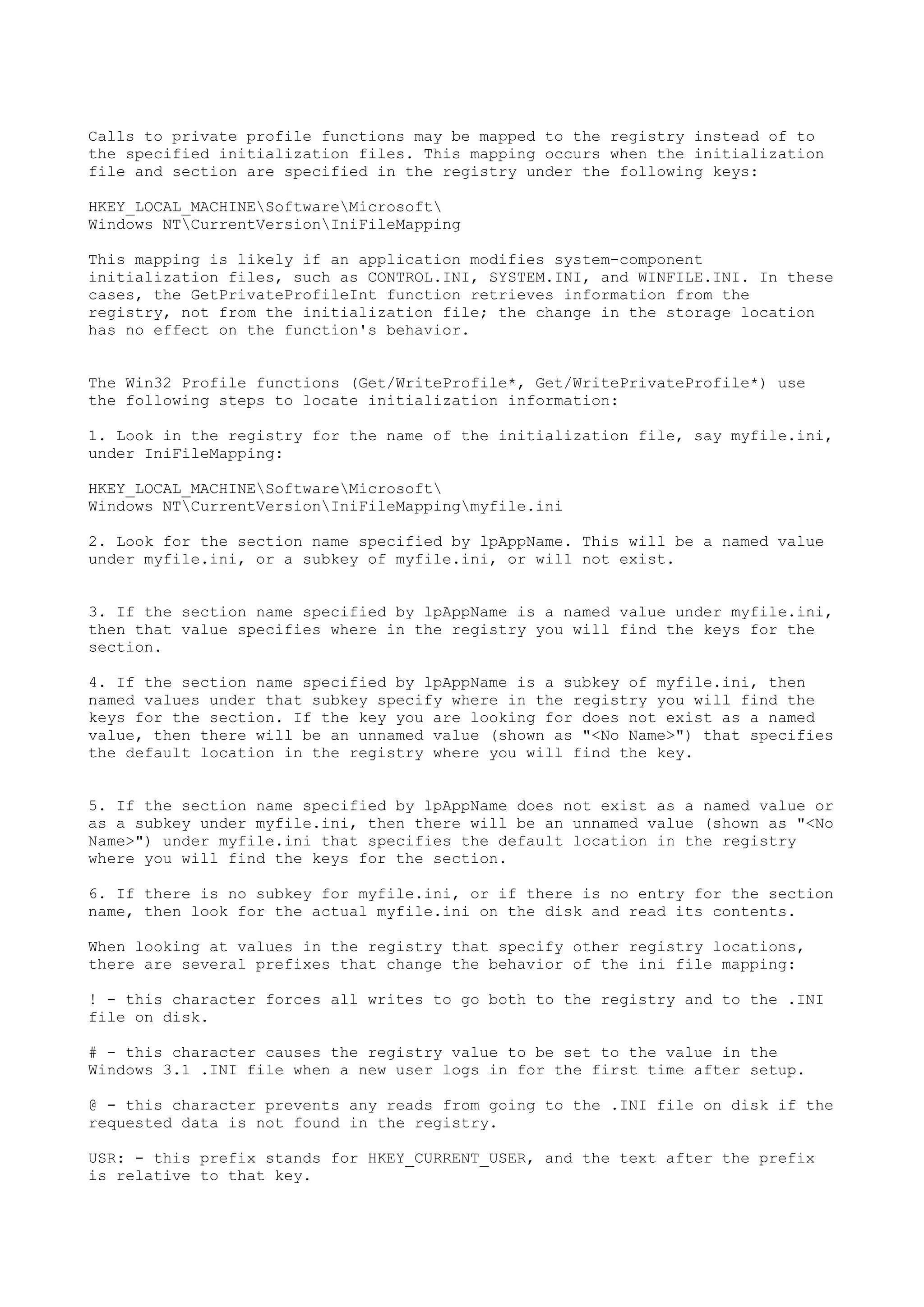 Calls to private profile functions may be mapped to the registry instead of to
the specified initialization files. This mapping occurs when the initialization
file and section are specified in the registry under the following keys:
HKEY_LOCAL_MACHINESoftwareMicrosoft
Windows NTCurrentVersionIniFileMapping
This mapping is likely if an application modifies system-component
initialization files, such as CONTROL.INI, SYSTEM.INI, and WINFILE.INI. In these
cases, the GetPrivateProfileInt function retrieves information from the
registry, not from the initialization file; the change in the storage location
has no effect on the function's behavior.
The Win32 Profile functions (Get/WriteProfile*, Get/WritePrivateProfile*) use
the following steps to locate initialization information:
1. Look in the registry for the name of the initialization file, say myfile.ini,
under IniFileMapping:
HKEY_LOCAL_MACHINESoftwareMicrosoft
Windows NTCurrentVersionIniFileMappingmyfile.ini
2. Look for the section name specified by lpAppName. This will be a named value
under myfile.ini, or a subkey of myfile.ini, or will not exist.
3. If the section name specified by lpAppName is a named value under myfile.ini,
then that value specifies where in the registry you will find the keys for the
section.
4. If the section name specified by lpAppName is a subkey of myfile.ini, then
named values under that subkey specify where in the registry you will find the
keys for the section. If the key you are looking for does not exist as a named
value, then there will be an unnamed value (shown as "<No Name>") that specifies
the default location in the registry where you will find the key.
5. If the section name specified by lpAppName does not exist as a named value or
as a subkey under myfile.ini, then there will be an unnamed value (shown as "<No
Name>") under myfile.ini that specifies the default location in the registry
where you will find the keys for the section.
6. If there is no subkey for myfile.ini, or if there is no entry for the section
name, then look for the actual myfile.ini on the disk and read its contents.
When looking at values in the registry that specify other registry locations,
there are several prefixes that change the behavior of the ini file mapping:
! - this character forces all writes to go both to the registry and to the .INI
file on disk.
# - this character causes the registry value to be set to the value in the
Windows 3.1 .INI file when a new user logs in for the first time after setup.
@ - this character prevents any reads from going to the .INI file on disk if the
requested data is not found in the registry.
USR: - this prefix stands for HKEY_CURRENT_USER, and the text after the prefix
is relative to that key.
 