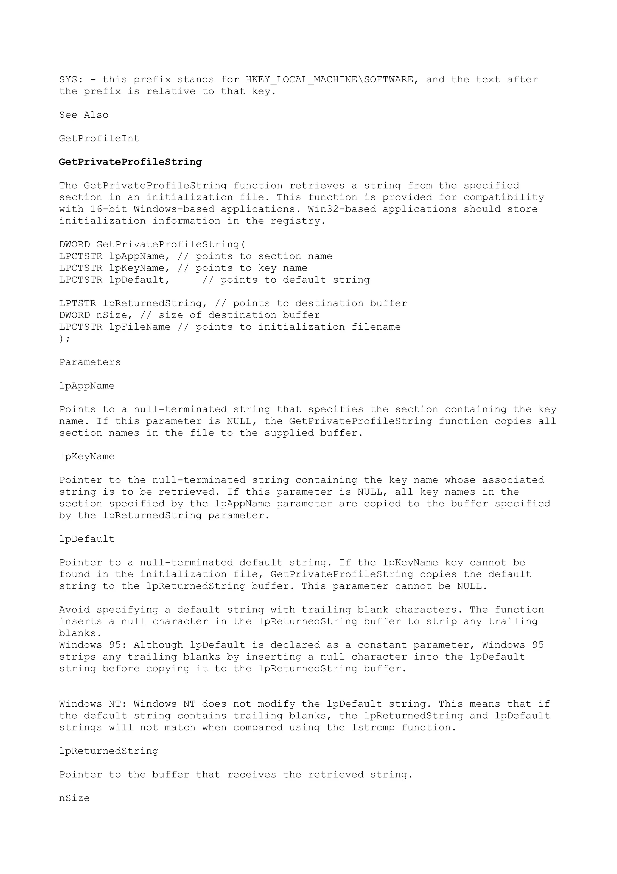 SYS: - this prefix stands for HKEY_LOCAL_MACHINESOFTWARE, and the text after
the prefix is relative to that key.
See Also
GetProfileInt
GetPrivateProfileString
The GetPrivateProfileString function retrieves a string from the specified
section in an initialization file. This function is provided for compatibility
with 16-bit Windows-based applications. Win32-based applications should store
initialization information in the registry.
DWORD GetPrivateProfileString(
LPCTSTR lpAppName, // points to section name
LPCTSTR lpKeyName, // points to key name
LPCTSTR lpDefault, // points to default string
LPTSTR lpReturnedString, // points to destination buffer
DWORD nSize, // size of destination buffer
LPCTSTR lpFileName // points to initialization filename
);
Parameters
lpAppName
Points to a null-terminated string that specifies the section containing the key
name. If this parameter is NULL, the GetPrivateProfileString function copies all
section names in the file to the supplied buffer.
lpKeyName
Pointer to the null-terminated string containing the key name whose associated
string is to be retrieved. If this parameter is NULL, all key names in the
section specified by the lpAppName parameter are copied to the buffer specified
by the lpReturnedString parameter.
lpDefault
Pointer to a null-terminated default string. If the lpKeyName key cannot be
found in the initialization file, GetPrivateProfileString copies the default
string to the lpReturnedString buffer. This parameter cannot be NULL.
Avoid specifying a default string with trailing blank characters. The function
inserts a null character in the lpReturnedString buffer to strip any trailing
blanks.
Windows 95: Although lpDefault is declared as a constant parameter, Windows 95
strips any trailing blanks by inserting a null character into the lpDefault
string before copying it to the lpReturnedString buffer.
Windows NT: Windows NT does not modify the lpDefault string. This means that if
the default string contains trailing blanks, the lpReturnedString and lpDefault
strings will not match when compared using the lstrcmp function.
lpReturnedString
Pointer to the buffer that receives the retrieved string.
nSize
 