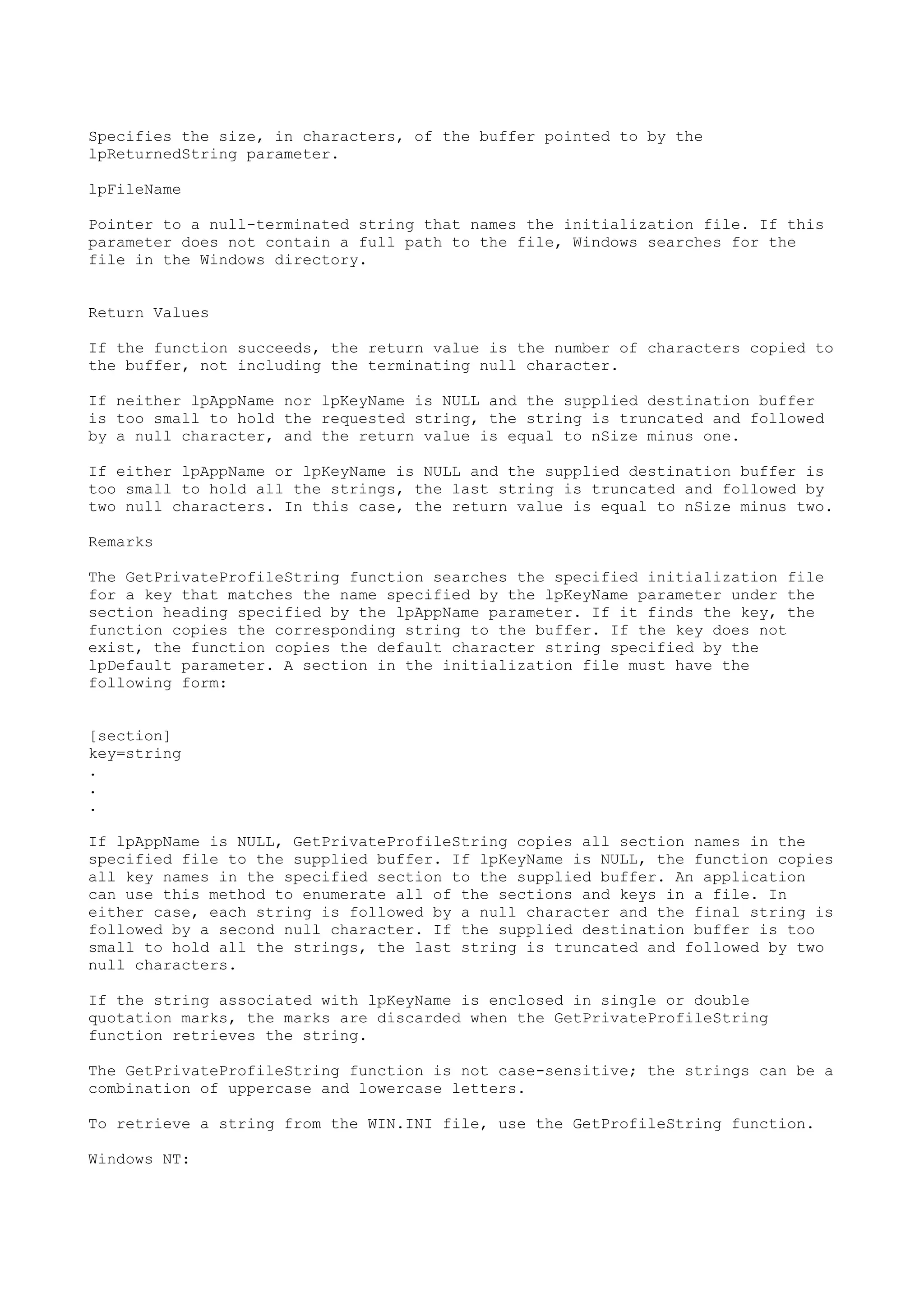 Specifies the size, in characters, of the buffer pointed to by the
lpReturnedString parameter.
lpFileName
Pointer to a null-terminated string that names the initialization file. If this
parameter does not contain a full path to the file, Windows searches for the
file in the Windows directory.
Return Values
If the function succeeds, the return value is the number of characters copied to
the buffer, not including the terminating null character.
If neither lpAppName nor lpKeyName is NULL and the supplied destination buffer
is too small to hold the requested string, the string is truncated and followed
by a null character, and the return value is equal to nSize minus one.
If either lpAppName or lpKeyName is NULL and the supplied destination buffer is
too small to hold all the strings, the last string is truncated and followed by
two null characters. In this case, the return value is equal to nSize minus two.
Remarks
The GetPrivateProfileString function searches the specified initialization file
for a key that matches the name specified by the lpKeyName parameter under the
section heading specified by the lpAppName parameter. If it finds the key, the
function copies the corresponding string to the buffer. If the key does not
exist, the function copies the default character string specified by the
lpDefault parameter. A section in the initialization file must have the
following form:
[section]
key=string
.
.
.
If lpAppName is NULL, GetPrivateProfileString copies all section names in the
specified file to the supplied buffer. If lpKeyName is NULL, the function copies
all key names in the specified section to the supplied buffer. An application
can use this method to enumerate all of the sections and keys in a file. In
either case, each string is followed by a null character and the final string is
followed by a second null character. If the supplied destination buffer is too
small to hold all the strings, the last string is truncated and followed by two
null characters.
If the string associated with lpKeyName is enclosed in single or double
quotation marks, the marks are discarded when the GetPrivateProfileString
function retrieves the string.
The GetPrivateProfileString function is not case-sensitive; the strings can be a
combination of uppercase and lowercase letters.
To retrieve a string from the WIN.INI file, use the GetProfileString function.
Windows NT:
 