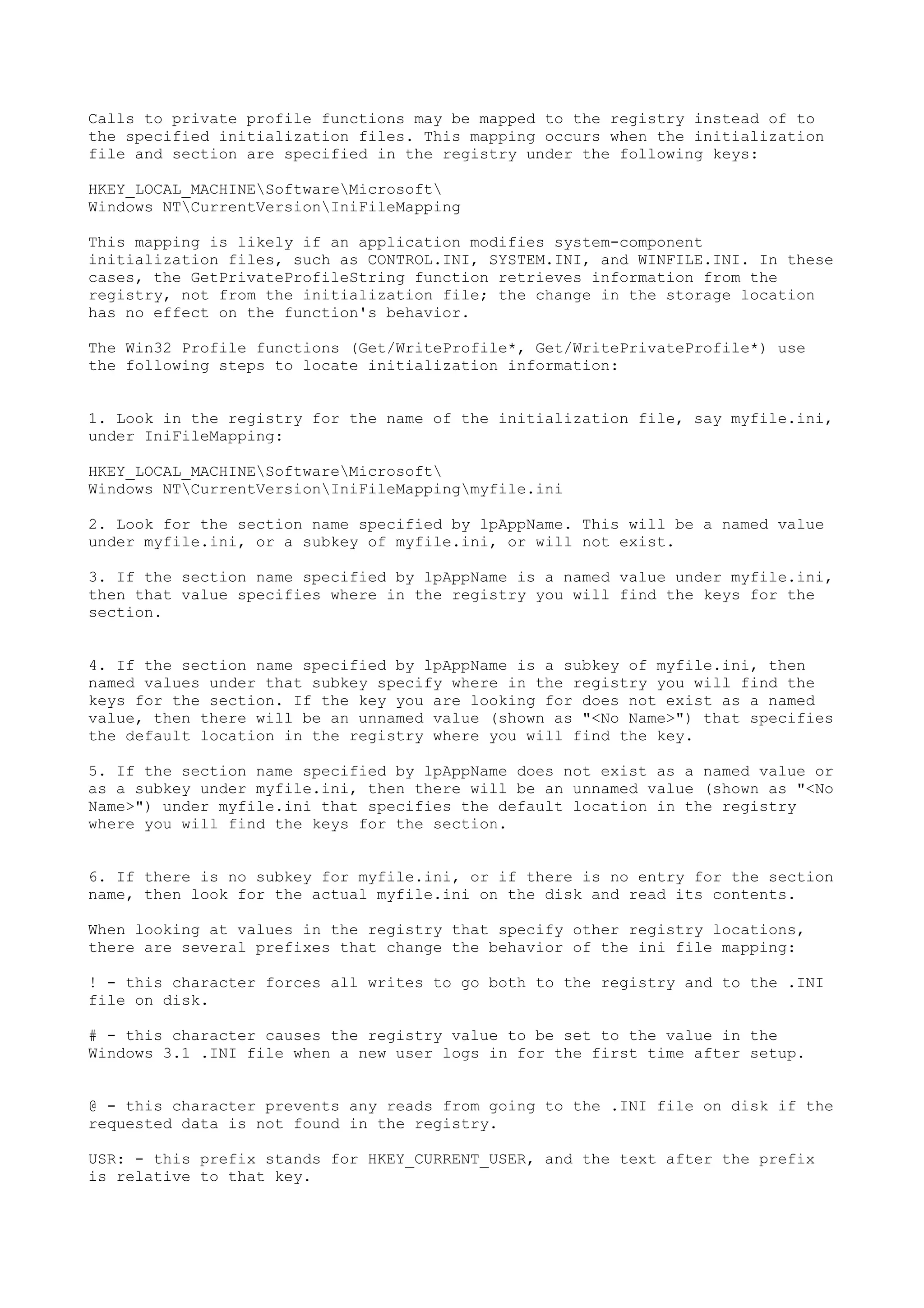 Calls to private profile functions may be mapped to the registry instead of to
the specified initialization files. This mapping occurs when the initialization
file and section are specified in the registry under the following keys:
HKEY_LOCAL_MACHINESoftwareMicrosoft
Windows NTCurrentVersionIniFileMapping
This mapping is likely if an application modifies system-component
initialization files, such as CONTROL.INI, SYSTEM.INI, and WINFILE.INI. In these
cases, the GetPrivateProfileString function retrieves information from the
registry, not from the initialization file; the change in the storage location
has no effect on the function's behavior.
The Win32 Profile functions (Get/WriteProfile*, Get/WritePrivateProfile*) use
the following steps to locate initialization information:
1. Look in the registry for the name of the initialization file, say myfile.ini,
under IniFileMapping:
HKEY_LOCAL_MACHINESoftwareMicrosoft
Windows NTCurrentVersionIniFileMappingmyfile.ini
2. Look for the section name specified by lpAppName. This will be a named value
under myfile.ini, or a subkey of myfile.ini, or will not exist.
3. If the section name specified by lpAppName is a named value under myfile.ini,
then that value specifies where in the registry you will find the keys for the
section.
4. If the section name specified by lpAppName is a subkey of myfile.ini, then
named values under that subkey specify where in the registry you will find the
keys for the section. If the key you are looking for does not exist as a named
value, then there will be an unnamed value (shown as "<No Name>") that specifies
the default location in the registry where you will find the key.
5. If the section name specified by lpAppName does not exist as a named value or
as a subkey under myfile.ini, then there will be an unnamed value (shown as "<No
Name>") under myfile.ini that specifies the default location in the registry
where you will find the keys for the section.
6. If there is no subkey for myfile.ini, or if there is no entry for the section
name, then look for the actual myfile.ini on the disk and read its contents.
When looking at values in the registry that specify other registry locations,
there are several prefixes that change the behavior of the ini file mapping:
! - this character forces all writes to go both to the registry and to the .INI
file on disk.
# - this character causes the registry value to be set to the value in the
Windows 3.1 .INI file when a new user logs in for the first time after setup.
@ - this character prevents any reads from going to the .INI file on disk if the
requested data is not found in the registry.
USR: - this prefix stands for HKEY_CURRENT_USER, and the text after the prefix
is relative to that key.
 