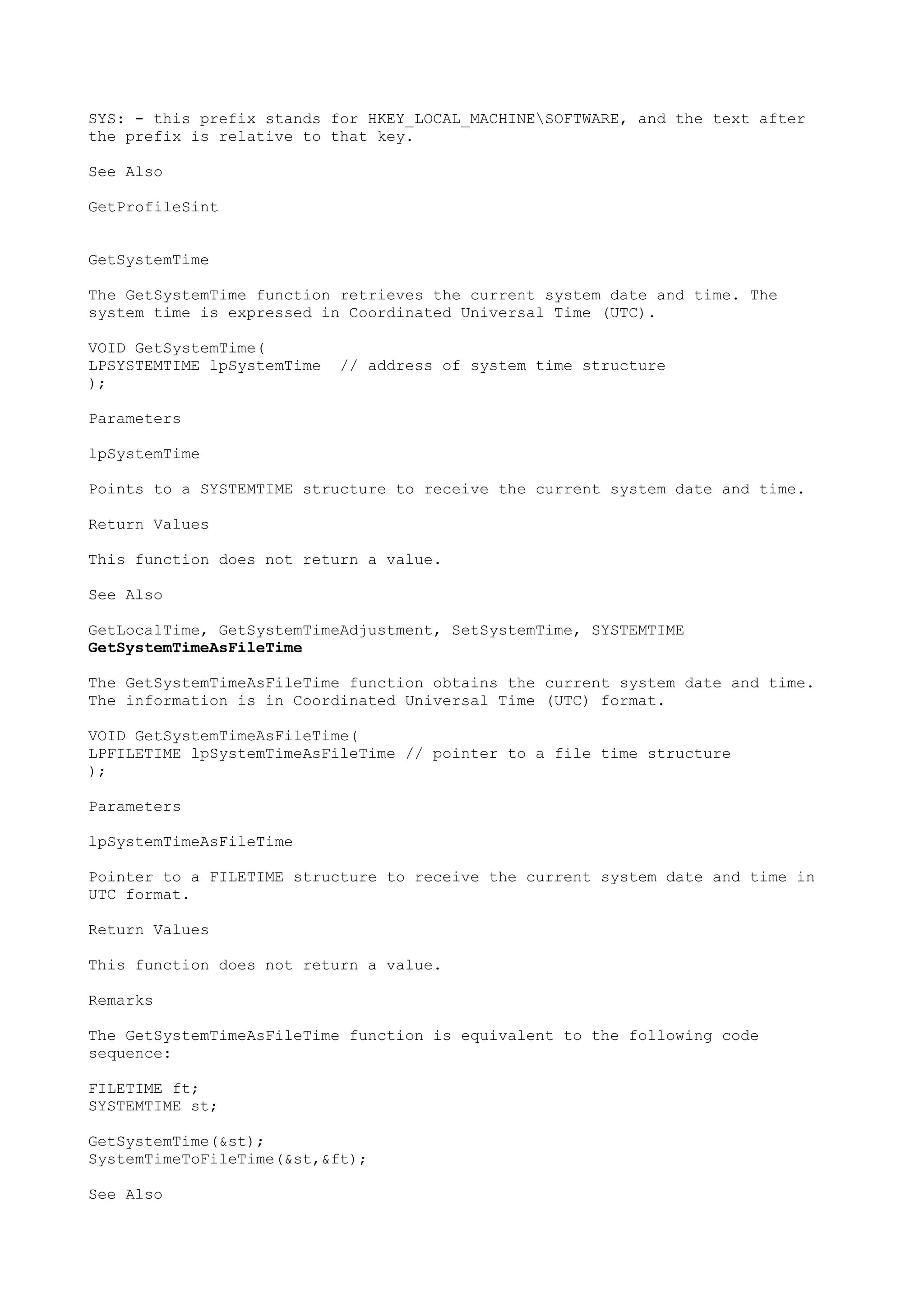 SYS: - this prefix stands for HKEY_LOCAL_MACHINESOFTWARE, and the text after
the prefix is relative to that key.
See Also
GetProfileSint
GetSystemTime
The GetSystemTime function retrieves the current system date and time. The
system time is expressed in Coordinated Universal Time (UTC).
VOID GetSystemTime(
LPSYSTEMTIME lpSystemTime // address of system time structure
);
Parameters
lpSystemTime
Points to a SYSTEMTIME structure to receive the current system date and time.
Return Values
This function does not return a value.
See Also
GetLocalTime, GetSystemTimeAdjustment, SetSystemTime, SYSTEMTIME
GetSystemTimeAsFileTime
The GetSystemTimeAsFileTime function obtains the current system date and time.
The information is in Coordinated Universal Time (UTC) format.
VOID GetSystemTimeAsFileTime(
LPFILETIME lpSystemTimeAsFileTime // pointer to a file time structure
);
Parameters
lpSystemTimeAsFileTime
Pointer to a FILETIME structure to receive the current system date and time in
UTC format.
Return Values
This function does not return a value.
Remarks
The GetSystemTimeAsFileTime function is equivalent to the following code
sequence:
FILETIME ft;
SYSTEMTIME st;
GetSystemTime(&st);
SystemTimeToFileTime(&st,&ft);
See Also
 