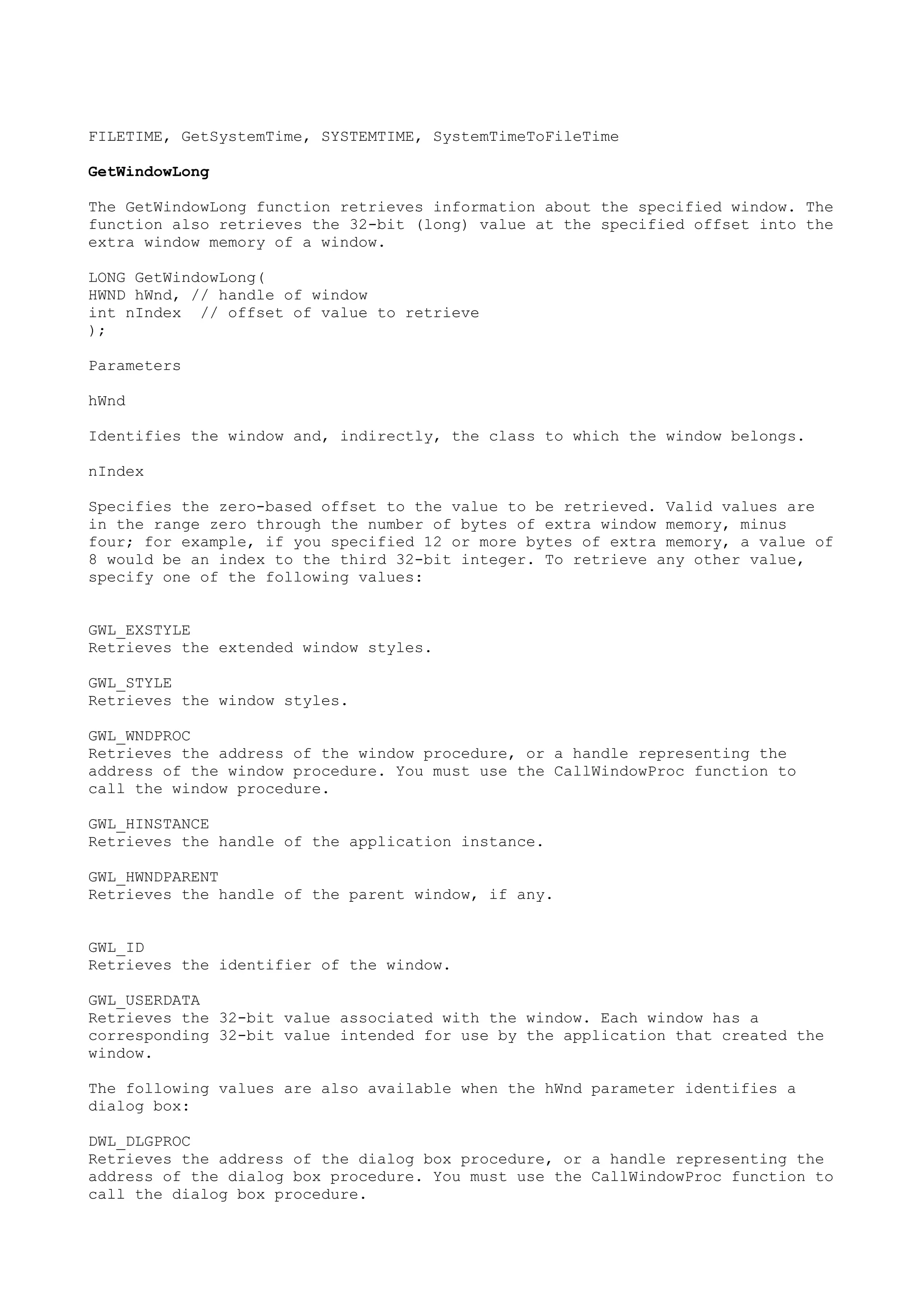 FILETIME, GetSystemTime, SYSTEMTIME, SystemTimeToFileTime
GetWindowLong
The GetWindowLong function retrieves information about the specified window. The
function also retrieves the 32-bit (long) value at the specified offset into the
extra window memory of a window.
LONG GetWindowLong(
HWND hWnd, // handle of window
int nIndex // offset of value to retrieve
);
Parameters
hWnd
Identifies the window and, indirectly, the class to which the window belongs.
nIndex
Specifies the zero-based offset to the value to be retrieved. Valid values are
in the range zero through the number of bytes of extra window memory, minus
four; for example, if you specified 12 or more bytes of extra memory, a value of
8 would be an index to the third 32-bit integer. To retrieve any other value,
specify one of the following values:
GWL_EXSTYLE
Retrieves the extended window styles.
GWL_STYLE
Retrieves the window styles.
GWL_WNDPROC
Retrieves the address of the window procedure, or a handle representing the
address of the window procedure. You must use the CallWindowProc function to
call the window procedure.
GWL_HINSTANCE
Retrieves the handle of the application instance.
GWL_HWNDPARENT
Retrieves the handle of the parent window, if any.
GWL_ID
Retrieves the identifier of the window.
GWL_USERDATA
Retrieves the 32-bit value associated with the window. Each window has a
corresponding 32-bit value intended for use by the application that created the
window.
The following values are also available when the hWnd parameter identifies a
dialog box:
DWL_DLGPROC
Retrieves the address of the dialog box procedure, or a handle representing the
address of the dialog box procedure. You must use the CallWindowProc function to
call the dialog box procedure.
 