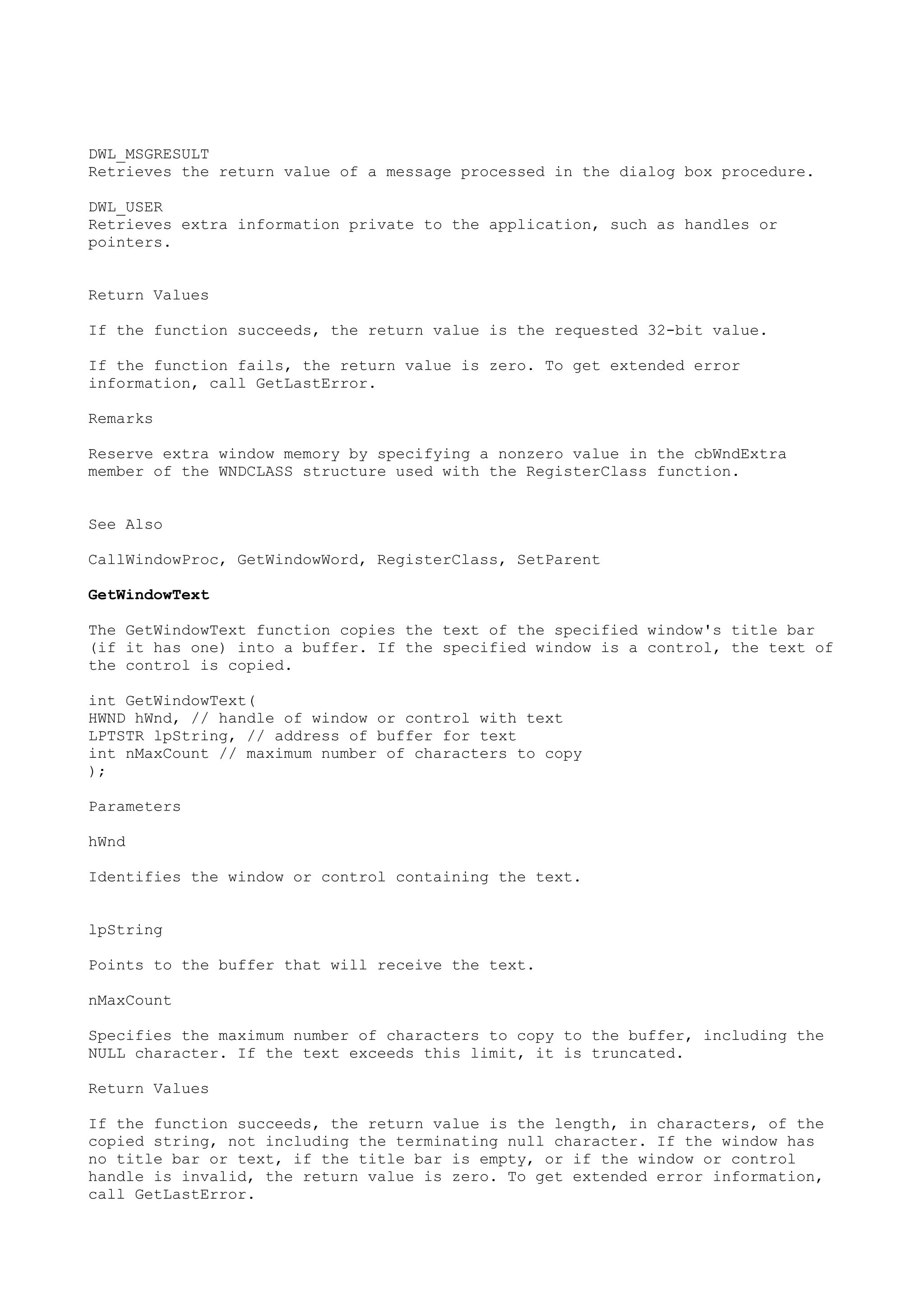 DWL_MSGRESULT
Retrieves the return value of a message processed in the dialog box procedure.
DWL_USER
Retrieves extra information private to the application, such as handles or
pointers.
Return Values
If the function succeeds, the return value is the requested 32-bit value.
If the function fails, the return value is zero. To get extended error
information, call GetLastError.
Remarks
Reserve extra window memory by specifying a nonzero value in the cbWndExtra
member of the WNDCLASS structure used with the RegisterClass function.
See Also
CallWindowProc, GetWindowWord, RegisterClass, SetParent
GetWindowText
The GetWindowText function copies the text of the specified window's title bar
(if it has one) into a buffer. If the specified window is a control, the text of
the control is copied.
int GetWindowText(
HWND hWnd, // handle of window or control with text
LPTSTR lpString, // address of buffer for text
int nMaxCount // maximum number of characters to copy
);
Parameters
hWnd
Identifies the window or control containing the text.
lpString
Points to the buffer that will receive the text.
nMaxCount
Specifies the maximum number of characters to copy to the buffer, including the
NULL character. If the text exceeds this limit, it is truncated.
Return Values
If the function succeeds, the return value is the length, in characters, of the
copied string, not including the terminating null character. If the window has
no title bar or text, if the title bar is empty, or if the window or control
handle is invalid, the return value is zero. To get extended error information,
call GetLastError.
 