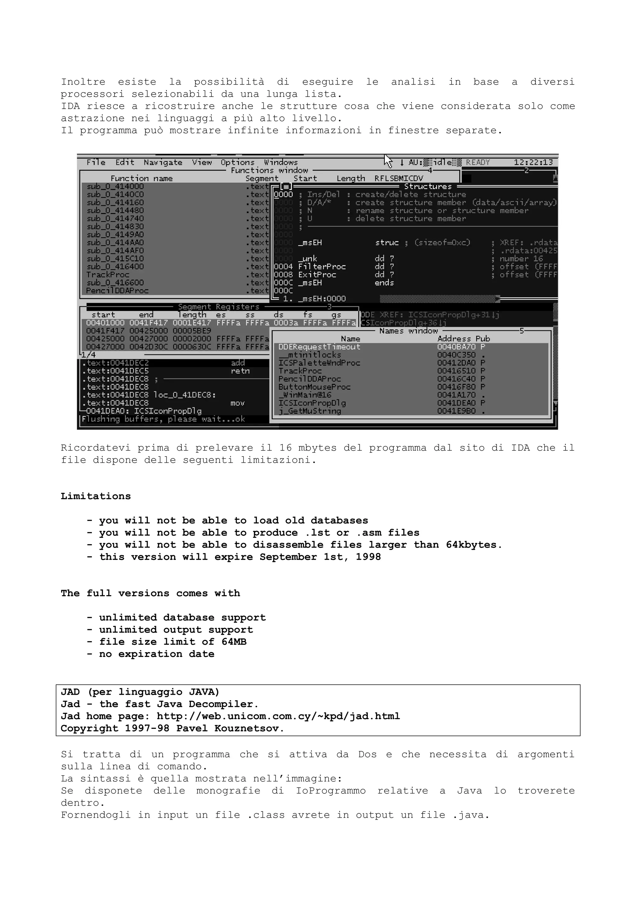 Inoltre esiste la possibilità di eseguire le analisi in base a diversi
processori selezionabili da una lunga lista.
IDA riesce a ricostruire anche le strutture cosa che viene considerata solo come
astrazione nei linguaggi a più alto livello.
Il programma può mostrare infinite informazioni in finestre separate.
Ricordatevi prima di prelevare il 16 mbytes del programma dal sito di IDA che il
file dispone delle seguenti limitazioni.
Limitations
- you will not be able to load old databases
- you will not be able to produce .lst or .asm files
- you will not be able to disassemble files larger than 64kbytes.
- this version will expire September 1st, 1998
The full versions comes with
- unlimited database support
- unlimited output support
- file size limit of 64MB
- no expiration date
JAD (per linguaggio JAVA)
Jad - the fast Java Decompiler.
Jad home page: http://web.unicom.com.cy/~kpd/jad.html
Copyright 1997-98 Pavel Kouznetsov.
Si tratta di un programma che si attiva da Dos e che necessita di argomenti
sulla linea di comando.
La sintassi è quella mostrata nell’immagine:
Se disponete delle monografie di IoProgrammo relative a Java lo troverete
dentro.
Fornendogli in input un file .class avrete in output un file .java.
 