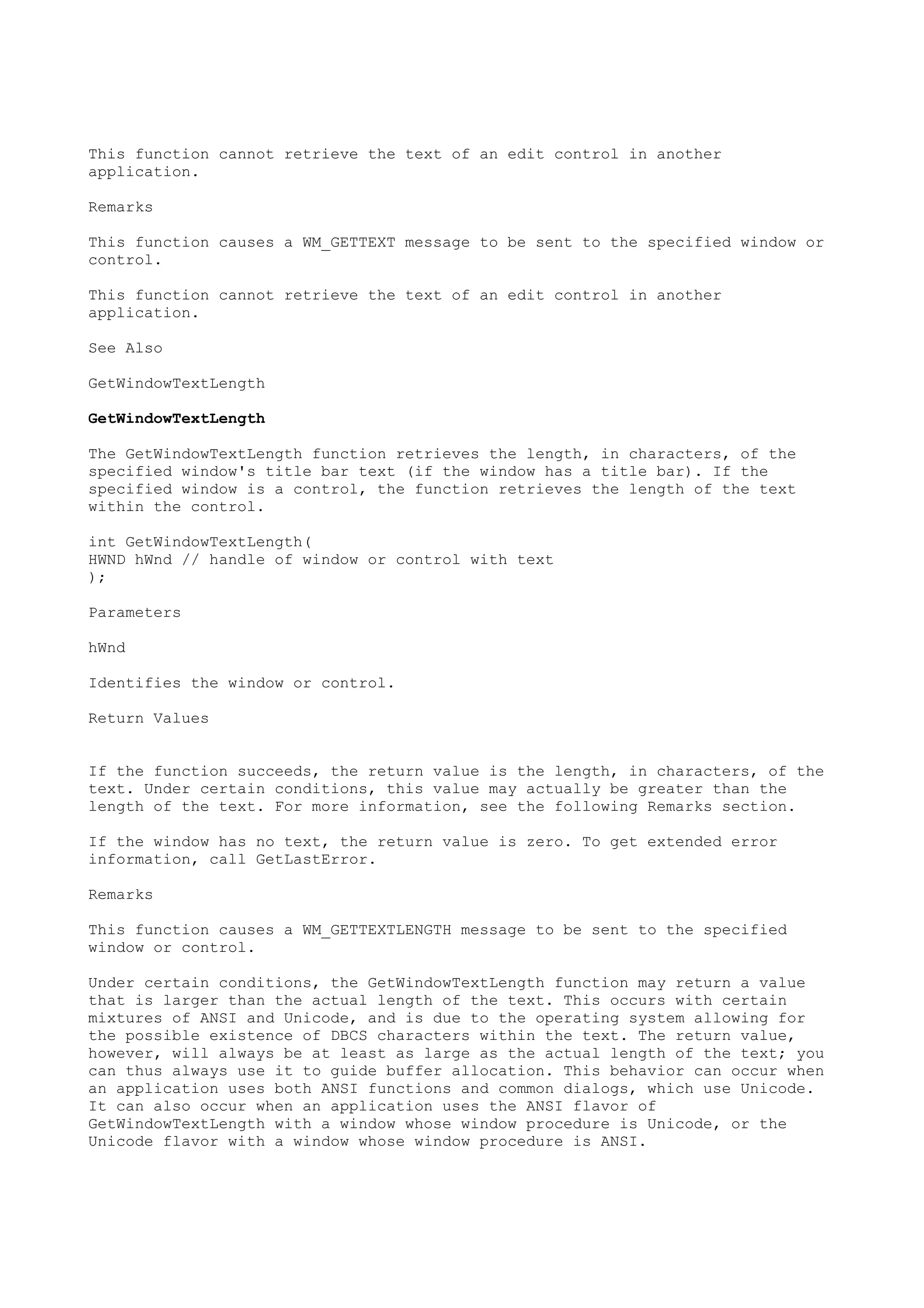 This function cannot retrieve the text of an edit control in another
application.
Remarks
This function causes a WM_GETTEXT message to be sent to the specified window or
control.
This function cannot retrieve the text of an edit control in another
application.
See Also
GetWindowTextLength
GetWindowTextLength
The GetWindowTextLength function retrieves the length, in characters, of the
specified window's title bar text (if the window has a title bar). If the
specified window is a control, the function retrieves the length of the text
within the control.
int GetWindowTextLength(
HWND hWnd // handle of window or control with text
);
Parameters
hWnd
Identifies the window or control.
Return Values
If the function succeeds, the return value is the length, in characters, of the
text. Under certain conditions, this value may actually be greater than the
length of the text. For more information, see the following Remarks section.
If the window has no text, the return value is zero. To get extended error
information, call GetLastError.
Remarks
This function causes a WM_GETTEXTLENGTH message to be sent to the specified
window or control.
Under certain conditions, the GetWindowTextLength function may return a value
that is larger than the actual length of the text. This occurs with certain
mixtures of ANSI and Unicode, and is due to the operating system allowing for
the possible existence of DBCS characters within the text. The return value,
however, will always be at least as large as the actual length of the text; you
can thus always use it to guide buffer allocation. This behavior can occur when
an application uses both ANSI functions and common dialogs, which use Unicode.
It can also occur when an application uses the ANSI flavor of
GetWindowTextLength with a window whose window procedure is Unicode, or the
Unicode flavor with a window whose window procedure is ANSI.
 