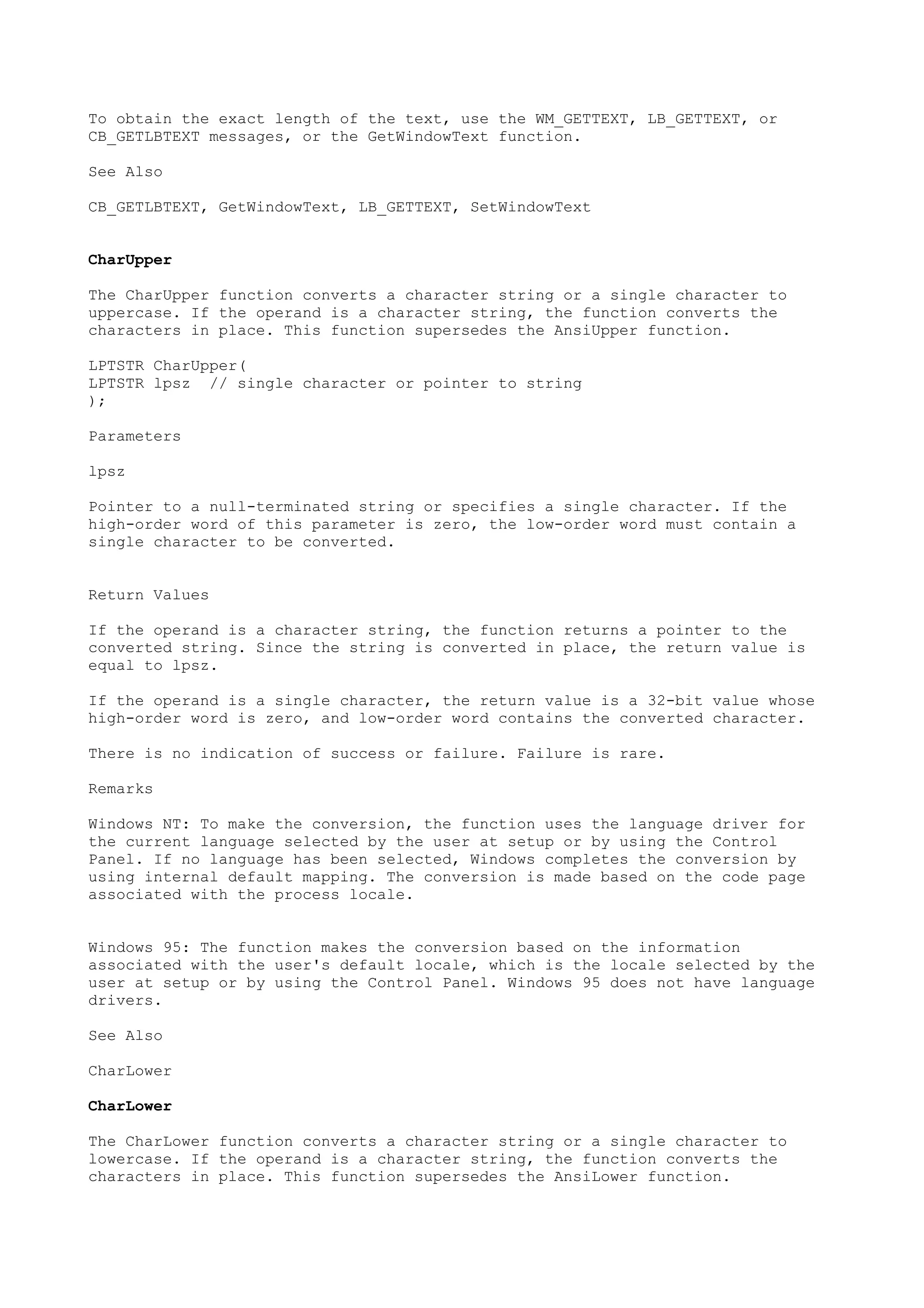 To obtain the exact length of the text, use the WM_GETTEXT, LB_GETTEXT, or
CB_GETLBTEXT messages, or the GetWindowText function.
See Also
CB_GETLBTEXT, GetWindowText, LB_GETTEXT, SetWindowText
CharUpper
The CharUpper function converts a character string or a single character to
uppercase. If the operand is a character string, the function converts the
characters in place. This function supersedes the AnsiUpper function.
LPTSTR CharUpper(
LPTSTR lpsz // single character or pointer to string
);
Parameters
lpsz
Pointer to a null-terminated string or specifies a single character. If the
high-order word of this parameter is zero, the low-order word must contain a
single character to be converted.
Return Values
If the operand is a character string, the function returns a pointer to the
converted string. Since the string is converted in place, the return value is
equal to lpsz.
If the operand is a single character, the return value is a 32-bit value whose
high-order word is zero, and low-order word contains the converted character.
There is no indication of success or failure. Failure is rare.
Remarks
Windows NT: To make the conversion, the function uses the language driver for
the current language selected by the user at setup or by using the Control
Panel. If no language has been selected, Windows completes the conversion by
using internal default mapping. The conversion is made based on the code page
associated with the process locale.
Windows 95: The function makes the conversion based on the information
associated with the user's default locale, which is the locale selected by the
user at setup or by using the Control Panel. Windows 95 does not have language
drivers.
See Also
CharLower
CharLower
The CharLower function converts a character string or a single character to
lowercase. If the operand is a character string, the function converts the
characters in place. This function supersedes the AnsiLower function.
 